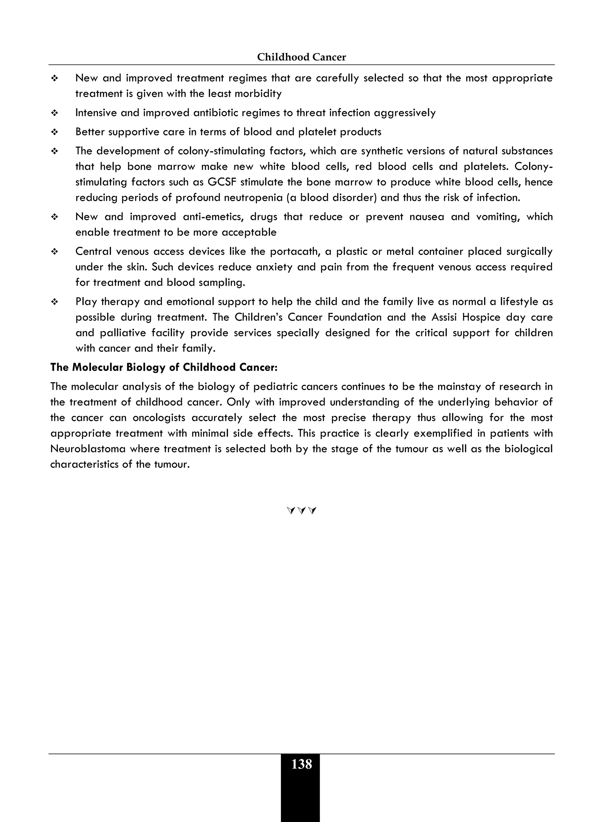 Childhood Cancer
138
 New and improved treatment regimes that are carefully selected so that the most appropriate
treatment is given with the least morbidity
 Intensive and improved antibiotic regimes to threat infection aggressively
 Better supportive care in terms of blood and platelet products
 The development of colony-stimulating factors, which are synthetic versions of natural substances
that help bone marrow make new white blood cells, red blood cells and platelets. Colony-
stimulating factors such as GCSF stimulate the bone marrow to produce white blood cells, hence
reducing periods of profound neutropenia (a blood disorder) and thus the risk of infection.
 New and improved anti-emetics, drugs that reduce or prevent nausea and vomiting, which
enable treatment to be more acceptable
 Central venous access devices like the portacath, a plastic or metal container placed surgically
under the skin. Such devices reduce anxiety and pain from the frequent venous access required
for treatment and blood sampling.
 Play therapy and emotional support to help the child and the family live as normal a lifestyle as
possible during treatment. The Children’s Cancer Foundation and the Assisi Hospice day care
and palliative facility provide services specially designed for the critical support for children
with cancer and their family.
The Molecular Biology of Childhood Cancer:
The molecular analysis of the biology of pediatric cancers continues to be the mainstay of research in
the treatment of childhood cancer. Only with improved understanding of the underlying behavior of
the cancer can oncologists accurately select the most precise therapy thus allowing for the most
appropriate treatment with minimal side effects. This practice is clearly exemplified in patients with
Neuroblastoma where treatment is selected both by the stage of the tumour as well as the biological
characteristics of the tumour.

 