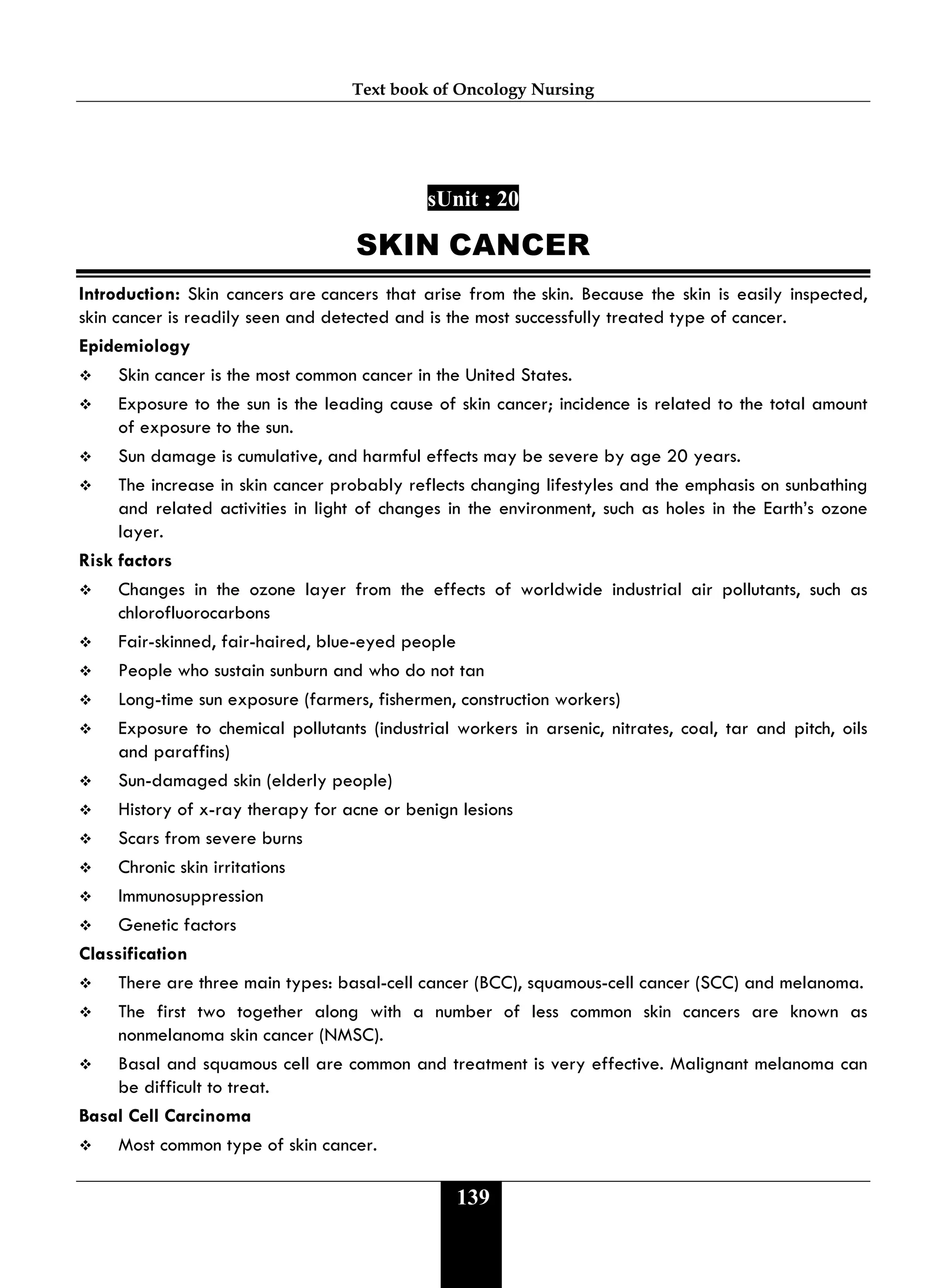 Text book of Oncology Nursing
139
sUnit : 20
SKIN CANCER
Introduction: Skin cancers are cancers that arise from the skin. Because the skin is easily inspected,
skin cancer is readily seen and detected and is the most successfully treated type of cancer.
Epidemiology
 Skin cancer is the most common cancer in the United States.
 Exposure to the sun is the leading cause of skin cancer; incidence is related to the total amount
of exposure to the sun.
 Sun damage is cumulative, and harmful effects may be severe by age 20 years.
 The increase in skin cancer probably reflects changing lifestyles and the emphasis on sunbathing
and related activities in light of changes in the environment, such as holes in the Earth’s ozone
layer.
Risk factors
 Changes in the ozone layer from the effects of worldwide industrial air pollutants, such as
chlorofluorocarbons
 Fair-skinned, fair-haired, blue-eyed people
 People who sustain sunburn and who do not tan
 Long-time sun exposure (farmers, fishermen, construction workers)
 Exposure to chemical pollutants (industrial workers in arsenic, nitrates, coal, tar and pitch, oils
and paraffins)
 Sun-damaged skin (elderly people)
 History of x-ray therapy for acne or benign lesions
 Scars from severe burns
 Chronic skin irritations
 Immunosuppression
 Genetic factors
Classification
 There are three main types: basal-cell cancer (BCC), squamous-cell cancer (SCC) and melanoma.
 The first two together along with a number of less common skin cancers are known as
nonmelanoma skin cancer (NMSC).
 Basal and squamous cell are common and treatment is very effective. Malignant melanoma can
be difficult to treat.
Basal Cell Carcinoma
 Most common type of skin cancer.
 