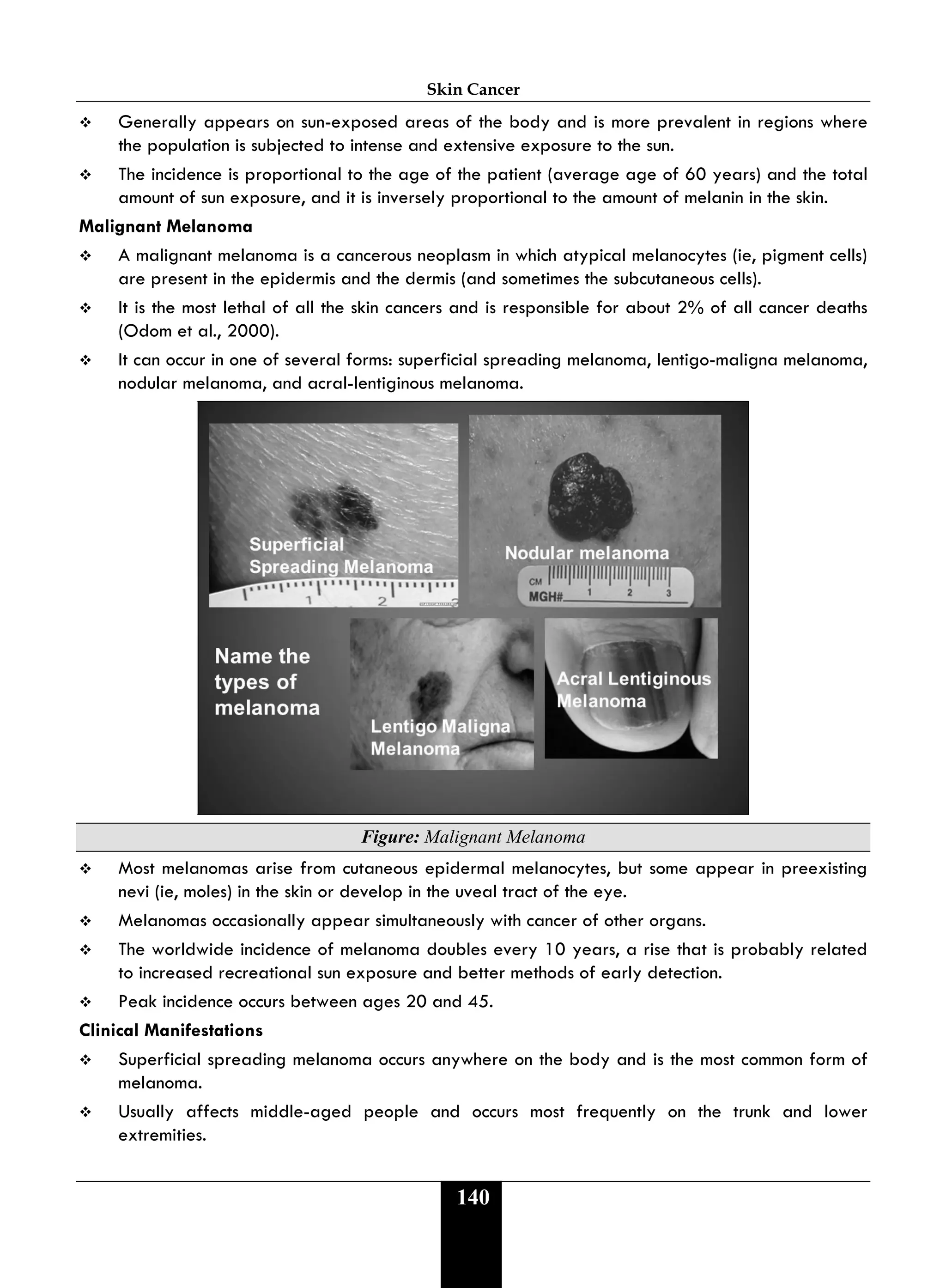 Skin Cancer
140
 Generally appears on sun-exposed areas of the body and is more prevalent in regions where
the population is subjected to intense and extensive exposure to the sun.
 The incidence is proportional to the age of the patient (average age of 60 years) and the total
amount of sun exposure, and it is inversely proportional to the amount of melanin in the skin.
Malignant Melanoma
 A malignant melanoma is a cancerous neoplasm in which atypical melanocytes (ie, pigment cells)
are present in the epidermis and the dermis (and sometimes the subcutaneous cells).
 It is the most lethal of all the skin cancers and is responsible for about 2% of all cancer deaths
(Odom et al., 2000).
 It can occur in one of several forms: superficial spreading melanoma, lentigo-maligna melanoma,
nodular melanoma, and acral-lentiginous melanoma.
Figure: Malignant Melanoma
 Most melanomas arise from cutaneous epidermal melanocytes, but some appear in preexisting
nevi (ie, moles) in the skin or develop in the uveal tract of the eye.
 Melanomas occasionally appear simultaneously with cancer of other organs.
 The worldwide incidence of melanoma doubles every 10 years, a rise that is probably related
to increased recreational sun exposure and better methods of early detection.
 Peak incidence occurs between ages 20 and 45.
Clinical Manifestations
 Superficial spreading melanoma occurs anywhere on the body and is the most common form of
melanoma.
 Usually affects middle-aged people and occurs most frequently on the trunk and lower
extremities.
 