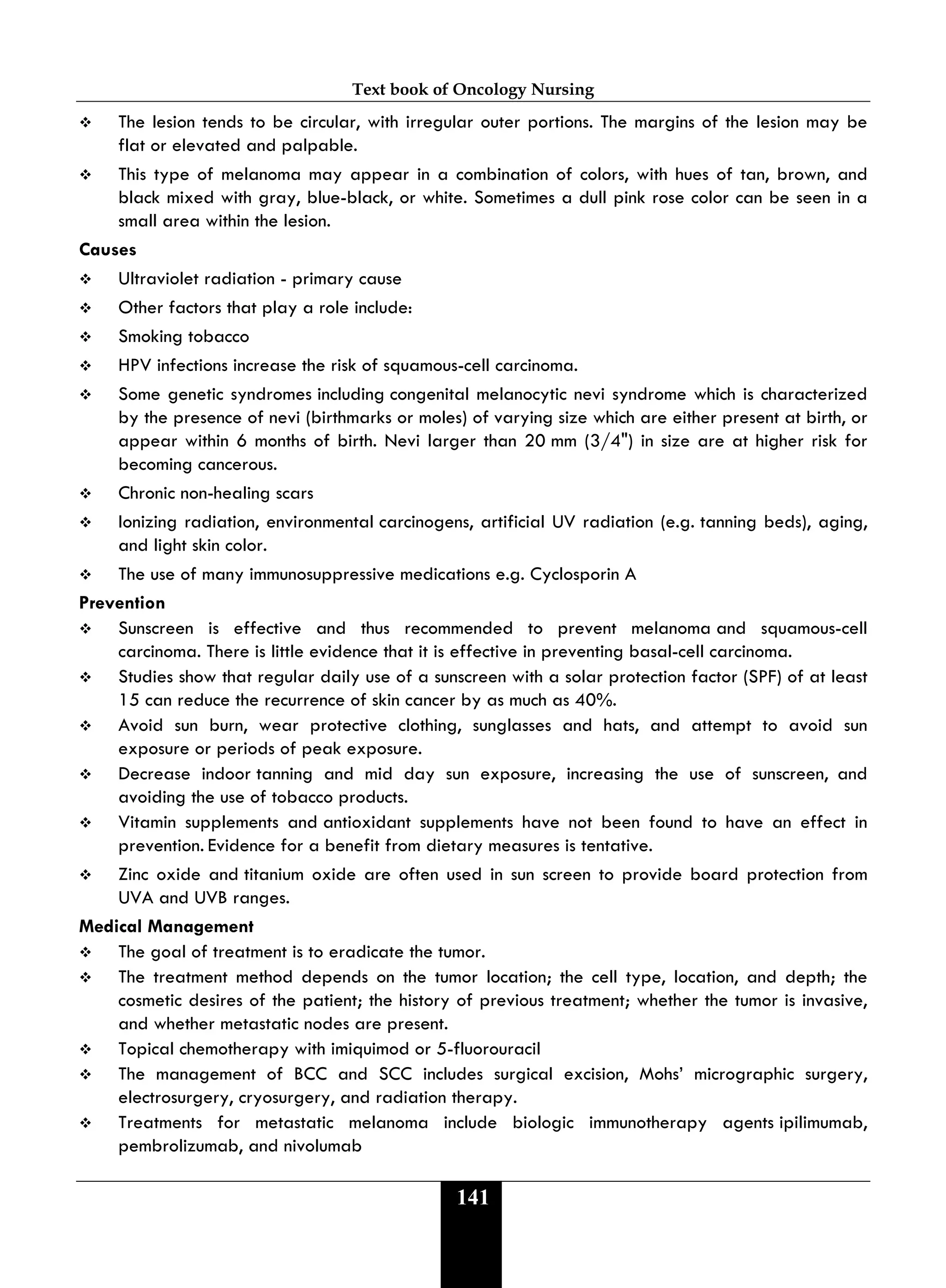 Text book of Oncology Nursing
141
 The lesion tends to be circular, with irregular outer portions. The margins of the lesion may be
flat or elevated and palpable.
 This type of melanoma may appear in a combination of colors, with hues of tan, brown, and
black mixed with gray, blue-black, or white. Sometimes a dull pink rose color can be seen in a
small area within the lesion.
Causes
 Ultraviolet radiation - primary cause
 Other factors that play a role include:
 Smoking tobacco
 HPV infections increase the risk of squamous-cell carcinoma.
 Some genetic syndromes including congenital melanocytic nevi syndrome which is characterized
by the presence of nevi (birthmarks or moles) of varying size which are either present at birth, or
appear within 6 months of birth. Nevi larger than 20 mm (3/4") in size are at higher risk for
becoming cancerous.
 Chronic non-healing scars
 Ionizing radiation, environmental carcinogens, artificial UV radiation (e.g. tanning beds), aging,
and light skin color.
 The use of many immunosuppressive medications e.g. Cyclosporin A
Prevention
 Sunscreen is effective and thus recommended to prevent melanoma and squamous-cell
carcinoma. There is little evidence that it is effective in preventing basal-cell carcinoma.
 Studies show that regular daily use of a sunscreen with a solar protection factor (SPF) of at least
15 can reduce the recurrence of skin cancer by as much as 40%.
 Avoid sun burn, wear protective clothing, sunglasses and hats, and attempt to avoid sun
exposure or periods of peak exposure.
 Decrease indoor tanning and mid day sun exposure, increasing the use of sunscreen, and
avoiding the use of tobacco products.
 Vitamin supplements and antioxidant supplements have not been found to have an effect in
prevention. Evidence for a benefit from dietary measures is tentative.
 Zinc oxide and titanium oxide are often used in sun screen to provide board protection from
UVA and UVB ranges.
Medical Management
 The goal of treatment is to eradicate the tumor.
 The treatment method depends on the tumor location; the cell type, location, and depth; the
cosmetic desires of the patient; the history of previous treatment; whether the tumor is invasive,
and whether metastatic nodes are present.
 Topical chemotherapy with imiquimod or 5-fluorouracil
 The management of BCC and SCC includes surgical excision, Mohs’ micrographic surgery,
electrosurgery, cryosurgery, and radiation therapy.
 Treatments for metastatic melanoma include biologic immunotherapy agents ipilimumab,
pembrolizumab, and nivolumab
 
