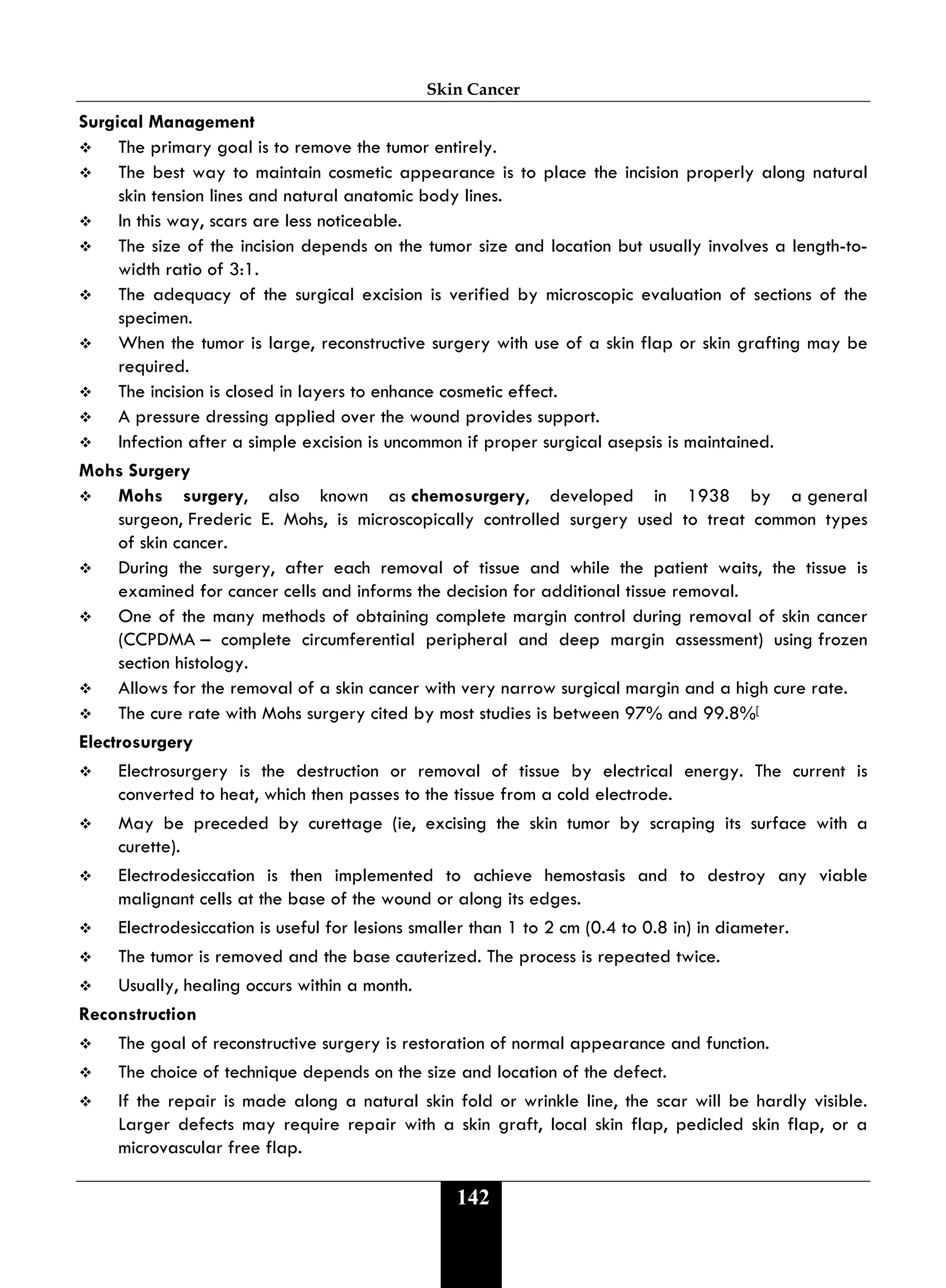 Skin Cancer
142
Surgical Management
 The primary goal is to remove the tumor entirely.
 The best way to maintain cosmetic appearance is to place the incision properly along natural
skin tension lines and natural anatomic body lines.
 In this way, scars are less noticeable.
 The size of the incision depends on the tumor size and location but usually involves a length-to-
width ratio of 3:1.
 The adequacy of the surgical excision is verified by microscopic evaluation of sections of the
specimen.
 When the tumor is large, reconstructive surgery with use of a skin flap or skin grafting may be
required.
 The incision is closed in layers to enhance cosmetic effect.
 A pressure dressing applied over the wound provides support.
 Infection after a simple excision is uncommon if proper surgical asepsis is maintained.
Mohs Surgery
 Mohs surgery, also known as chemosurgery, developed in 1938 by a general
surgeon, Frederic E. Mohs, is microscopically controlled surgery used to treat common types
of skin cancer.
 During the surgery, after each removal of tissue and while the patient waits, the tissue is
examined for cancer cells and informs the decision for additional tissue removal.
 One of the many methods of obtaining complete margin control during removal of skin cancer
(CCPDMA – complete circumferential peripheral and deep margin assessment) using frozen
section histology.
 Allows for the removal of a skin cancer with very narrow surgical margin and a high cure rate.
 The cure rate with Mohs surgery cited by most studies is between 97% and 99.8%[
Electrosurgery
 Electrosurgery is the destruction or removal of tissue by electrical energy. The current is
converted to heat, which then passes to the tissue from a cold electrode.
 May be preceded by curettage (ie, excising the skin tumor by scraping its surface with a
curette).
 Electrodesiccation is then implemented to achieve hemostasis and to destroy any viable
malignant cells at the base of the wound or along its edges.
 Electrodesiccation is useful for lesions smaller than 1 to 2 cm (0.4 to 0.8 in) in diameter.
 The tumor is removed and the base cauterized. The process is repeated twice.
 Usually, healing occurs within a month.
Reconstruction
 The goal of reconstructive surgery is restoration of normal appearance and function.
 The choice of technique depends on the size and location of the defect.
 If the repair is made along a natural skin fold or wrinkle line, the scar will be hardly visible.
Larger defects may require repair with a skin graft, local skin flap, pedicled skin flap, or a
microvascular free flap.
 