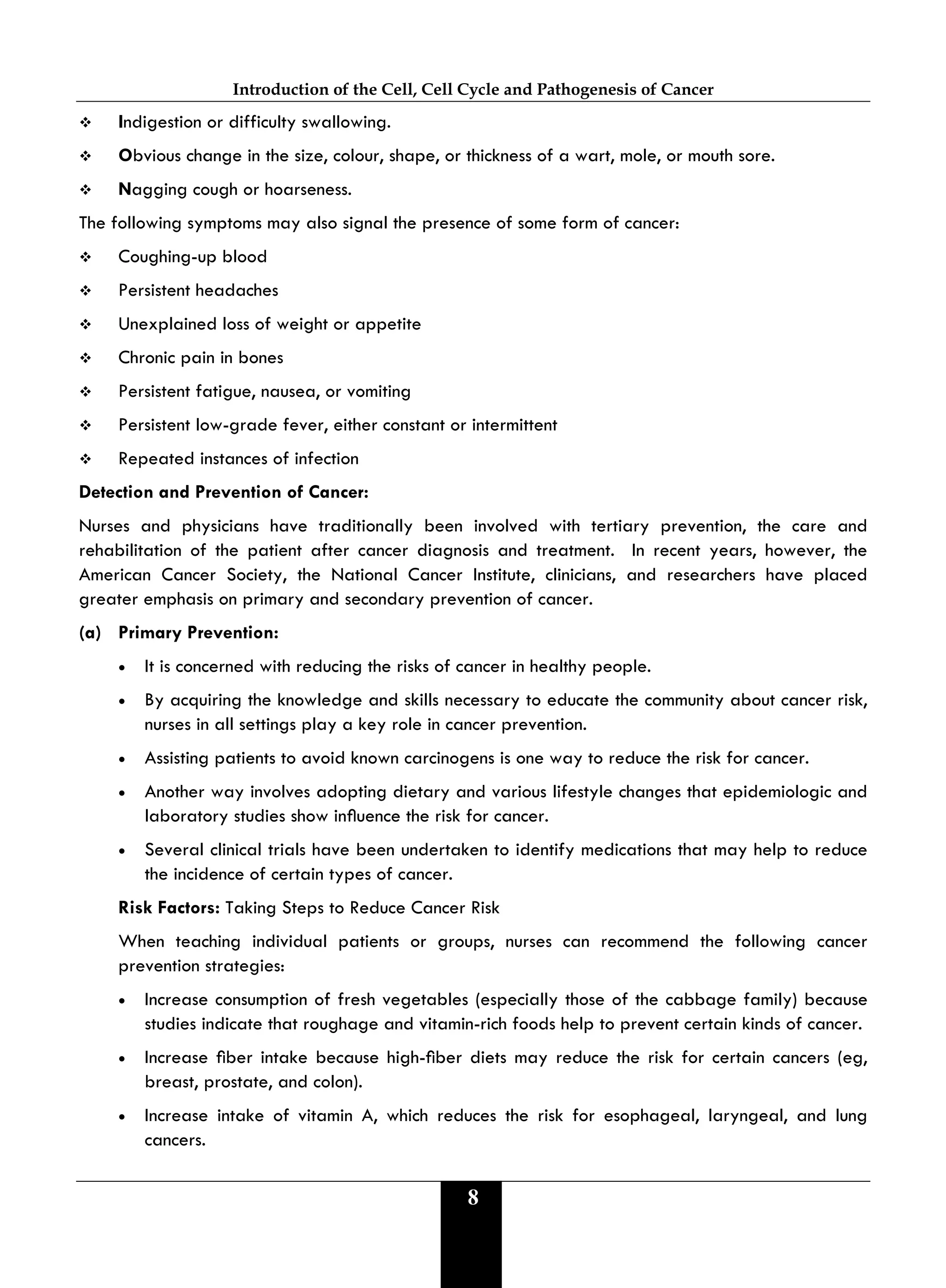 Introduction of the Cell, Cell Cycle and Pathogenesis of Cancer
8
 Indigestion or difficulty swallowing.
 Obvious change in the size, colour, shape, or thickness of a wart, mole, or mouth sore.
 Nagging cough or hoarseness.
The following symptoms may also signal the presence of some form of cancer:
 Coughing-up blood
 Persistent headaches
 Unexplained loss of weight or appetite
 Chronic pain in bones
 Persistent fatigue, nausea, or vomiting
 Persistent low-grade fever, either constant or intermittent
 Repeated instances of infection
Detection and Prevention of Cancer:
Nurses and physicians have traditionally been involved with tertiary prevention, the care and
rehabilitation of the patient after cancer diagnosis and treatment. In recent years, however, the
American Cancer Society, the National Cancer Institute, clinicians, and researchers have placed
greater emphasis on primary and secondary prevention of cancer.
(a) Primary Prevention:
• It is concerned with reducing the risks of cancer in healthy people.
• By acquiring the knowledge and skills necessary to educate the community about cancer risk,
nurses in all settings play a key role in cancer prevention.
• Assisting patients to avoid known carcinogens is one way to reduce the risk for cancer.
• Another way involves adopting dietary and various lifestyle changes that epidemiologic and
laboratory studies show inuence the risk for cancer.
• Several clinical trials have been undertaken to identify medications that may help to reduce
the incidence of certain types of cancer.
Risk Factors: Taking Steps to Reduce Cancer Risk
When teaching individual patients or groups, nurses can recommend the following cancer
prevention strategies:
• Increase consumption of fresh vegetables (especially those of the cabbage family) because
studies indicate that roughage and vitamin-rich foods help to prevent certain kinds of cancer.
• Increase ber intake because high-ber diets may reduce the risk for certain cancers (eg,
breast, prostate, and colon).
• Increase intake of vitamin A, which reduces the risk for esophageal, laryngeal, and lung
cancers.
 