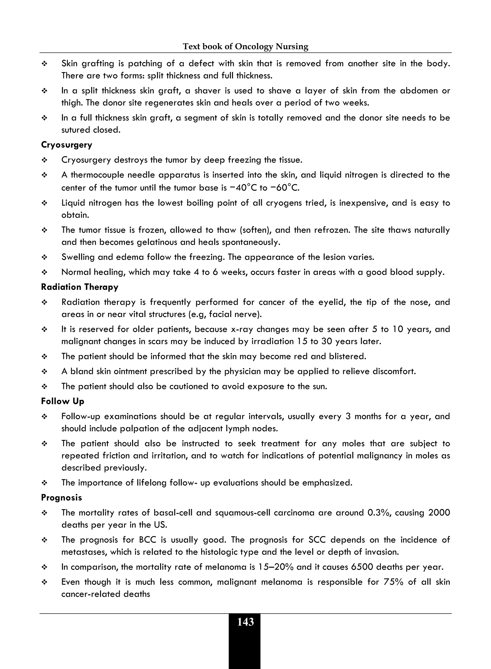 Text book of Oncology Nursing
143
 Skin grafting is patching of a defect with skin that is removed from another site in the body.
There are two forms: split thickness and full thickness.
 In a split thickness skin graft, a shaver is used to shave a layer of skin from the abdomen or
thigh. The donor site regenerates skin and heals over a period of two weeks.
 In a full thickness skin graft, a segment of skin is totally removed and the donor site needs to be
sutured closed.
Cryosurgery
 Cryosurgery destroys the tumor by deep freezing the tissue.
 A thermocouple needle apparatus is inserted into the skin, and liquid nitrogen is directed to the
center of the tumor until the tumor base is −40°C to −60°C.
 Liquid nitrogen has the lowest boiling point of all cryogens tried, is inexpensive, and is easy to
obtain.
 The tumor tissue is frozen, allowed to thaw (soften), and then refrozen. The site thaws naturally
and then becomes gelatinous and heals spontaneously.
 Swelling and edema follow the freezing. The appearance of the lesion varies.
 Normal healing, which may take 4 to 6 weeks, occurs faster in areas with a good blood supply.
Radiation Therapy
 Radiation therapy is frequently performed for cancer of the eyelid, the tip of the nose, and
areas in or near vital structures (e.g, facial nerve).
 It is reserved for older patients, because x-ray changes may be seen after 5 to 10 years, and
malignant changes in scars may be induced by irradiation 15 to 30 years later.
 The patient should be informed that the skin may become red and blistered.
 A bland skin ointment prescribed by the physician may be applied to relieve discomfort.
 The patient should also be cautioned to avoid exposure to the sun.
Follow Up
 Follow-up examinations should be at regular intervals, usually every 3 months for a year, and
should include palpation of the adjacent lymph nodes.
 The patient should also be instructed to seek treatment for any moles that are subject to
repeated friction and irritation, and to watch for indications of potential malignancy in moles as
described previously.
 The importance of lifelong follow- up evaluations should be emphasized.
Prognosis
 The mortality rates of basal-cell and squamous-cell carcinoma are around 0.3%, causing 2000
deaths per year in the US.
 The prognosis for BCC is usually good. The prognosis for SCC depends on the incidence of
metastases, which is related to the histologic type and the level or depth of invasion.
 In comparison, the mortality rate of melanoma is 15–20% and it causes 6500 deaths per year.
 Even though it is much less common, malignant melanoma is responsible for 75% of all skin
cancer-related deaths
 