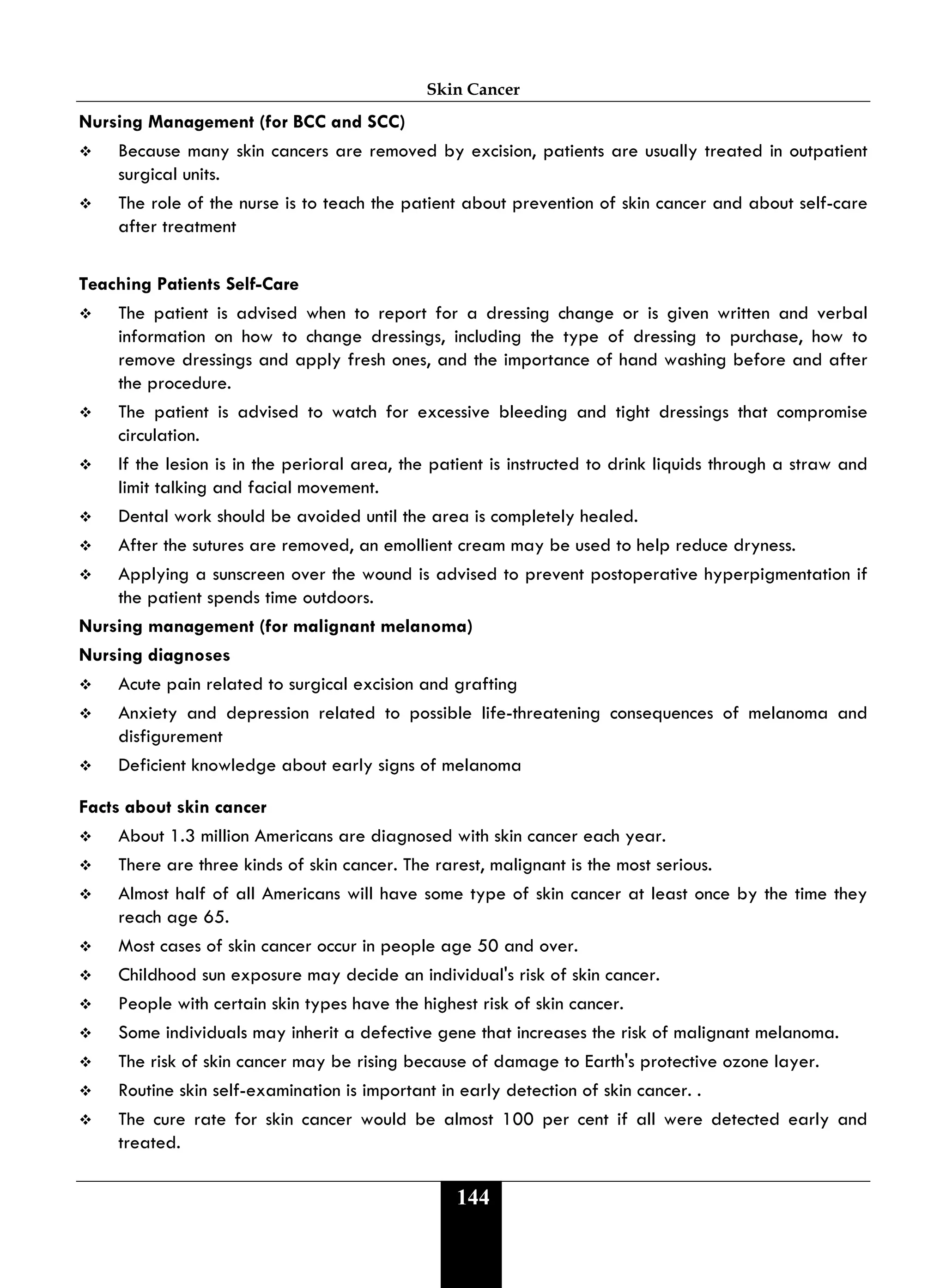 Skin Cancer
144
Nursing Management (for BCC and SCC)
 Because many skin cancers are removed by excision, patients are usually treated in outpatient
surgical units.
 The role of the nurse is to teach the patient about prevention of skin cancer and about self-care
after treatment
Teaching Patients Self-Care
 The patient is advised when to report for a dressing change or is given written and verbal
information on how to change dressings, including the type of dressing to purchase, how to
remove dressings and apply fresh ones, and the importance of hand washing before and after
the procedure.
 The patient is advised to watch for excessive bleeding and tight dressings that compromise
circulation.
 If the lesion is in the perioral area, the patient is instructed to drink liquids through a straw and
limit talking and facial movement.
 Dental work should be avoided until the area is completely healed.
 After the sutures are removed, an emollient cream may be used to help reduce dryness.
 Applying a sunscreen over the wound is advised to prevent postoperative hyperpigmentation if
the patient spends time outdoors.
Nursing management (for malignant melanoma)
Nursing diagnoses
 Acute pain related to surgical excision and grafting
 Anxiety and depression related to possible life-threatening consequences of melanoma and
disfigurement
 Deficient knowledge about early signs of melanoma
Facts about skin cancer
 About 1.3 million Americans are diagnosed with skin cancer each year.
 There are three kinds of skin cancer. The rarest, malignant is the most serious.
 Almost half of all Americans will have some type of skin cancer at least once by the time they
reach age 65.
 Most cases of skin cancer occur in people age 50 and over.
 Childhood sun exposure may decide an individual's risk of skin cancer.
 People with certain skin types have the highest risk of skin cancer.
 Some individuals may inherit a defective gene that increases the risk of malignant melanoma.
 The risk of skin cancer may be rising because of damage to Earth's protective ozone layer.
 Routine skin self-examination is important in early detection of skin cancer. .
 The cure rate for skin cancer would be almost 100 per cent if all were detected early and
treated.
 