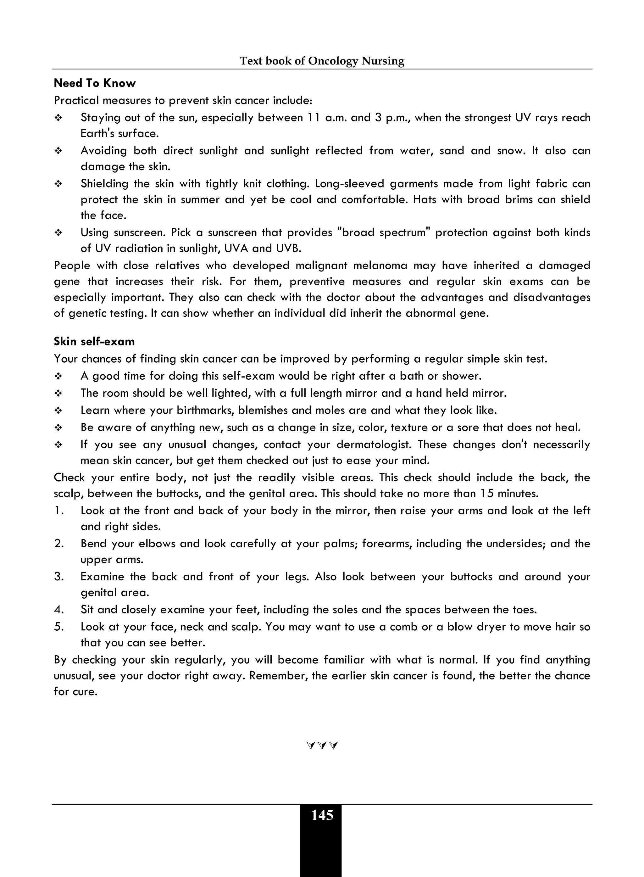 Text book of Oncology Nursing
145
Need To Know
Practical measures to prevent skin cancer include:
 Staying out of the sun, especially between 11 a.m. and 3 p.m., when the strongest UV rays reach
Earth's surface.
 Avoiding both direct sunlight and sunlight reflected from water, sand and snow. It also can
damage the skin.
 Shielding the skin with tightly knit clothing. Long-sleeved garments made from light fabric can
protect the skin in summer and yet be cool and comfortable. Hats with broad brims can shield
the face.
 Using sunscreen. Pick a sunscreen that provides "broad spectrum" protection against both kinds
of UV radiation in sunlight, UVA and UVB.
People with close relatives who developed malignant melanoma may have inherited a damaged
gene that increases their risk. For them, preventive measures and regular skin exams can be
especially important. They also can check with the doctor about the advantages and disadvantages
of genetic testing. It can show whether an individual did inherit the abnormal gene.
Skin self-exam
Your chances of finding skin cancer can be improved by performing a regular simple skin test.
 A good time for doing this self-exam would be right after a bath or shower.
 The room should be well lighted, with a full length mirror and a hand held mirror.
 Learn where your birthmarks, blemishes and moles are and what they look like.
 Be aware of anything new, such as a change in size, color, texture or a sore that does not heal.
 If you see any unusual changes, contact your dermatologist. These changes don't necessarily
mean skin cancer, but get them checked out just to ease your mind.
Check your entire body, not just the readily visible areas. This check should include the back, the
scalp, between the buttocks, and the genital area. This should take no more than 15 minutes.
1. Look at the front and back of your body in the mirror, then raise your arms and look at the left
and right sides.
2. Bend your elbows and look carefully at your palms; forearms, including the undersides; and the
upper arms.
3. Examine the back and front of your legs. Also look between your buttocks and around your
genital area.
4. Sit and closely examine your feet, including the soles and the spaces between the toes.
5. Look at your face, neck and scalp. You may want to use a comb or a blow dryer to move hair so
that you can see better.
By checking your skin regularly, you will become familiar with what is normal. If you find anything
unusual, see your doctor right away. Remember, the earlier skin cancer is found, the better the chance
for cure.

 