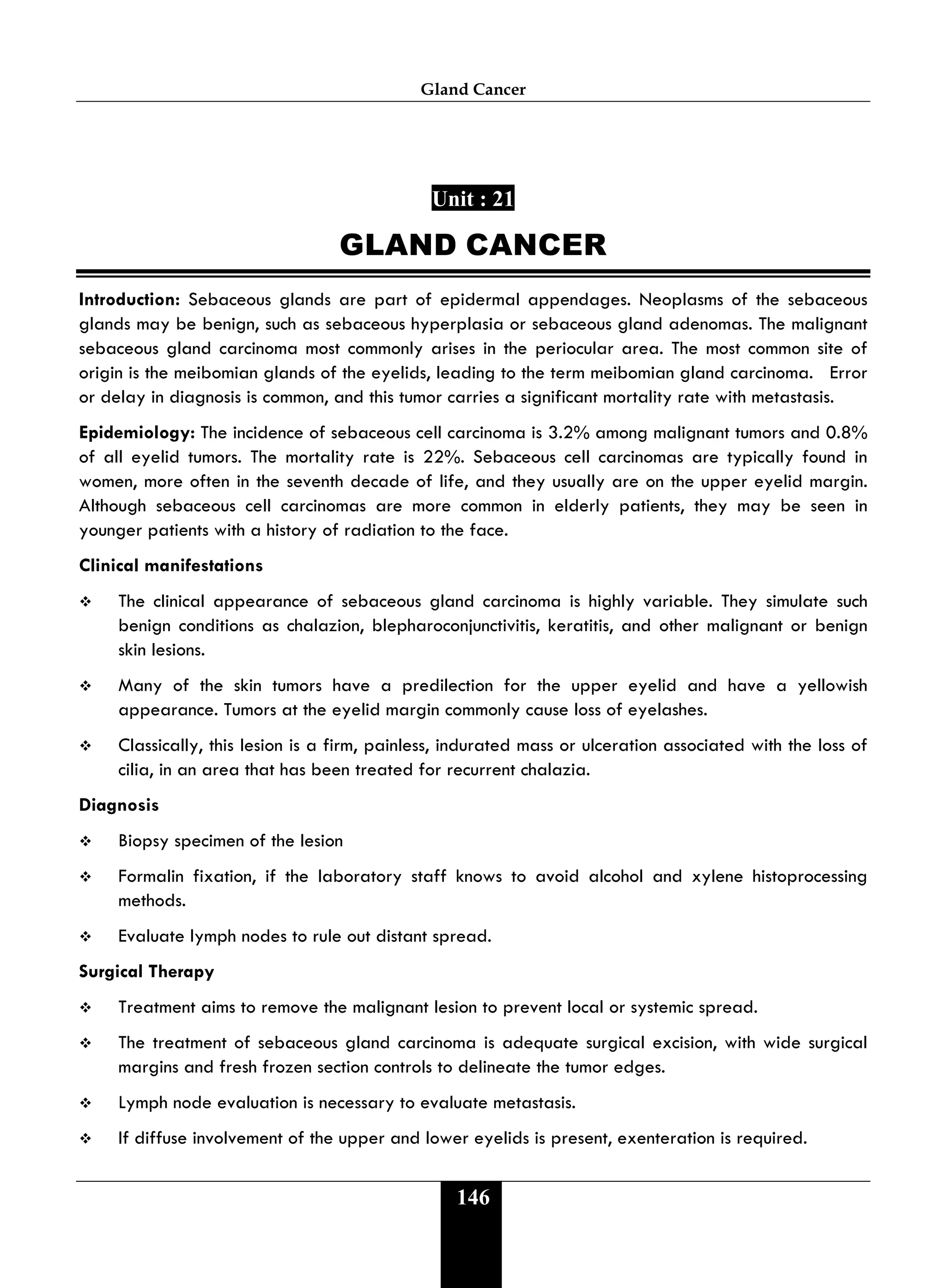 Gland Cancer
146
Unit : 21
GLAND CANCER
Introduction: Sebaceous glands are part of epidermal appendages. Neoplasms of the sebaceous
glands may be benign, such as sebaceous hyperplasia or sebaceous gland adenomas. The malignant
sebaceous gland carcinoma most commonly arises in the periocular area. The most common site of
origin is the meibomian glands of the eyelids, leading to the term meibomian gland carcinoma. Error
or delay in diagnosis is common, and this tumor carries a significant mortality rate with metastasis.
Epidemiology: The incidence of sebaceous cell carcinoma is 3.2% among malignant tumors and 0.8%
of all eyelid tumors. The mortality rate is 22%. Sebaceous cell carcinomas are typically found in
women, more often in the seventh decade of life, and they usually are on the upper eyelid margin.
Although sebaceous cell carcinomas are more common in elderly patients, they may be seen in
younger patients with a history of radiation to the face.
Clinical manifestations
 The clinical appearance of sebaceous gland carcinoma is highly variable. They simulate such
benign conditions as chalazion, blepharoconjunctivitis, keratitis, and other malignant or benign
skin lesions.
 Many of the skin tumors have a predilection for the upper eyelid and have a yellowish
appearance. Tumors at the eyelid margin commonly cause loss of eyelashes.
 Classically, this lesion is a firm, painless, indurated mass or ulceration associated with the loss of
cilia, in an area that has been treated for recurrent chalazia.
Diagnosis
 Biopsy specimen of the lesion
 Formalin fixation, if the laboratory staff knows to avoid alcohol and xylene histoprocessing
methods.
 Evaluate lymph nodes to rule out distant spread.
Surgical Therapy
 Treatment aims to remove the malignant lesion to prevent local or systemic spread.
 The treatment of sebaceous gland carcinoma is adequate surgical excision, with wide surgical
margins and fresh frozen section controls to delineate the tumor edges.
 Lymph node evaluation is necessary to evaluate metastasis.
 If diffuse involvement of the upper and lower eyelids is present, exenteration is required.
 