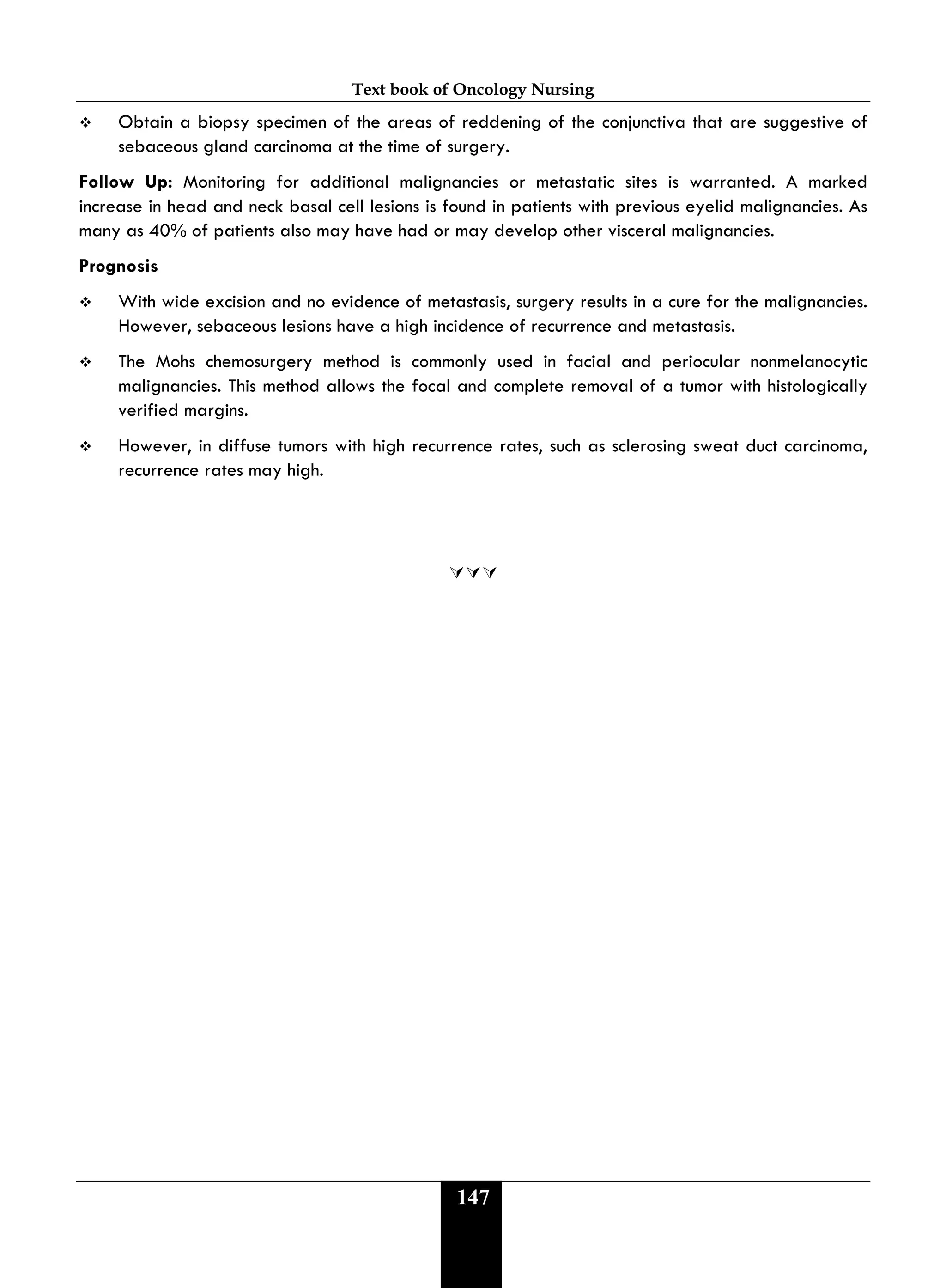 Text book of Oncology Nursing
147
 Obtain a biopsy specimen of the areas of reddening of the conjunctiva that are suggestive of
sebaceous gland carcinoma at the time of surgery.
Follow Up: Monitoring for additional malignancies or metastatic sites is warranted. A marked
increase in head and neck basal cell lesions is found in patients with previous eyelid malignancies. As
many as 40% of patients also may have had or may develop other visceral malignancies.
Prognosis
 With wide excision and no evidence of metastasis, surgery results in a cure for the malignancies.
However, sebaceous lesions have a high incidence of recurrence and metastasis.
 The Mohs chemosurgery method is commonly used in facial and periocular nonmelanocytic
malignancies. This method allows the focal and complete removal of a tumor with histologically
verified margins.
 However, in diffuse tumors with high recurrence rates, such as sclerosing sweat duct carcinoma,
recurrence rates may high.

 