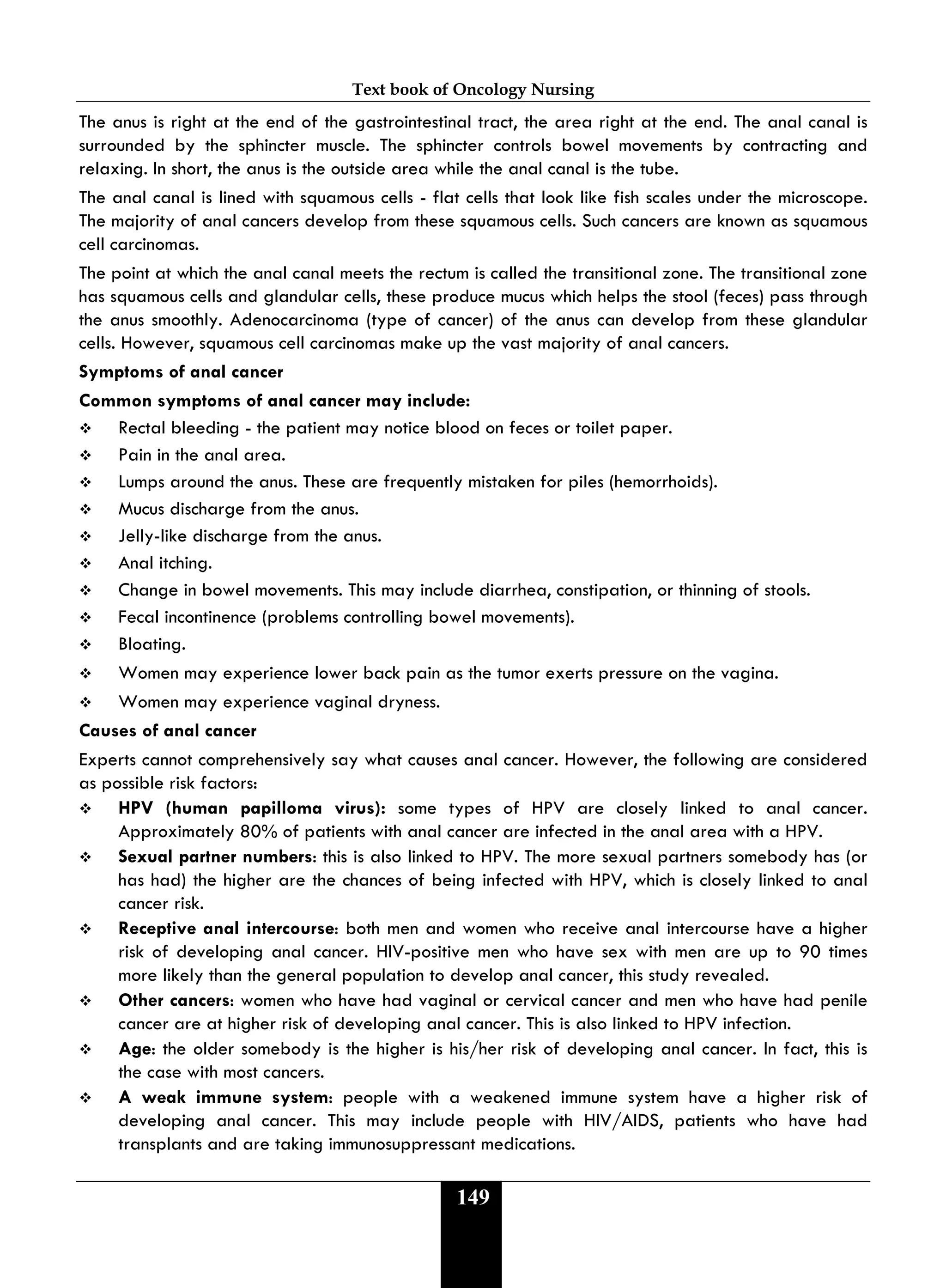 Text book of Oncology Nursing
149
The anus is right at the end of the gastrointestinal tract, the area right at the end. The anal canal is
surrounded by the sphincter muscle. The sphincter controls bowel movements by contracting and
relaxing. In short, the anus is the outside area while the anal canal is the tube.
The anal canal is lined with squamous cells - flat cells that look like fish scales under the microscope.
The majority of anal cancers develop from these squamous cells. Such cancers are known as squamous
cell carcinomas.
The point at which the anal canal meets the rectum is called the transitional zone. The transitional zone
has squamous cells and glandular cells, these produce mucus which helps the stool (feces) pass through
the anus smoothly. Adenocarcinoma (type of cancer) of the anus can develop from these glandular
cells. However, squamous cell carcinomas make up the vast majority of anal cancers.
Symptoms of anal cancer
Common symptoms of anal cancer may include:
 Rectal bleeding - the patient may notice blood on feces or toilet paper.
 Pain in the anal area.
 Lumps around the anus. These are frequently mistaken for piles (hemorrhoids).
 Mucus discharge from the anus.
 Jelly-like discharge from the anus.
 Anal itching.
 Change in bowel movements. This may include diarrhea, constipation, or thinning of stools.
 Fecal incontinence (problems controlling bowel movements).
 Bloating.
 Women may experience lower back pain as the tumor exerts pressure on the vagina.
 Women may experience vaginal dryness.
Causes of anal cancer
Experts cannot comprehensively say what causes anal cancer. However, the following are considered
as possible risk factors:
 HPV (human papilloma virus): some types of HPV are closely linked to anal cancer.
Approximately 80% of patients with anal cancer are infected in the anal area with a HPV.
 Sexual partner numbers: this is also linked to HPV. The more sexual partners somebody has (or
has had) the higher are the chances of being infected with HPV, which is closely linked to anal
cancer risk.
 Receptive anal intercourse: both men and women who receive anal intercourse have a higher
risk of developing anal cancer. HIV-positive men who have sex with men are up to 90 times
more likely than the general population to develop anal cancer, this study revealed.
 Other cancers: women who have had vaginal or cervical cancer and men who have had penile
cancer are at higher risk of developing anal cancer. This is also linked to HPV infection.
 Age: the older somebody is the higher is his/her risk of developing anal cancer. In fact, this is
the case with most cancers.
 A weak immune system: people with a weakened immune system have a higher risk of
developing anal cancer. This may include people with HIV/AIDS, patients who have had
transplants and are taking immunosuppressant medications.
 