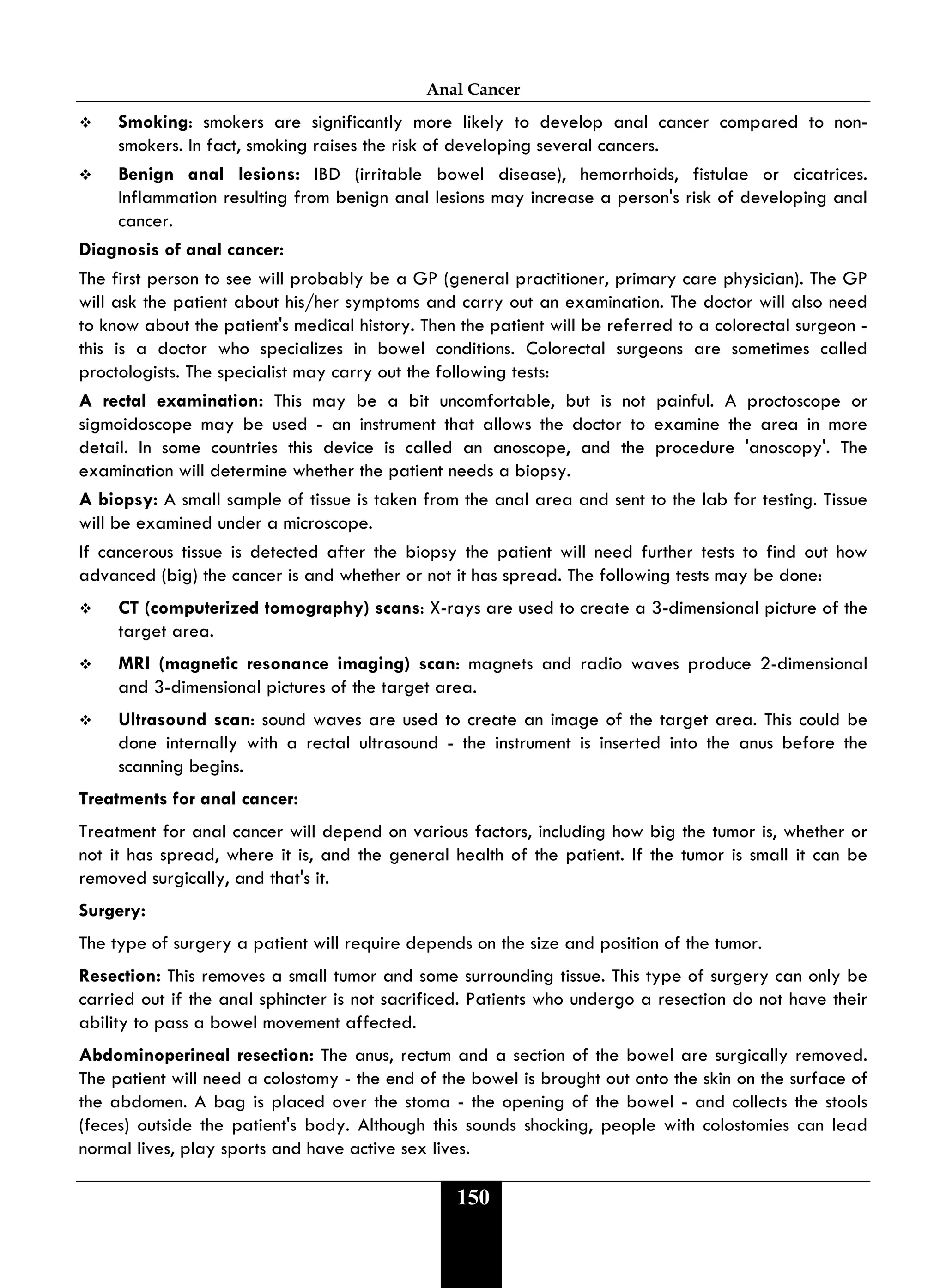 Anal Cancer
150
 Smoking: smokers are significantly more likely to develop anal cancer compared to non-
smokers. In fact, smoking raises the risk of developing several cancers.
 Benign anal lesions: IBD (irritable bowel disease), hemorrhoids, fistulae or cicatrices.
Inflammation resulting from benign anal lesions may increase a person's risk of developing anal
cancer.
Diagnosis of anal cancer:
The first person to see will probably be a GP (general practitioner, primary care physician). The GP
will ask the patient about his/her symptoms and carry out an examination. The doctor will also need
to know about the patient's medical history. Then the patient will be referred to a colorectal surgeon -
this is a doctor who specializes in bowel conditions. Colorectal surgeons are sometimes called
proctologists. The specialist may carry out the following tests:
A rectal examination: This may be a bit uncomfortable, but is not painful. A proctoscope or
sigmoidoscope may be used - an instrument that allows the doctor to examine the area in more
detail. In some countries this device is called an anoscope, and the procedure 'anoscopy'. The
examination will determine whether the patient needs a biopsy.
A biopsy: A small sample of tissue is taken from the anal area and sent to the lab for testing. Tissue
will be examined under a microscope.
If cancerous tissue is detected after the biopsy the patient will need further tests to find out how
advanced (big) the cancer is and whether or not it has spread. The following tests may be done:
 CT (computerized tomography) scans: X-rays are used to create a 3-dimensional picture of the
target area.
 MRI (magnetic resonance imaging) scan: magnets and radio waves produce 2-dimensional
and 3-dimensional pictures of the target area.
 Ultrasound scan: sound waves are used to create an image of the target area. This could be
done internally with a rectal ultrasound - the instrument is inserted into the anus before the
scanning begins.
Treatments for anal cancer:
Treatment for anal cancer will depend on various factors, including how big the tumor is, whether or
not it has spread, where it is, and the general health of the patient. If the tumor is small it can be
removed surgically, and that's it.
Surgery:
The type of surgery a patient will require depends on the size and position of the tumor.
Resection: This removes a small tumor and some surrounding tissue. This type of surgery can only be
carried out if the anal sphincter is not sacrificed. Patients who undergo a resection do not have their
ability to pass a bowel movement affected.
Abdominoperineal resection: The anus, rectum and a section of the bowel are surgically removed.
The patient will need a colostomy - the end of the bowel is brought out onto the skin on the surface of
the abdomen. A bag is placed over the stoma - the opening of the bowel - and collects the stools
(feces) outside the patient's body. Although this sounds shocking, people with colostomies can lead
normal lives, play sports and have active sex lives.
 
