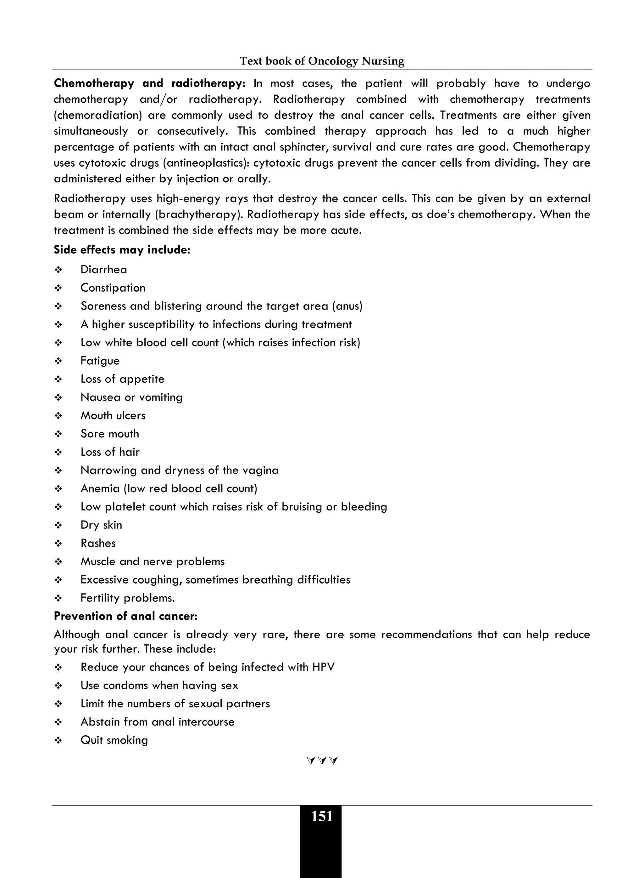 Text book of Oncology Nursing
151
Chemotherapy and radiotherapy: In most cases, the patient will probably have to undergo
chemotherapy and/or radiotherapy. Radiotherapy combined with chemotherapy treatments
(chemoradiation) are commonly used to destroy the anal cancer cells. Treatments are either given
simultaneously or consecutively. This combined therapy approach has led to a much higher
percentage of patients with an intact anal sphincter, survival and cure rates are good. Chemotherapy
uses cytotoxic drugs (antineoplastics): cytotoxic drugs prevent the cancer cells from dividing. They are
administered either by injection or orally.
Radiotherapy uses high-energy rays that destroy the cancer cells. This can be given by an external
beam or internally (brachytherapy). Radiotherapy has side effects, as doe’s chemotherapy. When the
treatment is combined the side effects may be more acute.
Side effects may include:
 Diarrhea
 Constipation
 Soreness and blistering around the target area (anus)
 A higher susceptibility to infections during treatment
 Low white blood cell count (which raises infection risk)
 Fatigue
 Loss of appetite
 Nausea or vomiting
 Mouth ulcers
 Sore mouth
 Loss of hair
 Narrowing and dryness of the vagina
 Anemia (low red blood cell count)
 Low platelet count which raises risk of bruising or bleeding
 Dry skin
 Rashes
 Muscle and nerve problems
 Excessive coughing, sometimes breathing difficulties
 Fertility problems.
Prevention of anal cancer:
Although anal cancer is already very rare, there are some recommendations that can help reduce
your risk further. These include:
 Reduce your chances of being infected with HPV
 Use condoms when having sex
 Limit the numbers of sexual partners
 Abstain from anal intercourse
 Quit smoking

 