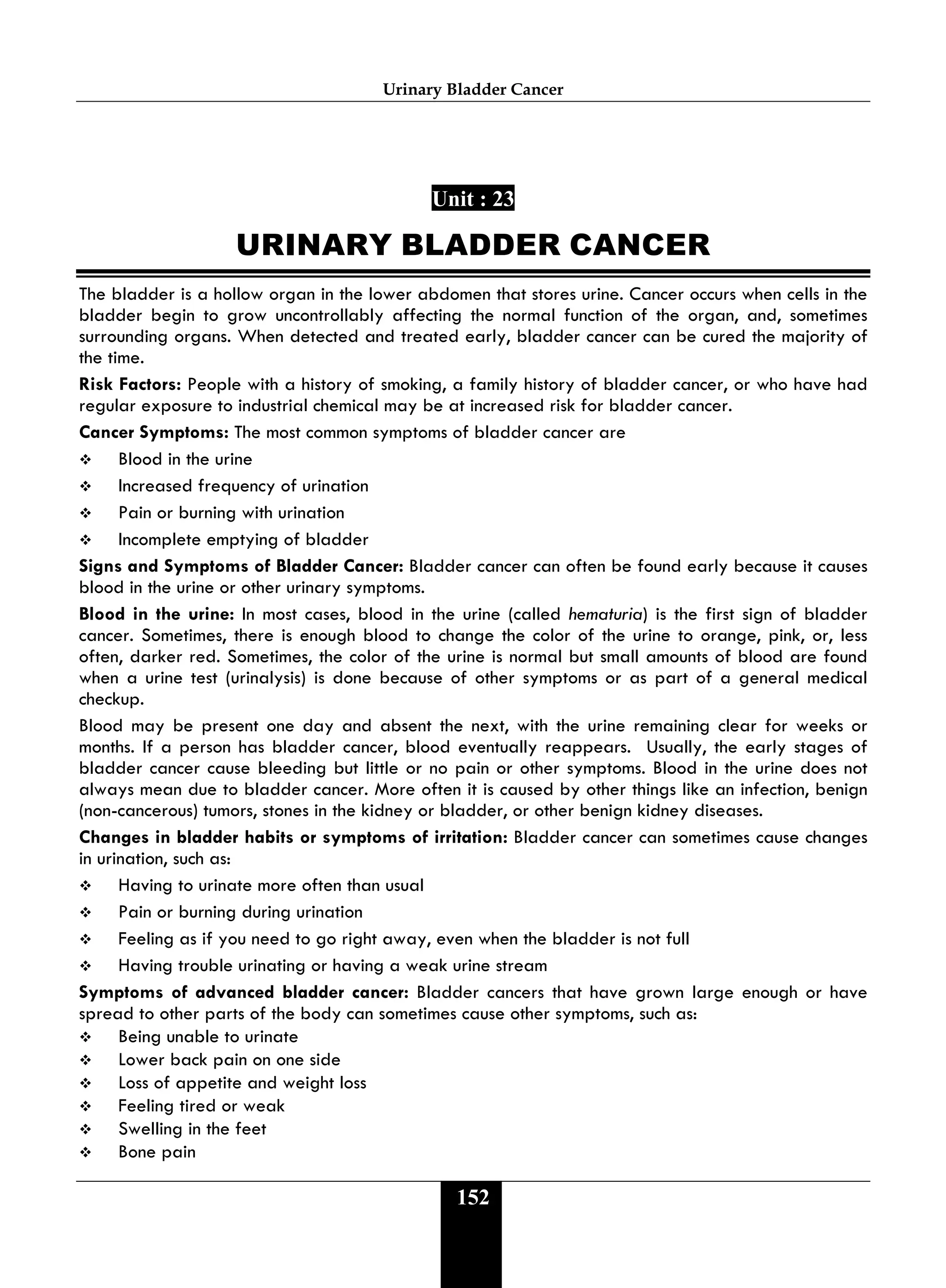 Urinary Bladder Cancer
152
Unit : 23
URINARY BLADDER CANCER
The bladder is a hollow organ in the lower abdomen that stores urine. Cancer occurs when cells in the
bladder begin to grow uncontrollably affecting the normal function of the organ, and, sometimes
surrounding organs. When detected and treated early, bladder cancer can be cured the majority of
the time.
Risk Factors: People with a history of smoking, a family history of bladder cancer, or who have had
regular exposure to industrial chemical may be at increased risk for bladder cancer.
Cancer Symptoms: The most common symptoms of bladder cancer are
 Blood in the urine
 Increased frequency of urination
 Pain or burning with urination
 Incomplete emptying of bladder
Signs and Symptoms of Bladder Cancer: Bladder cancer can often be found early because it causes
blood in the urine or other urinary symptoms.
Blood in the urine: In most cases, blood in the urine (called hematuria) is the first sign of bladder
cancer. Sometimes, there is enough blood to change the color of the urine to orange, pink, or, less
often, darker red. Sometimes, the color of the urine is normal but small amounts of blood are found
when a urine test (urinalysis) is done because of other symptoms or as part of a general medical
checkup.
Blood may be present one day and absent the next, with the urine remaining clear for weeks or
months. If a person has bladder cancer, blood eventually reappears. Usually, the early stages of
bladder cancer cause bleeding but little or no pain or other symptoms. Blood in the urine does not
always mean due to bladder cancer. More often it is caused by other things like an infection, benign
(non-cancerous) tumors, stones in the kidney or bladder, or other benign kidney diseases.
Changes in bladder habits or symptoms of irritation: Bladder cancer can sometimes cause changes
in urination, such as:
 Having to urinate more often than usual
 Pain or burning during urination
 Feeling as if you need to go right away, even when the bladder is not full
 Having trouble urinating or having a weak urine stream
Symptoms of advanced bladder cancer: Bladder cancers that have grown large enough or have
spread to other parts of the body can sometimes cause other symptoms, such as:
 Being unable to urinate
 Lower back pain on one side
 Loss of appetite and weight loss
 Feeling tired or weak
 Swelling in the feet
 Bone pain
 