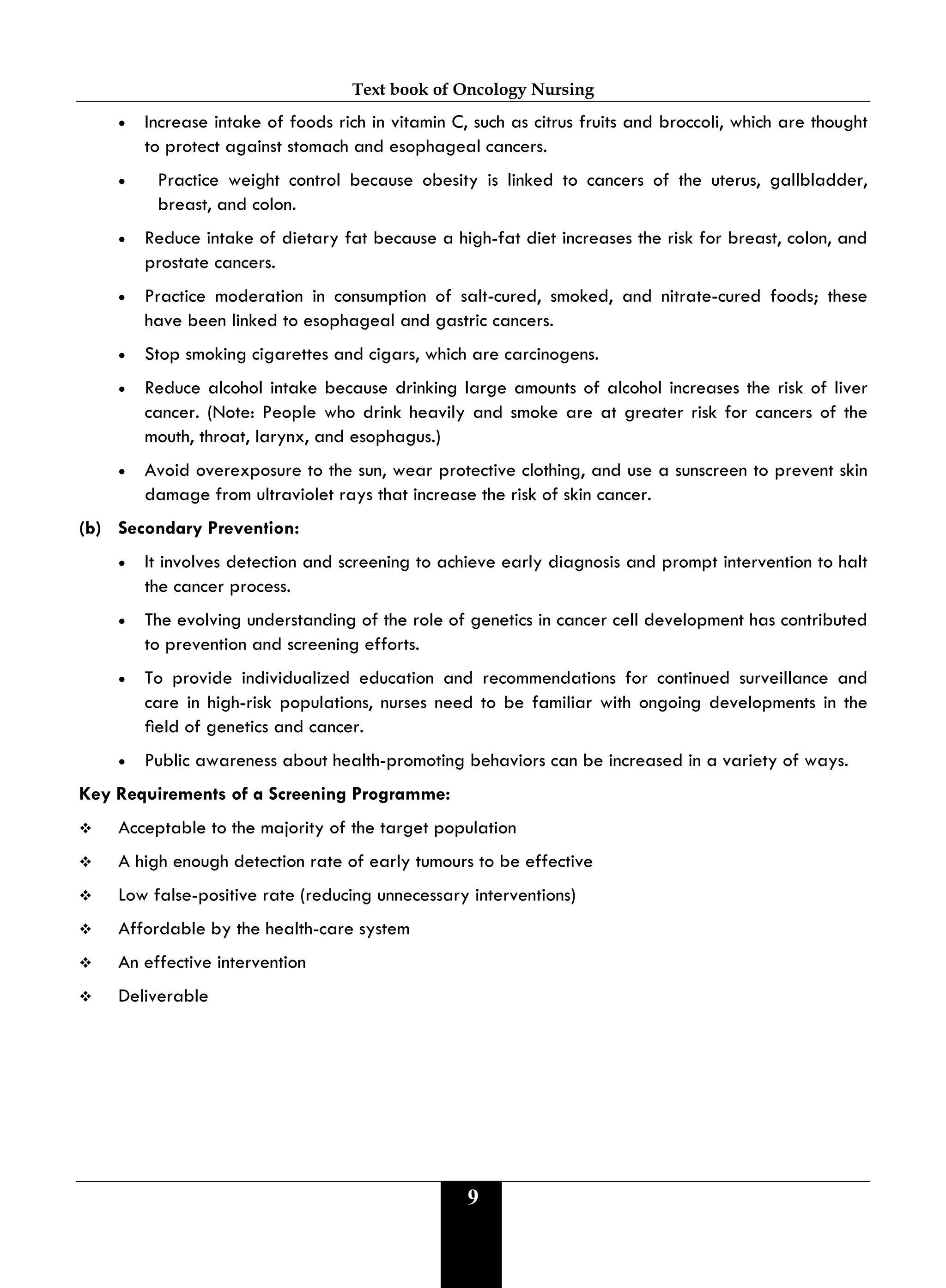 Text book of Oncology Nursing
9
• Increase intake of foods rich in vitamin C, such as citrus fruits and broccoli, which are thought
to protect against stomach and esophageal cancers.
• Practice weight control because obesity is linked to cancers of the uterus, gallbladder,
breast, and colon.
• Reduce intake of dietary fat because a high-fat diet increases the risk for breast, colon, and
prostate cancers.
• Practice moderation in consumption of salt-cured, smoked, and nitrate-cured foods; these
have been linked to esophageal and gastric cancers.
• Stop smoking cigarettes and cigars, which are carcinogens.
• Reduce alcohol intake because drinking large amounts of alcohol increases the risk of liver
cancer. (Note: People who drink heavily and smoke are at greater risk for cancers of the
mouth, throat, larynx, and esophagus.)
• Avoid overexposure to the sun, wear protective clothing, and use a sunscreen to prevent skin
damage from ultraviolet rays that increase the risk of skin cancer.
(b) Secondary Prevention:
• It involves detection and screening to achieve early diagnosis and prompt intervention to halt
the cancer process.
• The evolving understanding of the role of genetics in cancer cell development has contributed
to prevention and screening efforts.
• To provide individualized education and recommendations for continued surveillance and
care in high-risk populations, nurses need to be familiar with ongoing developments in the
eld of genetics and cancer.
• Public awareness about health-promoting behaviors can be increased in a variety of ways.
Key Requirements of a Screening Programme:
 Acceptable to the majority of the target population
 A high enough detection rate of early tumours to be effective
 Low false-positive rate (reducing unnecessary interventions)
 Affordable by the health-care system
 An effective intervention
 Deliverable
 