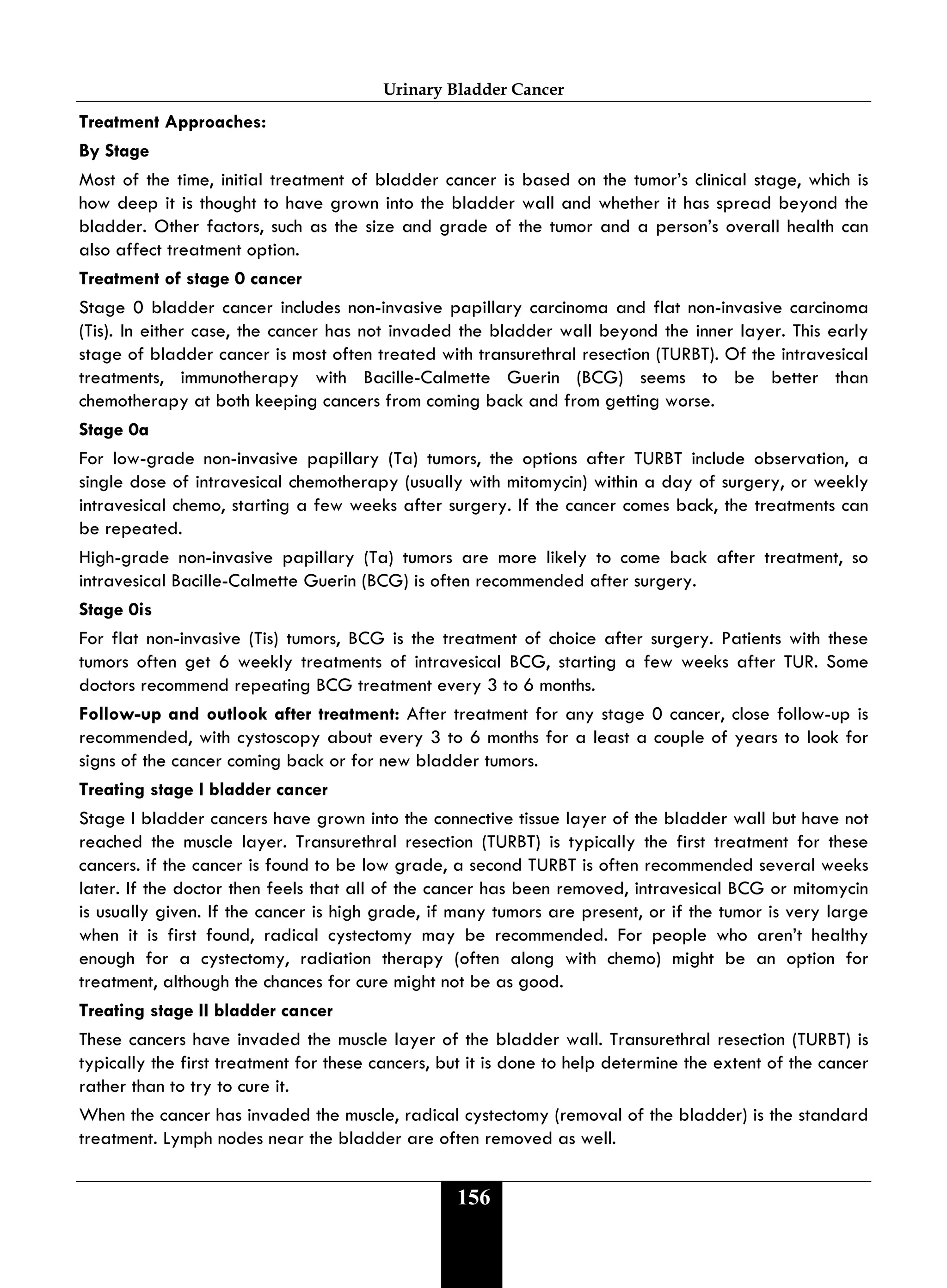 Urinary Bladder Cancer
156
Treatment Approaches:
By Stage
Most of the time, initial treatment of bladder cancer is based on the tumor’s clinical stage, which is
how deep it is thought to have grown into the bladder wall and whether it has spread beyond the
bladder. Other factors, such as the size and grade of the tumor and a person’s overall health can
also affect treatment option.
Treatment of stage 0 cancer
Stage 0 bladder cancer includes non-invasive papillary carcinoma and flat non-invasive carcinoma
(Tis). In either case, the cancer has not invaded the bladder wall beyond the inner layer. This early
stage of bladder cancer is most often treated with transurethral resection (TURBT). Of the intravesical
treatments, immunotherapy with Bacille-Calmette Guerin (BCG) seems to be better than
chemotherapy at both keeping cancers from coming back and from getting worse.
Stage 0a
For low-grade non-invasive papillary (Ta) tumors, the options after TURBT include observation, a
single dose of intravesical chemotherapy (usually with mitomycin) within a day of surgery, or weekly
intravesical chemo, starting a few weeks after surgery. If the cancer comes back, the treatments can
be repeated.
High-grade non-invasive papillary (Ta) tumors are more likely to come back after treatment, so
intravesical Bacille-Calmette Guerin (BCG) is often recommended after surgery.
Stage 0is
For flat non-invasive (Tis) tumors, BCG is the treatment of choice after surgery. Patients with these
tumors often get 6 weekly treatments of intravesical BCG, starting a few weeks after TUR. Some
doctors recommend repeating BCG treatment every 3 to 6 months.
Follow-up and outlook after treatment: After treatment for any stage 0 cancer, close follow-up is
recommended, with cystoscopy about every 3 to 6 months for a least a couple of years to look for
signs of the cancer coming back or for new bladder tumors.
Treating stage I bladder cancer
Stage I bladder cancers have grown into the connective tissue layer of the bladder wall but have not
reached the muscle layer. Transurethral resection (TURBT) is typically the first treatment for these
cancers. if the cancer is found to be low grade, a second TURBT is often recommended several weeks
later. If the doctor then feels that all of the cancer has been removed, intravesical BCG or mitomycin
is usually given. If the cancer is high grade, if many tumors are present, or if the tumor is very large
when it is first found, radical cystectomy may be recommended. For people who aren’t healthy
enough for a cystectomy, radiation therapy (often along with chemo) might be an option for
treatment, although the chances for cure might not be as good.
Treating stage II bladder cancer
These cancers have invaded the muscle layer of the bladder wall. Transurethral resection (TURBT) is
typically the first treatment for these cancers, but it is done to help determine the extent of the cancer
rather than to try to cure it.
When the cancer has invaded the muscle, radical cystectomy (removal of the bladder) is the standard
treatment. Lymph nodes near the bladder are often removed as well.
 