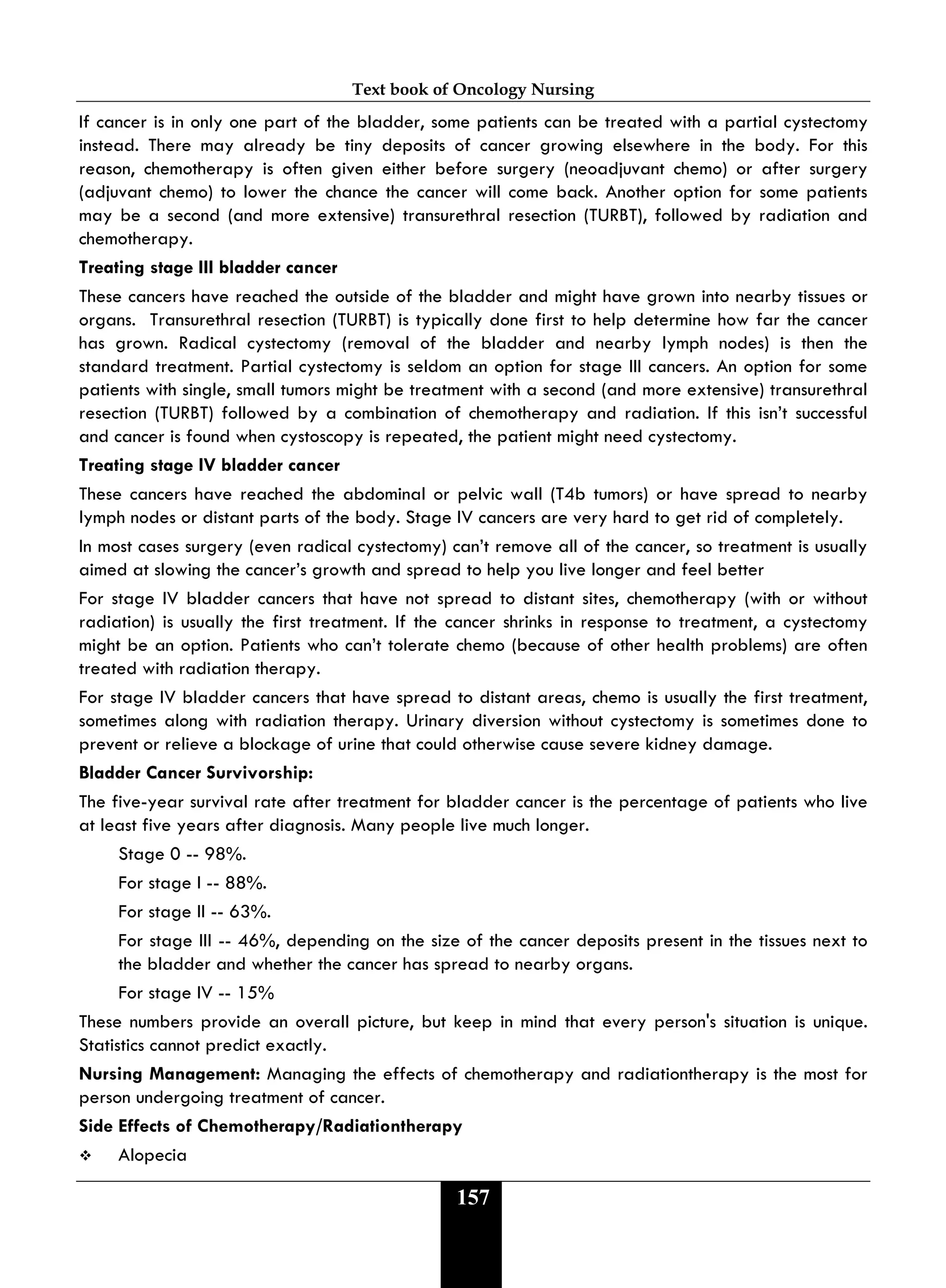 Text book of Oncology Nursing
157
If cancer is in only one part of the bladder, some patients can be treated with a partial cystectomy
instead. There may already be tiny deposits of cancer growing elsewhere in the body. For this
reason, chemotherapy is often given either before surgery (neoadjuvant chemo) or after surgery
(adjuvant chemo) to lower the chance the cancer will come back. Another option for some patients
may be a second (and more extensive) transurethral resection (TURBT), followed by radiation and
chemotherapy.
Treating stage III bladder cancer
These cancers have reached the outside of the bladder and might have grown into nearby tissues or
organs. Transurethral resection (TURBT) is typically done first to help determine how far the cancer
has grown. Radical cystectomy (removal of the bladder and nearby lymph nodes) is then the
standard treatment. Partial cystectomy is seldom an option for stage III cancers. An option for some
patients with single, small tumors might be treatment with a second (and more extensive) transurethral
resection (TURBT) followed by a combination of chemotherapy and radiation. If this isn’t successful
and cancer is found when cystoscopy is repeated, the patient might need cystectomy.
Treating stage IV bladder cancer
These cancers have reached the abdominal or pelvic wall (T4b tumors) or have spread to nearby
lymph nodes or distant parts of the body. Stage IV cancers are very hard to get rid of completely.
In most cases surgery (even radical cystectomy) can’t remove all of the cancer, so treatment is usually
aimed at slowing the cancer’s growth and spread to help you live longer and feel better
For stage IV bladder cancers that have not spread to distant sites, chemotherapy (with or without
radiation) is usually the first treatment. If the cancer shrinks in response to treatment, a cystectomy
might be an option. Patients who can’t tolerate chemo (because of other health problems) are often
treated with radiation therapy.
For stage IV bladder cancers that have spread to distant areas, chemo is usually the first treatment,
sometimes along with radiation therapy. Urinary diversion without cystectomy is sometimes done to
prevent or relieve a blockage of urine that could otherwise cause severe kidney damage.
Bladder Cancer Survivorship:
The five-year survival rate after treatment for bladder cancer is the percentage of patients who live
at least five years after diagnosis. Many people live much longer.
Stage 0 -- 98%.
For stage I -- 88%.
For stage II -- 63%.
For stage III -- 46%, depending on the size of the cancer deposits present in the tissues next to
the bladder and whether the cancer has spread to nearby organs.
For stage IV -- 15%
These numbers provide an overall picture, but keep in mind that every person's situation is unique.
Statistics cannot predict exactly.
Nursing Management: Managing the effects of chemotherapy and radiationtherapy is the most for
person undergoing treatment of cancer.
Side Effects of Chemotherapy/Radiationtherapy
 Alopecia
 