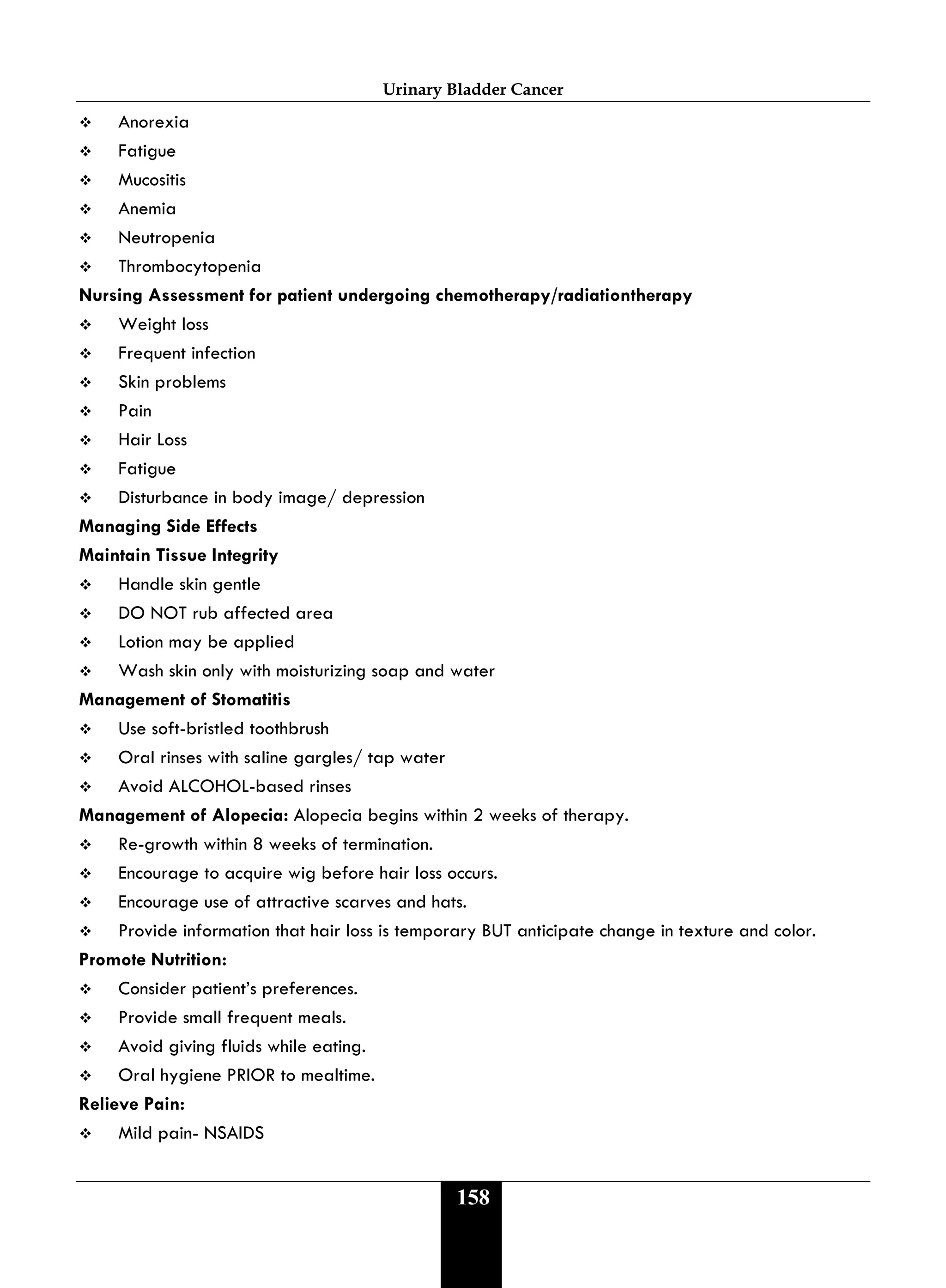 Urinary Bladder Cancer
158
 Anorexia
 Fatigue
 Mucositis
 Anemia
 Neutropenia
 Thrombocytopenia
Nursing Assessment for patient undergoing chemotherapy/radiationtherapy
 Weight loss
 Frequent infection
 Skin problems
 Pain
 Hair Loss
 Fatigue
 Disturbance in body image/ depression
Managing Side Effects
Maintain Tissue Integrity
 Handle skin gentle
 DO NOT rub affected area
 Lotion may be applied
 Wash skin only with moisturizing soap and water
Management of Stomatitis
 Use soft-bristled toothbrush
 Oral rinses with saline gargles/ tap water
 Avoid ALCOHOL-based rinses
Management of Alopecia: Alopecia begins within 2 weeks of therapy.
 Re-growth within 8 weeks of termination.
 Encourage to acquire wig before hair loss occurs.
 Encourage use of attractive scarves and hats.
 Provide information that hair loss is temporary BUT anticipate change in texture and color.
Promote Nutrition:
 Consider patient’s preferences.
 Provide small frequent meals.
 Avoid giving fluids while eating.
 Oral hygiene PRIOR to mealtime.
Relieve Pain:
 Mild pain- NSAIDS
 