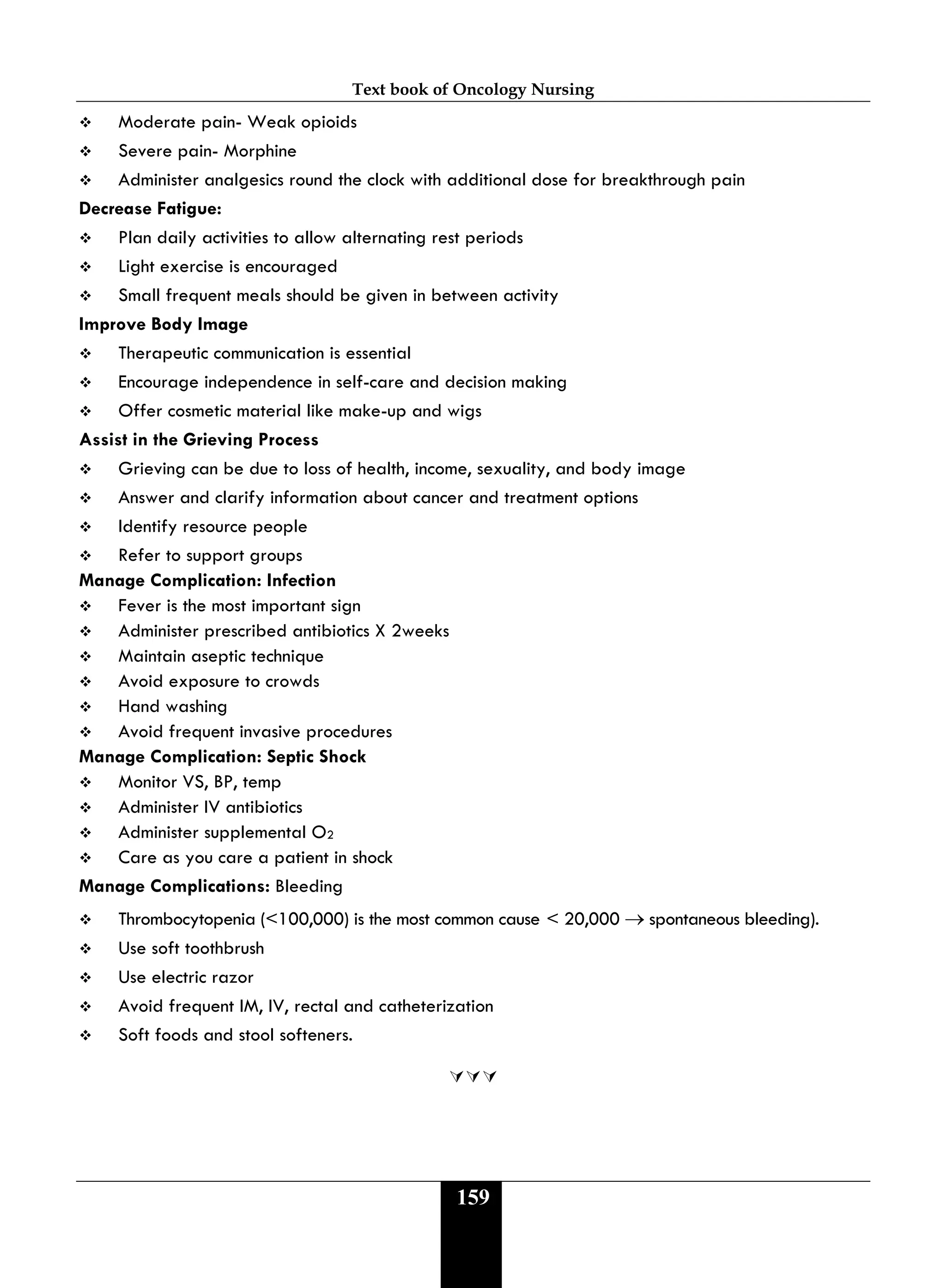 Text book of Oncology Nursing
159
 Moderate pain- Weak opioids
 Severe pain- Morphine
 Administer analgesics round the clock with additional dose for breakthrough pain
Decrease Fatigue:
 Plan daily activities to allow alternating rest periods
 Light exercise is encouraged
 Small frequent meals should be given in between activity
Improve Body Image
 Therapeutic communication is essential
 Encourage independence in self-care and decision making
 Offer cosmetic material like make-up and wigs
Assist in the Grieving Process
 Grieving can be due to loss of health, income, sexuality, and body image
 Answer and clarify information about cancer and treatment options
 Identify resource people
 Refer to support groups
Manage Complication: Infection
 Fever is the most important sign
 Administer prescribed antibiotics X 2weeks
 Maintain aseptic technique
 Avoid exposure to crowds
 Hand washing
 Avoid frequent invasive procedures
Manage Complication: Septic Shock
 Monitor VS, BP, temp
 Administer IV antibiotics
 Administer supplemental O2
 Care as you care a patient in shock
Manage Complications: Bleeding
 Thrombocytopenia (<100,000) is the most common cause < 20,000 → spontaneous bleeding).
 Use soft toothbrush
 Use electric razor
 Avoid frequent IM, IV, rectal and catheterization
 Soft foods and stool softeners.

 
