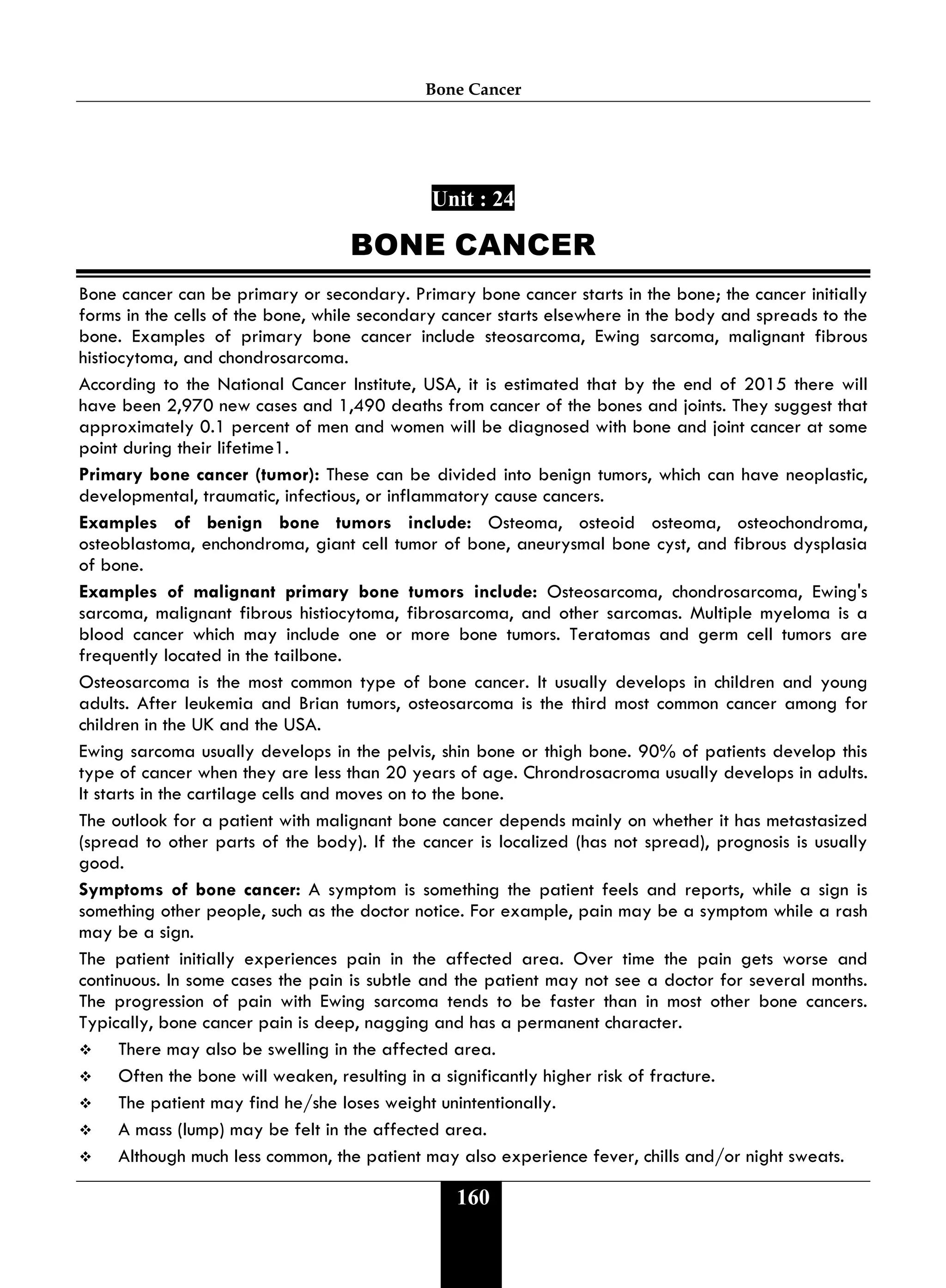 Bone Cancer
160
Unit : 24
BONE CANCER
Bone cancer can be primary or secondary. Primary bone cancer starts in the bone; the cancer initially
forms in the cells of the bone, while secondary cancer starts elsewhere in the body and spreads to the
bone. Examples of primary bone cancer include steosarcoma, Ewing sarcoma, malignant fibrous
histiocytoma, and chondrosarcoma.
According to the National Cancer Institute, USA, it is estimated that by the end of 2015 there will
have been 2,970 new cases and 1,490 deaths from cancer of the bones and joints. They suggest that
approximately 0.1 percent of men and women will be diagnosed with bone and joint cancer at some
point during their lifetime1.
Primary bone cancer (tumor): These can be divided into benign tumors, which can have neoplastic,
developmental, traumatic, infectious, or inflammatory cause cancers.
Examples of benign bone tumors include: Osteoma, osteoid osteoma, osteochondroma,
osteoblastoma, enchondroma, giant cell tumor of bone, aneurysmal bone cyst, and fibrous dysplasia
of bone.
Examples of malignant primary bone tumors include: Osteosarcoma, chondrosarcoma, Ewing's
sarcoma, malignant fibrous histiocytoma, fibrosarcoma, and other sarcomas. Multiple myeloma is a
blood cancer which may include one or more bone tumors. Teratomas and germ cell tumors are
frequently located in the tailbone.
Osteosarcoma is the most common type of bone cancer. It usually develops in children and young
adults. After leukemia and Brian tumors, osteosarcoma is the third most common cancer among for
children in the UK and the USA.
Ewing sarcoma usually develops in the pelvis, shin bone or thigh bone. 90% of patients develop this
type of cancer when they are less than 20 years of age. Chrondrosacroma usually develops in adults.
It starts in the cartilage cells and moves on to the bone.
The outlook for a patient with malignant bone cancer depends mainly on whether it has metastasized
(spread to other parts of the body). If the cancer is localized (has not spread), prognosis is usually
good.
Symptoms of bone cancer: A symptom is something the patient feels and reports, while a sign is
something other people, such as the doctor notice. For example, pain may be a symptom while a rash
may be a sign.
The patient initially experiences pain in the affected area. Over time the pain gets worse and
continuous. In some cases the pain is subtle and the patient may not see a doctor for several months.
The progression of pain with Ewing sarcoma tends to be faster than in most other bone cancers.
Typically, bone cancer pain is deep, nagging and has a permanent character.
 There may also be swelling in the affected area.
 Often the bone will weaken, resulting in a significantly higher risk of fracture.
 The patient may find he/she loses weight unintentionally.
 A mass (lump) may be felt in the affected area.
 Although much less common, the patient may also experience fever, chills and/or night sweats.
 