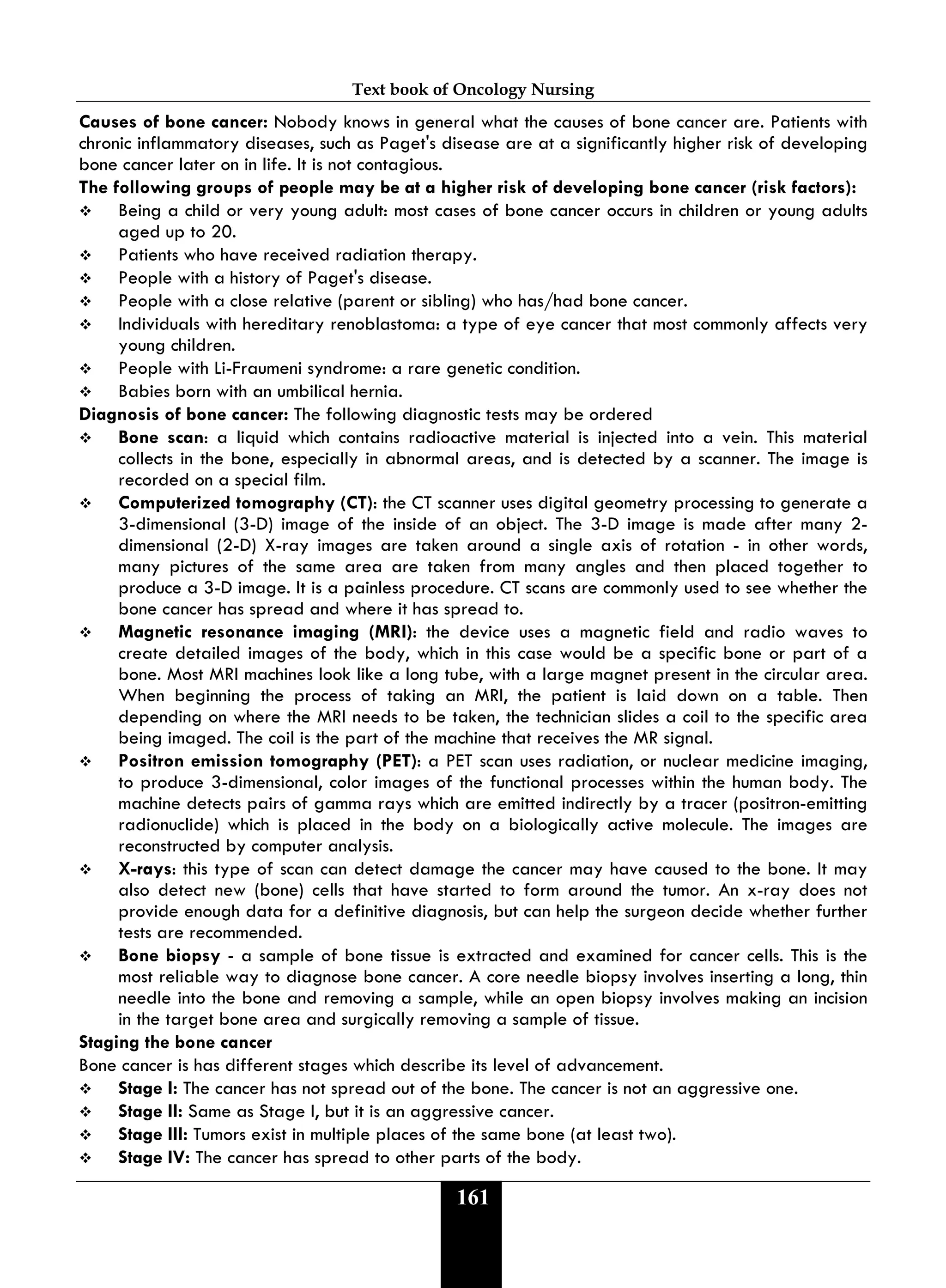 Text book of Oncology Nursing
161
Causes of bone cancer: Nobody knows in general what the causes of bone cancer are. Patients with
chronic inflammatory diseases, such as Paget's disease are at a significantly higher risk of developing
bone cancer later on in life. It is not contagious.
The following groups of people may be at a higher risk of developing bone cancer (risk factors):
 Being a child or very young adult: most cases of bone cancer occurs in children or young adults
aged up to 20.
 Patients who have received radiation therapy.
 People with a history of Paget's disease.
 People with a close relative (parent or sibling) who has/had bone cancer.
 Individuals with hereditary renoblastoma: a type of eye cancer that most commonly affects very
young children.
 People with Li-Fraumeni syndrome: a rare genetic condition.
 Babies born with an umbilical hernia.
Diagnosis of bone cancer: The following diagnostic tests may be ordered
 Bone scan: a liquid which contains radioactive material is injected into a vein. This material
collects in the bone, especially in abnormal areas, and is detected by a scanner. The image is
recorded on a special film.
 Computerized tomography (CT): the CT scanner uses digital geometry processing to generate a
3-dimensional (3-D) image of the inside of an object. The 3-D image is made after many 2-
dimensional (2-D) X-ray images are taken around a single axis of rotation - in other words,
many pictures of the same area are taken from many angles and then placed together to
produce a 3-D image. It is a painless procedure. CT scans are commonly used to see whether the
bone cancer has spread and where it has spread to.
 Magnetic resonance imaging (MRI): the device uses a magnetic field and radio waves to
create detailed images of the body, which in this case would be a specific bone or part of a
bone. Most MRI machines look like a long tube, with a large magnet present in the circular area.
When beginning the process of taking an MRI, the patient is laid down on a table. Then
depending on where the MRI needs to be taken, the technician slides a coil to the specific area
being imaged. The coil is the part of the machine that receives the MR signal.
 Positron emission tomography (PET): a PET scan uses radiation, or nuclear medicine imaging,
to produce 3-dimensional, color images of the functional processes within the human body. The
machine detects pairs of gamma rays which are emitted indirectly by a tracer (positron-emitting
radionuclide) which is placed in the body on a biologically active molecule. The images are
reconstructed by computer analysis.
 X-rays: this type of scan can detect damage the cancer may have caused to the bone. It may
also detect new (bone) cells that have started to form around the tumor. An x-ray does not
provide enough data for a definitive diagnosis, but can help the surgeon decide whether further
tests are recommended.
 Bone biopsy - a sample of bone tissue is extracted and examined for cancer cells. This is the
most reliable way to diagnose bone cancer. A core needle biopsy involves inserting a long, thin
needle into the bone and removing a sample, while an open biopsy involves making an incision
in the target bone area and surgically removing a sample of tissue.
Staging the bone cancer
Bone cancer is has different stages which describe its level of advancement.
 Stage I: The cancer has not spread out of the bone. The cancer is not an aggressive one.
 Stage II: Same as Stage I, but it is an aggressive cancer.
 Stage III: Tumors exist in multiple places of the same bone (at least two).
 Stage IV: The cancer has spread to other parts of the body.
 