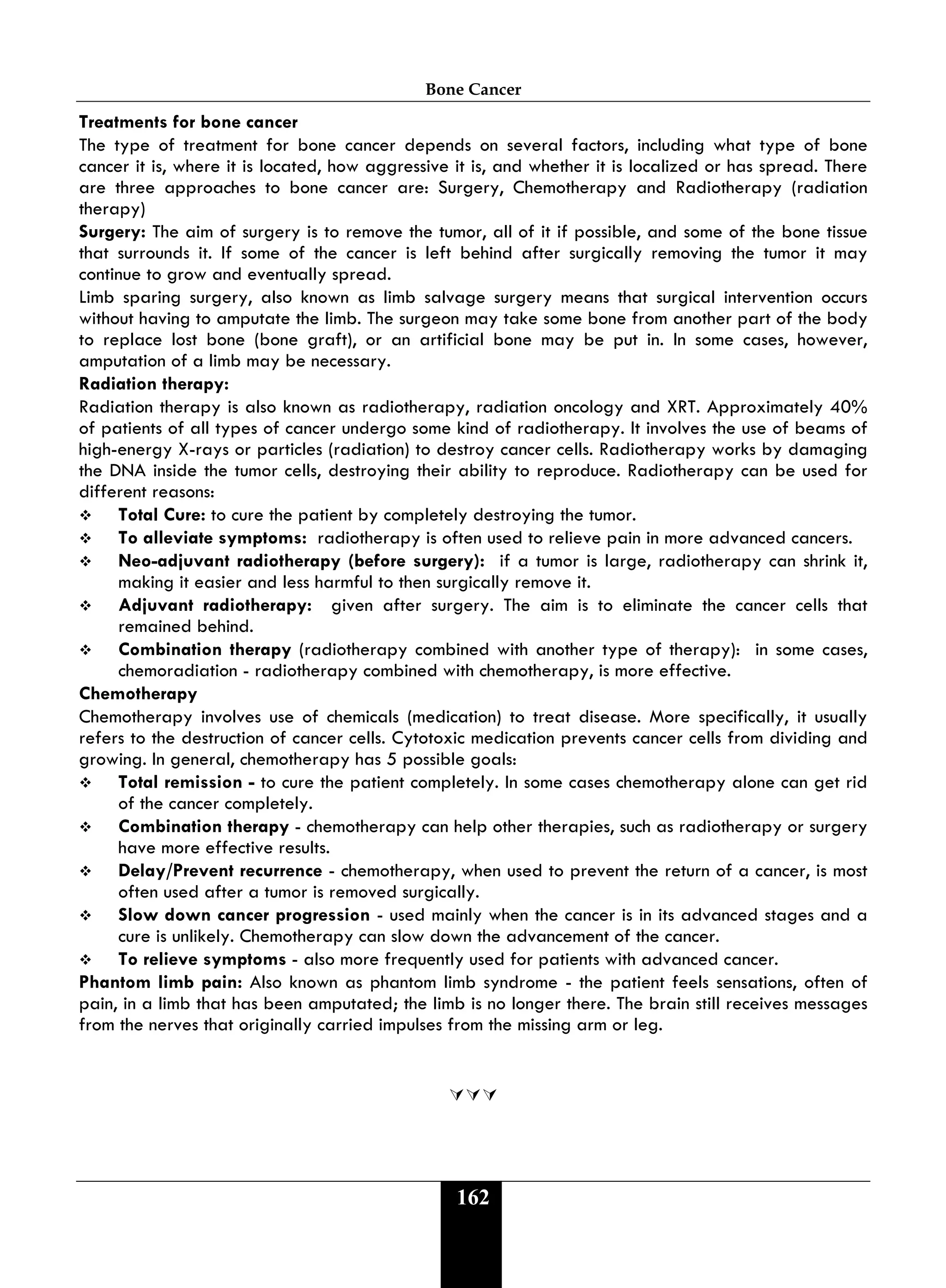 Bone Cancer
162
Treatments for bone cancer
The type of treatment for bone cancer depends on several factors, including what type of bone
cancer it is, where it is located, how aggressive it is, and whether it is localized or has spread. There
are three approaches to bone cancer are: Surgery, Chemotherapy and Radiotherapy (radiation
therapy)
Surgery: The aim of surgery is to remove the tumor, all of it if possible, and some of the bone tissue
that surrounds it. If some of the cancer is left behind after surgically removing the tumor it may
continue to grow and eventually spread.
Limb sparing surgery, also known as limb salvage surgery means that surgical intervention occurs
without having to amputate the limb. The surgeon may take some bone from another part of the body
to replace lost bone (bone graft), or an artificial bone may be put in. In some cases, however,
amputation of a limb may be necessary.
Radiation therapy:
Radiation therapy is also known as radiotherapy, radiation oncology and XRT. Approximately 40%
of patients of all types of cancer undergo some kind of radiotherapy. It involves the use of beams of
high-energy X-rays or particles (radiation) to destroy cancer cells. Radiotherapy works by damaging
the DNA inside the tumor cells, destroying their ability to reproduce. Radiotherapy can be used for
different reasons:
 Total Cure: to cure the patient by completely destroying the tumor.
 To alleviate symptoms: radiotherapy is often used to relieve pain in more advanced cancers.
 Neo-adjuvant radiotherapy (before surgery): if a tumor is large, radiotherapy can shrink it,
making it easier and less harmful to then surgically remove it.
 Adjuvant radiotherapy: given after surgery. The aim is to eliminate the cancer cells that
remained behind.
 Combination therapy (radiotherapy combined with another type of therapy): in some cases,
chemoradiation - radiotherapy combined with chemotherapy, is more effective.
Chemotherapy
Chemotherapy involves use of chemicals (medication) to treat disease. More specifically, it usually
refers to the destruction of cancer cells. Cytotoxic medication prevents cancer cells from dividing and
growing. In general, chemotherapy has 5 possible goals:
 Total remission - to cure the patient completely. In some cases chemotherapy alone can get rid
of the cancer completely.
 Combination therapy - chemotherapy can help other therapies, such as radiotherapy or surgery
have more effective results.
 Delay/Prevent recurrence - chemotherapy, when used to prevent the return of a cancer, is most
often used after a tumor is removed surgically.
 Slow down cancer progression - used mainly when the cancer is in its advanced stages and a
cure is unlikely. Chemotherapy can slow down the advancement of the cancer.
 To relieve symptoms - also more frequently used for patients with advanced cancer.
Phantom limb pain: Also known as phantom limb syndrome - the patient feels sensations, often of
pain, in a limb that has been amputated; the limb is no longer there. The brain still receives messages
from the nerves that originally carried impulses from the missing arm or leg.

 