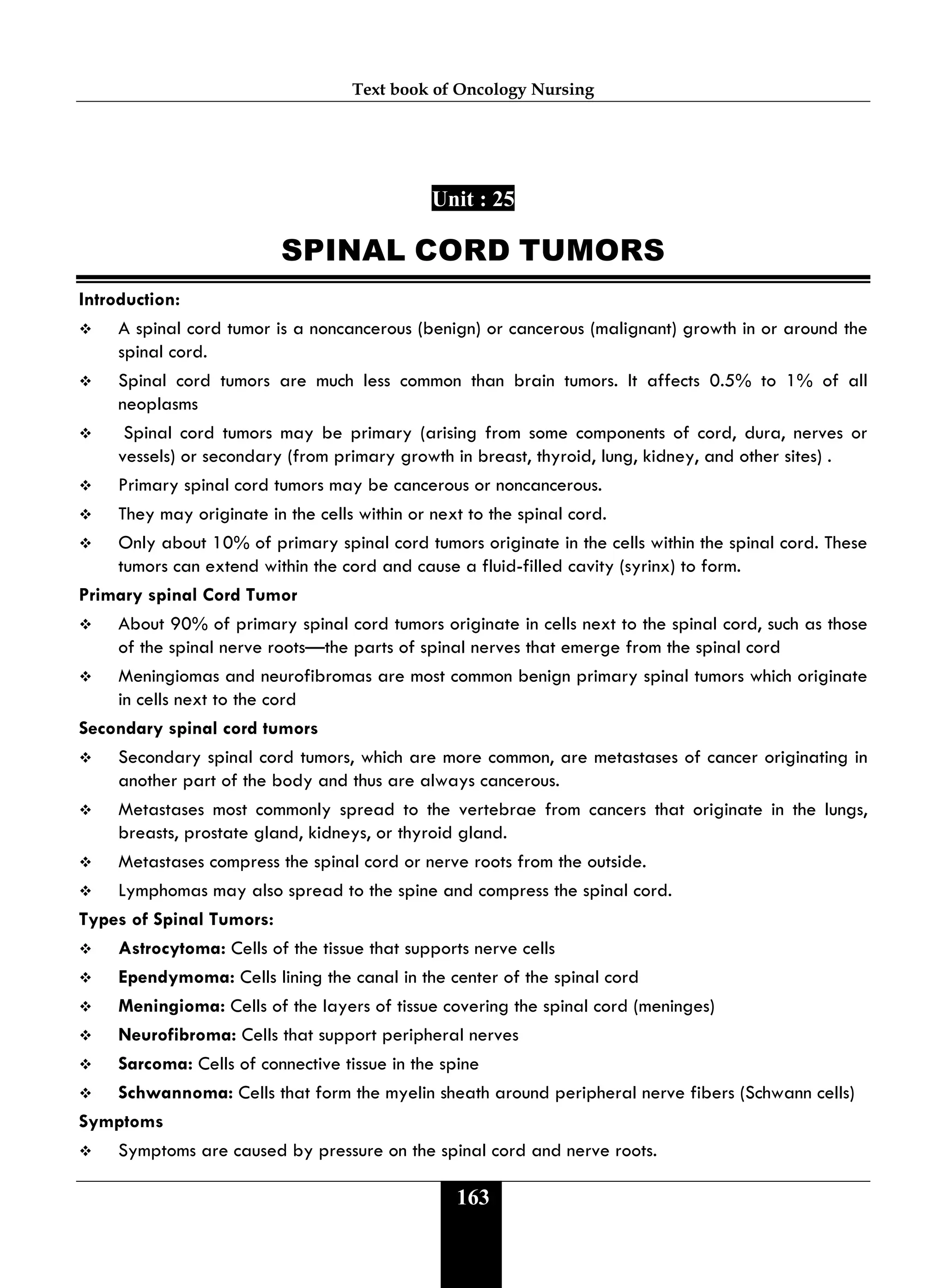Text book of Oncology Nursing
163
Unit : 25
SPINAL CORD TUMORS
Introduction:
 A spinal cord tumor is a noncancerous (benign) or cancerous (malignant) growth in or around the
spinal cord.
 Spinal cord tumors are much less common than brain tumors. It affects 0.5% to 1% of all
neoplasms
 Spinal cord tumors may be primary (arising from some components of cord, dura, nerves or
vessels) or secondary (from primary growth in breast, thyroid, lung, kidney, and other sites) .
 Primary spinal cord tumors may be cancerous or noncancerous.
 They may originate in the cells within or next to the spinal cord.
 Only about 10% of primary spinal cord tumors originate in the cells within the spinal cord. These
tumors can extend within the cord and cause a fluid-filled cavity (syrinx) to form.
Primary spinal Cord Tumor
 About 90% of primary spinal cord tumors originate in cells next to the spinal cord, such as those
of the spinal nerve roots—the parts of spinal nerves that emerge from the spinal cord
 Meningiomas and neurofibromas are most common benign primary spinal tumors which originate
in cells next to the cord
Secondary spinal cord tumors
 Secondary spinal cord tumors, which are more common, are metastases of cancer originating in
another part of the body and thus are always cancerous.
 Metastases most commonly spread to the vertebrae from cancers that originate in the lungs,
breasts, prostate gland, kidneys, or thyroid gland.
 Metastases compress the spinal cord or nerve roots from the outside.
 Lymphomas may also spread to the spine and compress the spinal cord.
Types of Spinal Tumors:
 Astrocytoma: Cells of the tissue that supports nerve cells
 Ependymoma: Cells lining the canal in the center of the spinal cord
 Meningioma: Cells of the layers of tissue covering the spinal cord (meninges)
 Neurofibroma: Cells that support peripheral nerves
 Sarcoma: Cells of connective tissue in the spine
 Schwannoma: Cells that form the myelin sheath around peripheral nerve fibers (Schwann cells)
Symptoms
 Symptoms are caused by pressure on the spinal cord and nerve roots.
 