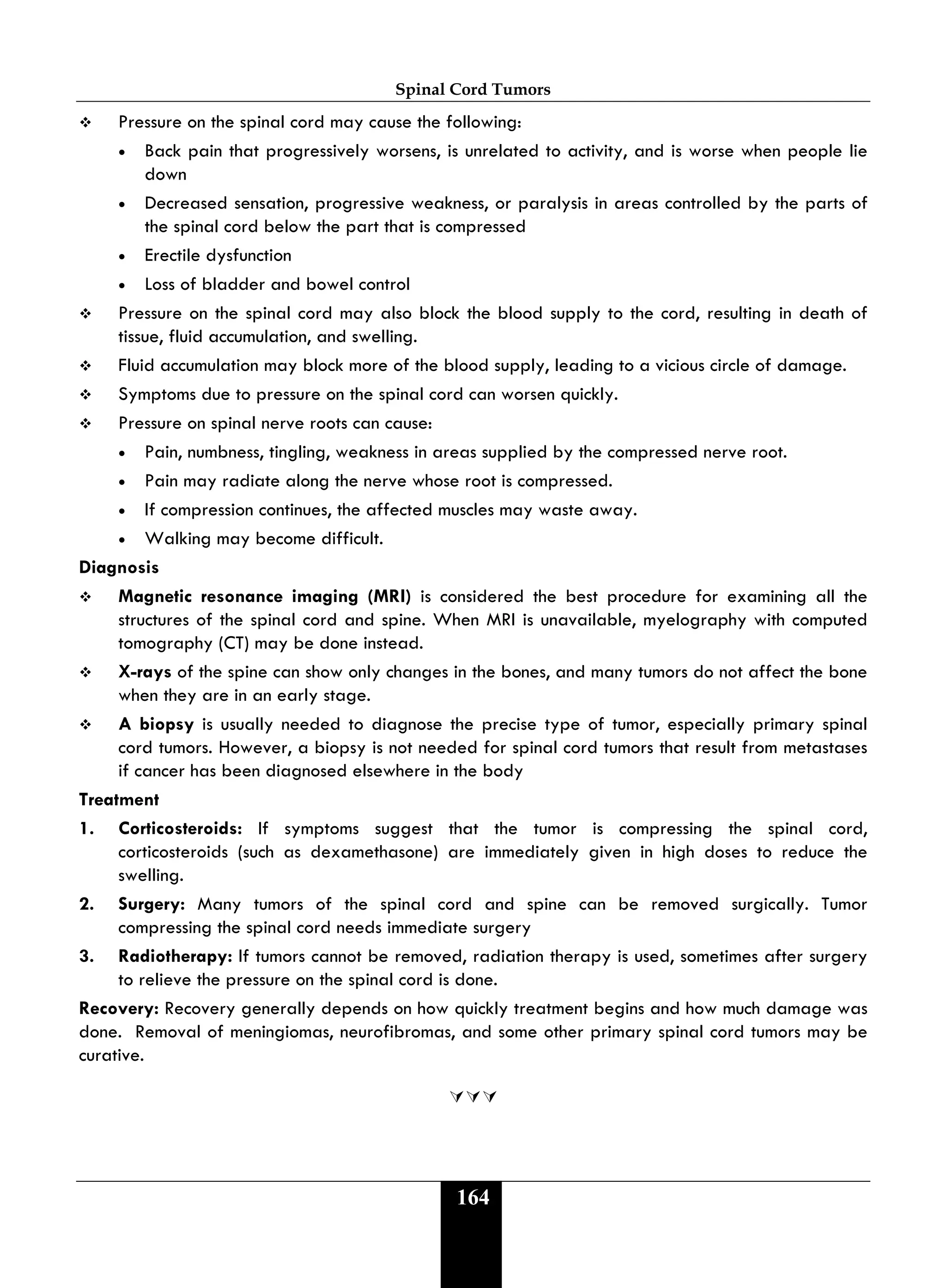 Spinal Cord Tumors
164
 Pressure on the spinal cord may cause the following:
• Back pain that progressively worsens, is unrelated to activity, and is worse when people lie
down
• Decreased sensation, progressive weakness, or paralysis in areas controlled by the parts of
the spinal cord below the part that is compressed
• Erectile dysfunction
• Loss of bladder and bowel control
 Pressure on the spinal cord may also block the blood supply to the cord, resulting in death of
tissue, fluid accumulation, and swelling.
 Fluid accumulation may block more of the blood supply, leading to a vicious circle of damage.
 Symptoms due to pressure on the spinal cord can worsen quickly.
 Pressure on spinal nerve roots can cause:
• Pain, numbness, tingling, weakness in areas supplied by the compressed nerve root.
• Pain may radiate along the nerve whose root is compressed.
• If compression continues, the affected muscles may waste away.
• Walking may become difficult.
Diagnosis
 Magnetic resonance imaging (MRI) is considered the best procedure for examining all the
structures of the spinal cord and spine. When MRI is unavailable, myelography with computed
tomography (CT) may be done instead.
 X-rays of the spine can show only changes in the bones, and many tumors do not affect the bone
when they are in an early stage.
 A biopsy is usually needed to diagnose the precise type of tumor, especially primary spinal
cord tumors. However, a biopsy is not needed for spinal cord tumors that result from metastases
if cancer has been diagnosed elsewhere in the body
Treatment
1. Corticosteroids: If symptoms suggest that the tumor is compressing the spinal cord,
corticosteroids (such as dexamethasone) are immediately given in high doses to reduce the
swelling.
2. Surgery: Many tumors of the spinal cord and spine can be removed surgically. Tumor
compressing the spinal cord needs immediate surgery
3. Radiotherapy: If tumors cannot be removed, radiation therapy is used, sometimes after surgery
to relieve the pressure on the spinal cord is done.
Recovery: Recovery generally depends on how quickly treatment begins and how much damage was
done. Removal of meningiomas, neurofibromas, and some other primary spinal cord tumors may be
curative.

 