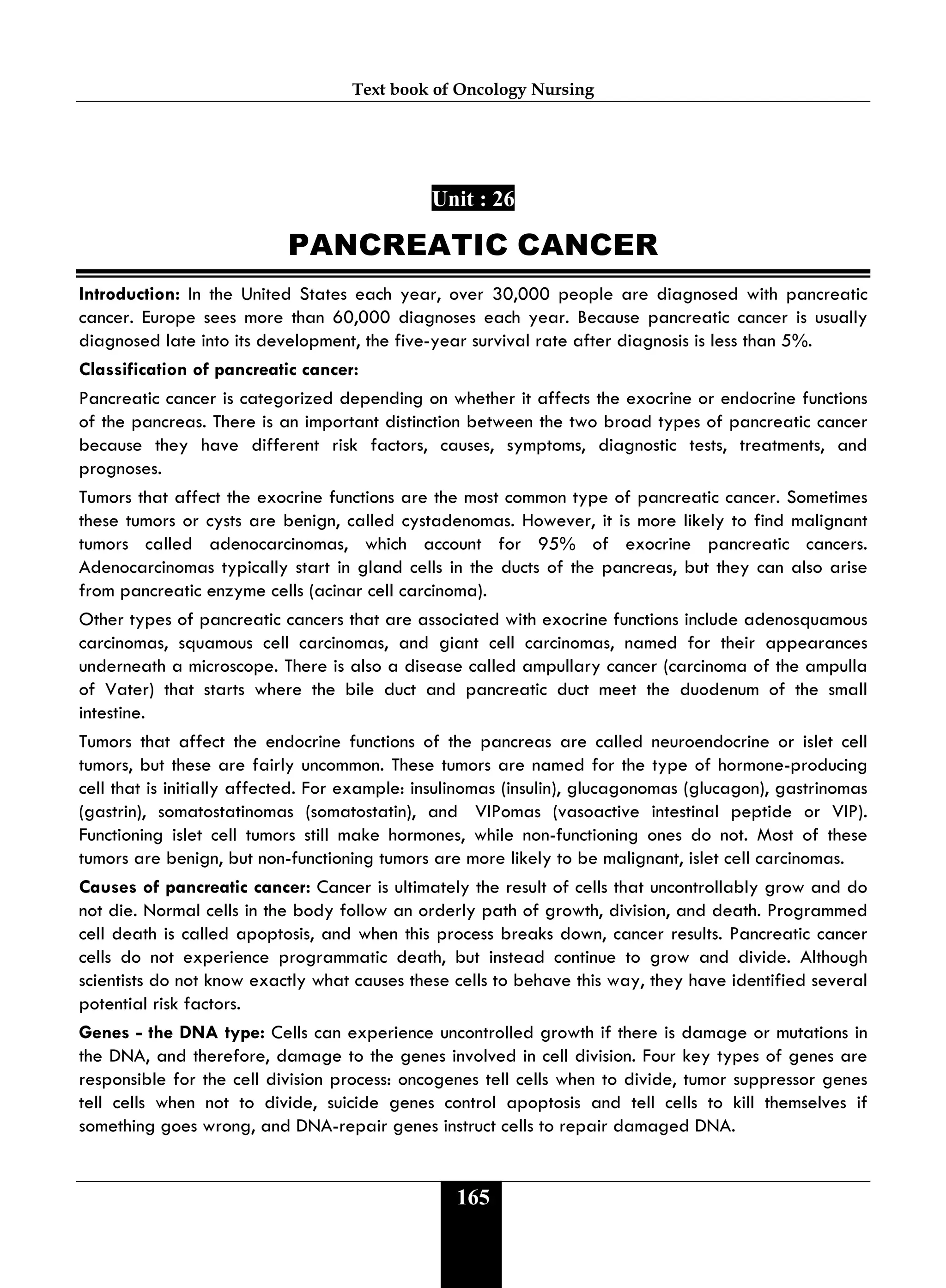 Text book of Oncology Nursing
165
Unit : 26
PANCREATIC CANCER
Introduction: In the United States each year, over 30,000 people are diagnosed with pancreatic
cancer. Europe sees more than 60,000 diagnoses each year. Because pancreatic cancer is usually
diagnosed late into its development, the five-year survival rate after diagnosis is less than 5%.
Classification of pancreatic cancer:
Pancreatic cancer is categorized depending on whether it affects the exocrine or endocrine functions
of the pancreas. There is an important distinction between the two broad types of pancreatic cancer
because they have different risk factors, causes, symptoms, diagnostic tests, treatments, and
prognoses.
Tumors that affect the exocrine functions are the most common type of pancreatic cancer. Sometimes
these tumors or cysts are benign, called cystadenomas. However, it is more likely to find malignant
tumors called adenocarcinomas, which account for 95% of exocrine pancreatic cancers.
Adenocarcinomas typically start in gland cells in the ducts of the pancreas, but they can also arise
from pancreatic enzyme cells (acinar cell carcinoma).
Other types of pancreatic cancers that are associated with exocrine functions include adenosquamous
carcinomas, squamous cell carcinomas, and giant cell carcinomas, named for their appearances
underneath a microscope. There is also a disease called ampullary cancer (carcinoma of the ampulla
of Vater) that starts where the bile duct and pancreatic duct meet the duodenum of the small
intestine.
Tumors that affect the endocrine functions of the pancreas are called neuroendocrine or islet cell
tumors, but these are fairly uncommon. These tumors are named for the type of hormone-producing
cell that is initially affected. For example: insulinomas (insulin), glucagonomas (glucagon), gastrinomas
(gastrin), somatostatinomas (somatostatin), and VIPomas (vasoactive intestinal peptide or VIP).
Functioning islet cell tumors still make hormones, while non-functioning ones do not. Most of these
tumors are benign, but non-functioning tumors are more likely to be malignant, islet cell carcinomas.
Causes of pancreatic cancer: Cancer is ultimately the result of cells that uncontrollably grow and do
not die. Normal cells in the body follow an orderly path of growth, division, and death. Programmed
cell death is called apoptosis, and when this process breaks down, cancer results. Pancreatic cancer
cells do not experience programmatic death, but instead continue to grow and divide. Although
scientists do not know exactly what causes these cells to behave this way, they have identified several
potential risk factors.
Genes - the DNA type: Cells can experience uncontrolled growth if there is damage or mutations in
the DNA, and therefore, damage to the genes involved in cell division. Four key types of genes are
responsible for the cell division process: oncogenes tell cells when to divide, tumor suppressor genes
tell cells when not to divide, suicide genes control apoptosis and tell cells to kill themselves if
something goes wrong, and DNA-repair genes instruct cells to repair damaged DNA.
 