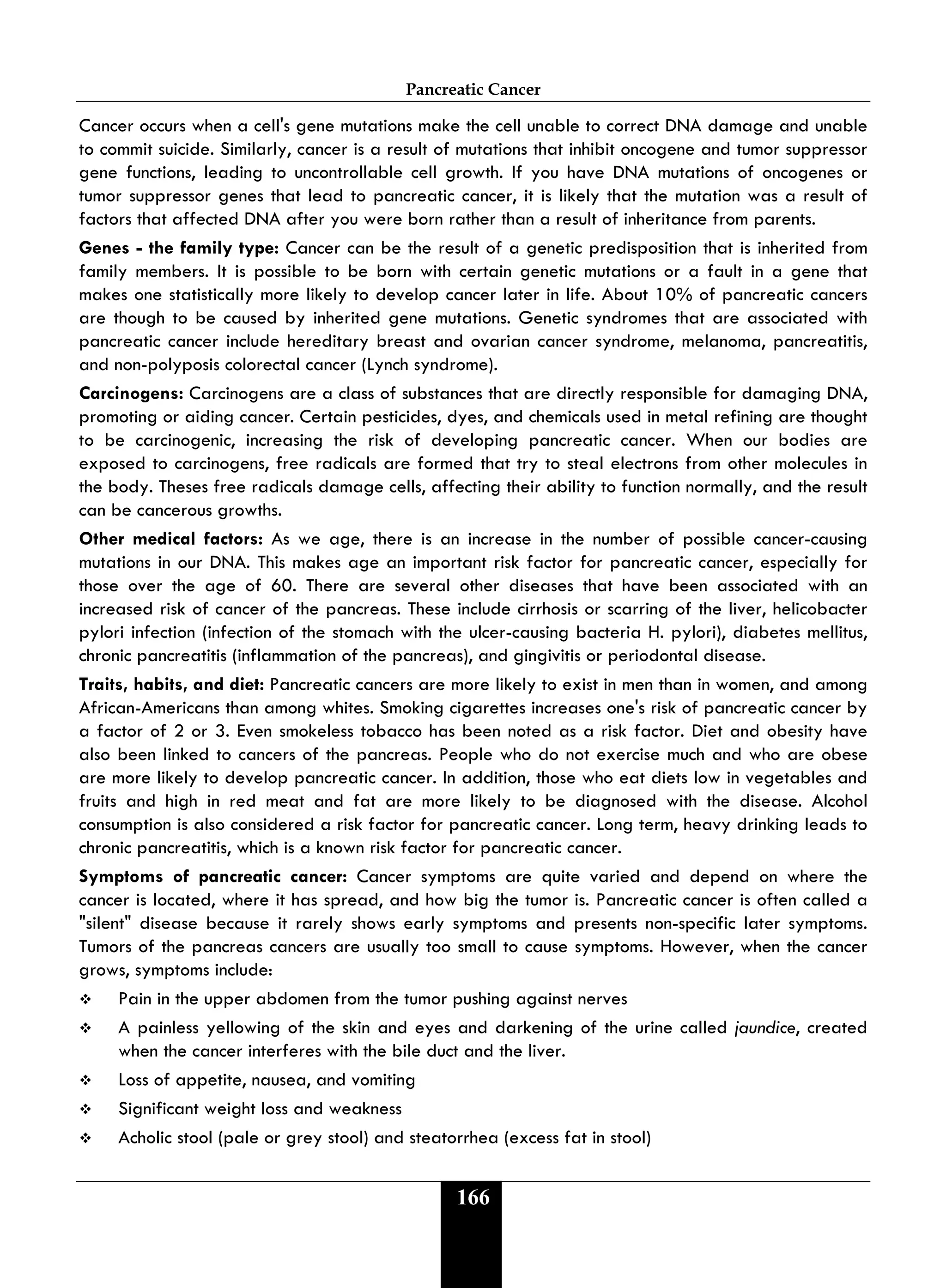 Pancreatic Cancer
166
Cancer occurs when a cell's gene mutations make the cell unable to correct DNA damage and unable
to commit suicide. Similarly, cancer is a result of mutations that inhibit oncogene and tumor suppressor
gene functions, leading to uncontrollable cell growth. If you have DNA mutations of oncogenes or
tumor suppressor genes that lead to pancreatic cancer, it is likely that the mutation was a result of
factors that affected DNA after you were born rather than a result of inheritance from parents.
Genes - the family type: Cancer can be the result of a genetic predisposition that is inherited from
family members. It is possible to be born with certain genetic mutations or a fault in a gene that
makes one statistically more likely to develop cancer later in life. About 10% of pancreatic cancers
are though to be caused by inherited gene mutations. Genetic syndromes that are associated with
pancreatic cancer include hereditary breast and ovarian cancer syndrome, melanoma, pancreatitis,
and non-polyposis colorectal cancer (Lynch syndrome).
Carcinogens: Carcinogens are a class of substances that are directly responsible for damaging DNA,
promoting or aiding cancer. Certain pesticides, dyes, and chemicals used in metal refining are thought
to be carcinogenic, increasing the risk of developing pancreatic cancer. When our bodies are
exposed to carcinogens, free radicals are formed that try to steal electrons from other molecules in
the body. Theses free radicals damage cells, affecting their ability to function normally, and the result
can be cancerous growths.
Other medical factors: As we age, there is an increase in the number of possible cancer-causing
mutations in our DNA. This makes age an important risk factor for pancreatic cancer, especially for
those over the age of 60. There are several other diseases that have been associated with an
increased risk of cancer of the pancreas. These include cirrhosis or scarring of the liver, helicobacter
pylori infection (infection of the stomach with the ulcer-causing bacteria H. pylori), diabetes mellitus,
chronic pancreatitis (inflammation of the pancreas), and gingivitis or periodontal disease.
Traits, habits, and diet: Pancreatic cancers are more likely to exist in men than in women, and among
African-Americans than among whites. Smoking cigarettes increases one's risk of pancreatic cancer by
a factor of 2 or 3. Even smokeless tobacco has been noted as a risk factor. Diet and obesity have
also been linked to cancers of the pancreas. People who do not exercise much and who are obese
are more likely to develop pancreatic cancer. In addition, those who eat diets low in vegetables and
fruits and high in red meat and fat are more likely to be diagnosed with the disease. Alcohol
consumption is also considered a risk factor for pancreatic cancer. Long term, heavy drinking leads to
chronic pancreatitis, which is a known risk factor for pancreatic cancer.
Symptoms of pancreatic cancer: Cancer symptoms are quite varied and depend on where the
cancer is located, where it has spread, and how big the tumor is. Pancreatic cancer is often called a
"silent" disease because it rarely shows early symptoms and presents non-specific later symptoms.
Tumors of the pancreas cancers are usually too small to cause symptoms. However, when the cancer
grows, symptoms include:
 Pain in the upper abdomen from the tumor pushing against nerves
 A painless yellowing of the skin and eyes and darkening of the urine called jaundice, created
when the cancer interferes with the bile duct and the liver.
 Loss of appetite, nausea, and vomiting
 Significant weight loss and weakness
 Acholic stool (pale or grey stool) and steatorrhea (excess fat in stool)
 