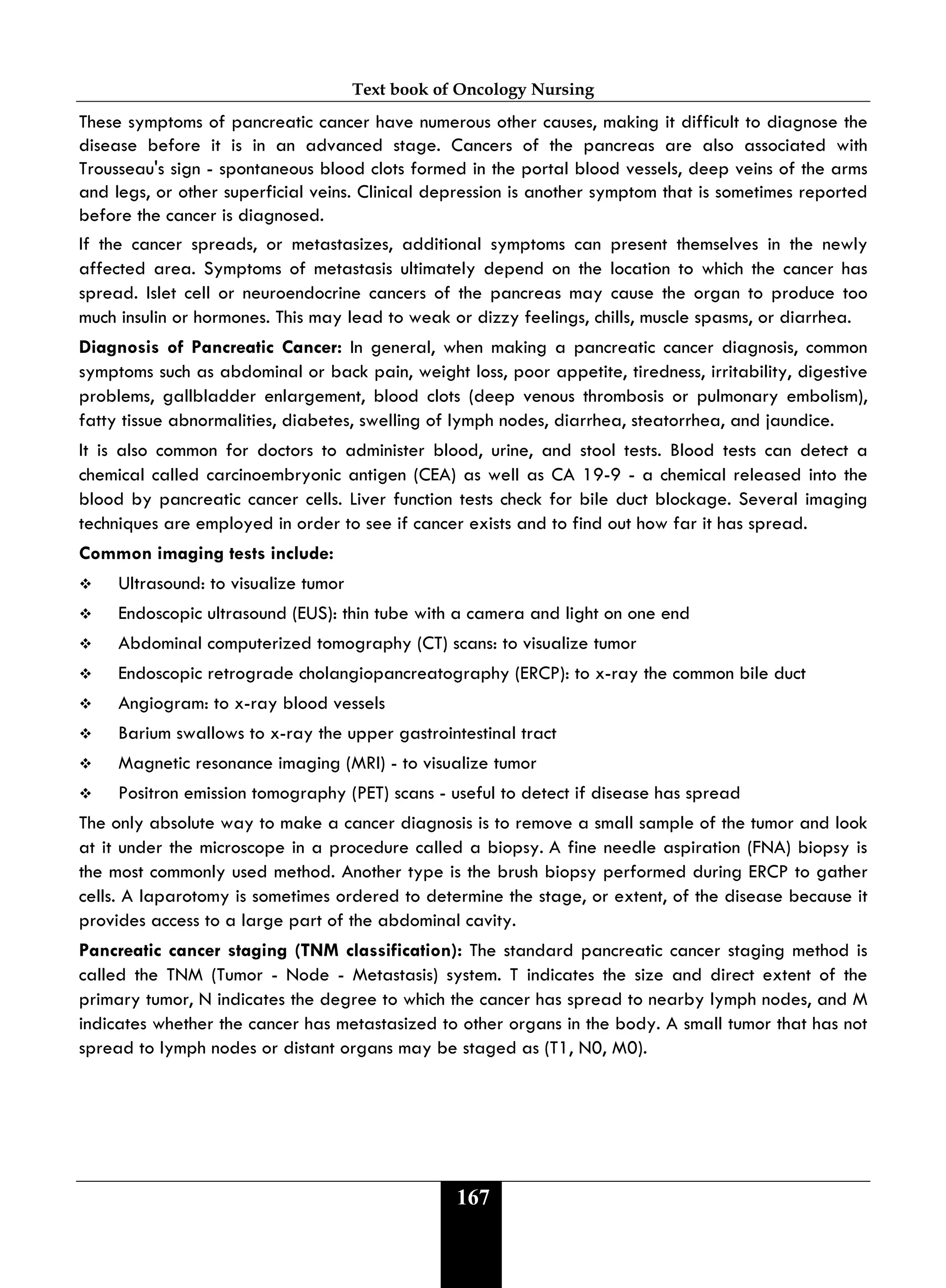 Text book of Oncology Nursing
167
These symptoms of pancreatic cancer have numerous other causes, making it difficult to diagnose the
disease before it is in an advanced stage. Cancers of the pancreas are also associated with
Trousseau's sign - spontaneous blood clots formed in the portal blood vessels, deep veins of the arms
and legs, or other superficial veins. Clinical depression is another symptom that is sometimes reported
before the cancer is diagnosed.
If the cancer spreads, or metastasizes, additional symptoms can present themselves in the newly
affected area. Symptoms of metastasis ultimately depend on the location to which the cancer has
spread. Islet cell or neuroendocrine cancers of the pancreas may cause the organ to produce too
much insulin or hormones. This may lead to weak or dizzy feelings, chills, muscle spasms, or diarrhea.
Diagnosis of Pancreatic Cancer: In general, when making a pancreatic cancer diagnosis, common
symptoms such as abdominal or back pain, weight loss, poor appetite, tiredness, irritability, digestive
problems, gallbladder enlargement, blood clots (deep venous thrombosis or pulmonary embolism),
fatty tissue abnormalities, diabetes, swelling of lymph nodes, diarrhea, steatorrhea, and jaundice.
It is also common for doctors to administer blood, urine, and stool tests. Blood tests can detect a
chemical called carcinoembryonic antigen (CEA) as well as CA 19-9 - a chemical released into the
blood by pancreatic cancer cells. Liver function tests check for bile duct blockage. Several imaging
techniques are employed in order to see if cancer exists and to find out how far it has spread.
Common imaging tests include:
 Ultrasound: to visualize tumor
 Endoscopic ultrasound (EUS): thin tube with a camera and light on one end
 Abdominal computerized tomography (CT) scans: to visualize tumor
 Endoscopic retrograde cholangiopancreatography (ERCP): to x-ray the common bile duct
 Angiogram: to x-ray blood vessels
 Barium swallows to x-ray the upper gastrointestinal tract
 Magnetic resonance imaging (MRI) - to visualize tumor
 Positron emission tomography (PET) scans - useful to detect if disease has spread
The only absolute way to make a cancer diagnosis is to remove a small sample of the tumor and look
at it under the microscope in a procedure called a biopsy. A fine needle aspiration (FNA) biopsy is
the most commonly used method. Another type is the brush biopsy performed during ERCP to gather
cells. A laparotomy is sometimes ordered to determine the stage, or extent, of the disease because it
provides access to a large part of the abdominal cavity.
Pancreatic cancer staging (TNM classification): The standard pancreatic cancer staging method is
called the TNM (Tumor - Node - Metastasis) system. T indicates the size and direct extent of the
primary tumor, N indicates the degree to which the cancer has spread to nearby lymph nodes, and M
indicates whether the cancer has metastasized to other organs in the body. A small tumor that has not
spread to lymph nodes or distant organs may be staged as (T1, N0, M0).
 