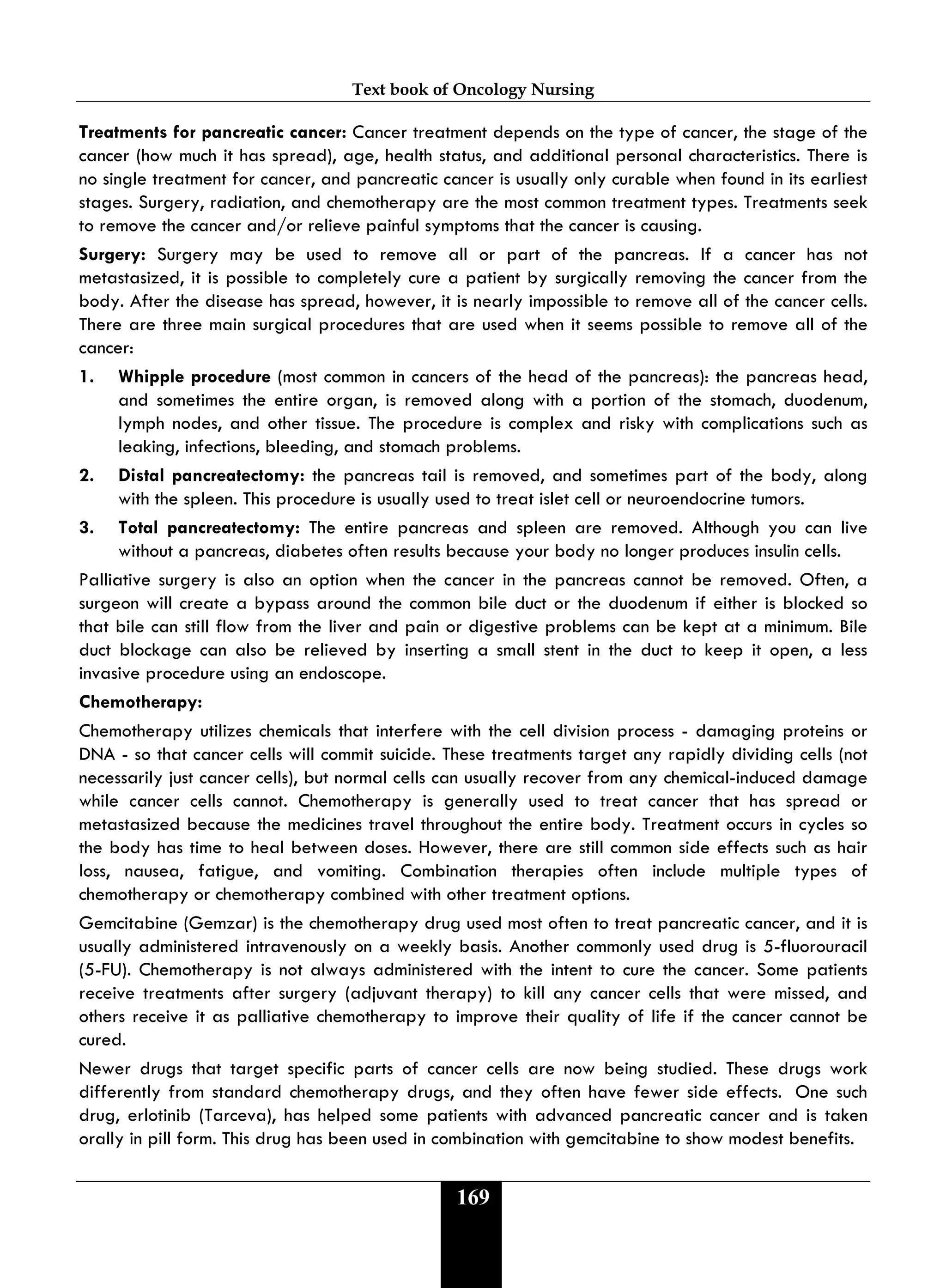 Text book of Oncology Nursing
169
Treatments for pancreatic cancer: Cancer treatment depends on the type of cancer, the stage of the
cancer (how much it has spread), age, health status, and additional personal characteristics. There is
no single treatment for cancer, and pancreatic cancer is usually only curable when found in its earliest
stages. Surgery, radiation, and chemotherapy are the most common treatment types. Treatments seek
to remove the cancer and/or relieve painful symptoms that the cancer is causing.
Surgery: Surgery may be used to remove all or part of the pancreas. If a cancer has not
metastasized, it is possible to completely cure a patient by surgically removing the cancer from the
body. After the disease has spread, however, it is nearly impossible to remove all of the cancer cells.
There are three main surgical procedures that are used when it seems possible to remove all of the
cancer:
1. Whipple procedure (most common in cancers of the head of the pancreas): the pancreas head,
and sometimes the entire organ, is removed along with a portion of the stomach, duodenum,
lymph nodes, and other tissue. The procedure is complex and risky with complications such as
leaking, infections, bleeding, and stomach problems.
2. Distal pancreatectomy: the pancreas tail is removed, and sometimes part of the body, along
with the spleen. This procedure is usually used to treat islet cell or neuroendocrine tumors.
3. Total pancreatectomy: The entire pancreas and spleen are removed. Although you can live
without a pancreas, diabetes often results because your body no longer produces insulin cells.
Palliative surgery is also an option when the cancer in the pancreas cannot be removed. Often, a
surgeon will create a bypass around the common bile duct or the duodenum if either is blocked so
that bile can still flow from the liver and pain or digestive problems can be kept at a minimum. Bile
duct blockage can also be relieved by inserting a small stent in the duct to keep it open, a less
invasive procedure using an endoscope.
Chemotherapy:
Chemotherapy utilizes chemicals that interfere with the cell division process - damaging proteins or
DNA - so that cancer cells will commit suicide. These treatments target any rapidly dividing cells (not
necessarily just cancer cells), but normal cells can usually recover from any chemical-induced damage
while cancer cells cannot. Chemotherapy is generally used to treat cancer that has spread or
metastasized because the medicines travel throughout the entire body. Treatment occurs in cycles so
the body has time to heal between doses. However, there are still common side effects such as hair
loss, nausea, fatigue, and vomiting. Combination therapies often include multiple types of
chemotherapy or chemotherapy combined with other treatment options.
Gemcitabine (Gemzar) is the chemotherapy drug used most often to treat pancreatic cancer, and it is
usually administered intravenously on a weekly basis. Another commonly used drug is 5-fluorouracil
(5-FU). Chemotherapy is not always administered with the intent to cure the cancer. Some patients
receive treatments after surgery (adjuvant therapy) to kill any cancer cells that were missed, and
others receive it as palliative chemotherapy to improve their quality of life if the cancer cannot be
cured.
Newer drugs that target specific parts of cancer cells are now being studied. These drugs work
differently from standard chemotherapy drugs, and they often have fewer side effects. One such
drug, erlotinib (Tarceva), has helped some patients with advanced pancreatic cancer and is taken
orally in pill form. This drug has been used in combination with gemcitabine to show modest benefits.
 