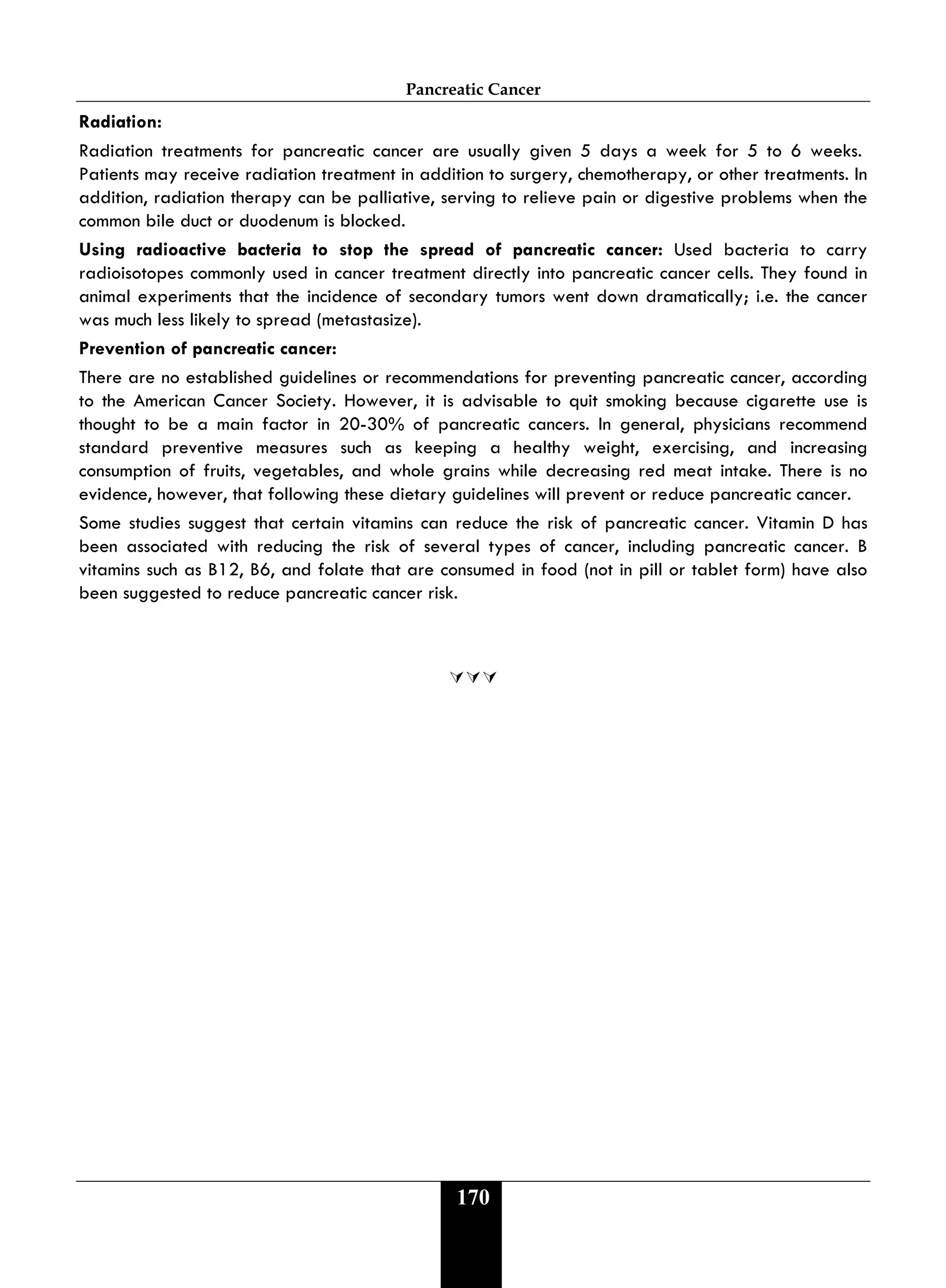 Pancreatic Cancer
170
Radiation:
Radiation treatments for pancreatic cancer are usually given 5 days a week for 5 to 6 weeks.
Patients may receive radiation treatment in addition to surgery, chemotherapy, or other treatments. In
addition, radiation therapy can be palliative, serving to relieve pain or digestive problems when the
common bile duct or duodenum is blocked.
Using radioactive bacteria to stop the spread of pancreatic cancer: Used bacteria to carry
radioisotopes commonly used in cancer treatment directly into pancreatic cancer cells. They found in
animal experiments that the incidence of secondary tumors went down dramatically; i.e. the cancer
was much less likely to spread (metastasize).
Prevention of pancreatic cancer:
There are no established guidelines or recommendations for preventing pancreatic cancer, according
to the American Cancer Society. However, it is advisable to quit smoking because cigarette use is
thought to be a main factor in 20-30% of pancreatic cancers. In general, physicians recommend
standard preventive measures such as keeping a healthy weight, exercising, and increasing
consumption of fruits, vegetables, and whole grains while decreasing red meat intake. There is no
evidence, however, that following these dietary guidelines will prevent or reduce pancreatic cancer.
Some studies suggest that certain vitamins can reduce the risk of pancreatic cancer. Vitamin D has
been associated with reducing the risk of several types of cancer, including pancreatic cancer. B
vitamins such as B12, B6, and folate that are consumed in food (not in pill or tablet form) have also
been suggested to reduce pancreatic cancer risk.

 