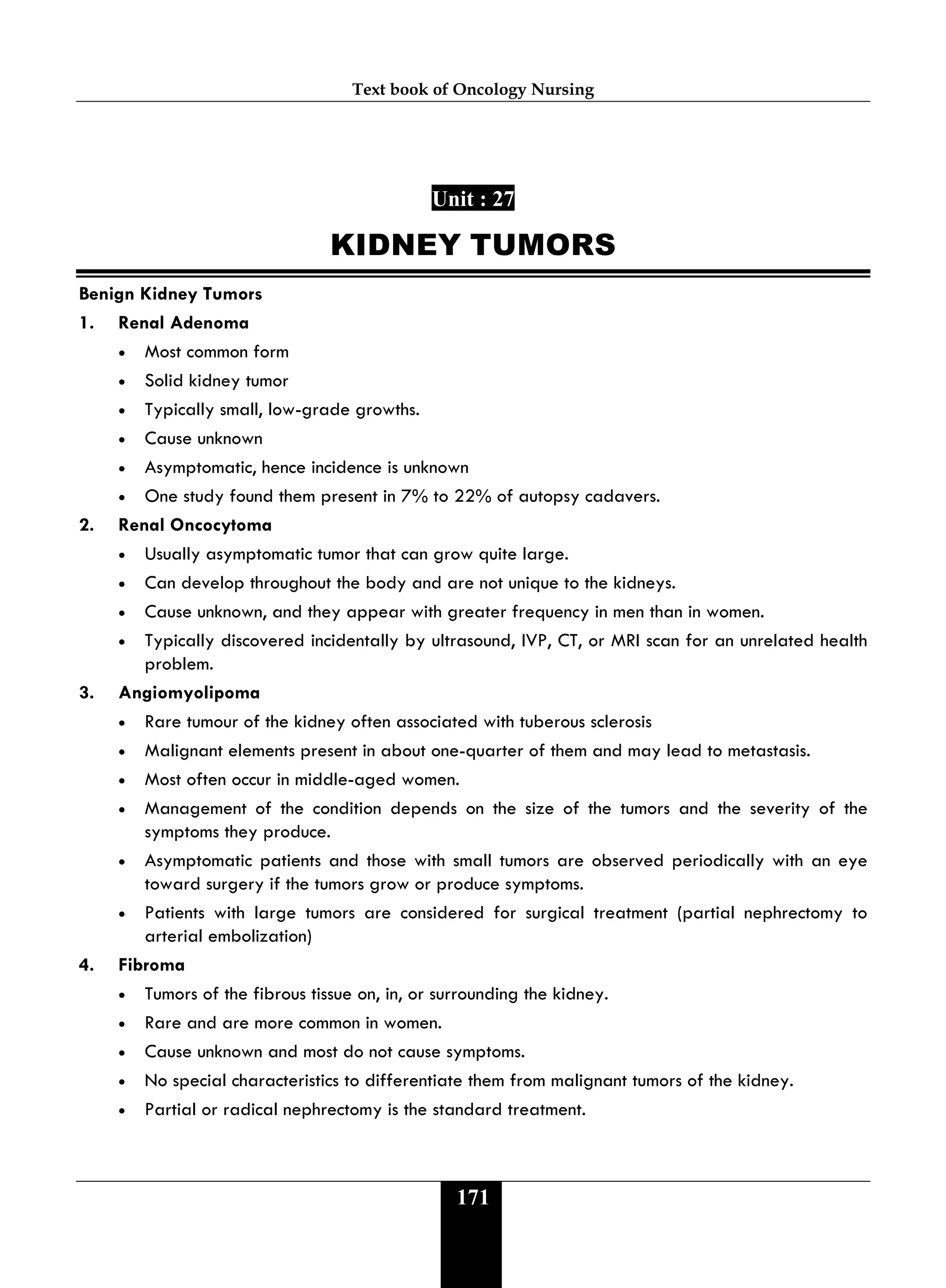 Text book of Oncology Nursing
171
Unit : 27
KIDNEY TUMORS
Benign Kidney Tumors
1. Renal Adenoma
• Most common form
• Solid kidney tumor
• Typically small, low-grade growths.
• Cause unknown
• Asymptomatic, hence incidence is unknown
• One study found them present in 7% to 22% of autopsy cadavers.
2. Renal Oncocytoma
• Usually asymptomatic tumor that can grow quite large.
• Can develop throughout the body and are not unique to the kidneys.
• Cause unknown, and they appear with greater frequency in men than in women.
• Typically discovered incidentally by ultrasound, IVP, CT, or MRI scan for an unrelated health
problem.
3. Angiomyolipoma
• Rare tumour of the kidney often associated with tuberous sclerosis
• Malignant elements present in about one-quarter of them and may lead to metastasis.
• Most often occur in middle-aged women.
• Management of the condition depends on the size of the tumors and the severity of the
symptoms they produce.
• Asymptomatic patients and those with small tumors are observed periodically with an eye
toward surgery if the tumors grow or produce symptoms.
• Patients with large tumors are considered for surgical treatment (partial nephrectomy to
arterial embolization)
4. Fibroma
• Tumors of the fibrous tissue on, in, or surrounding the kidney.
• Rare and are more common in women.
• Cause unknown and most do not cause symptoms.
• No special characteristics to differentiate them from malignant tumors of the kidney.
• Partial or radical nephrectomy is the standard treatment.
 