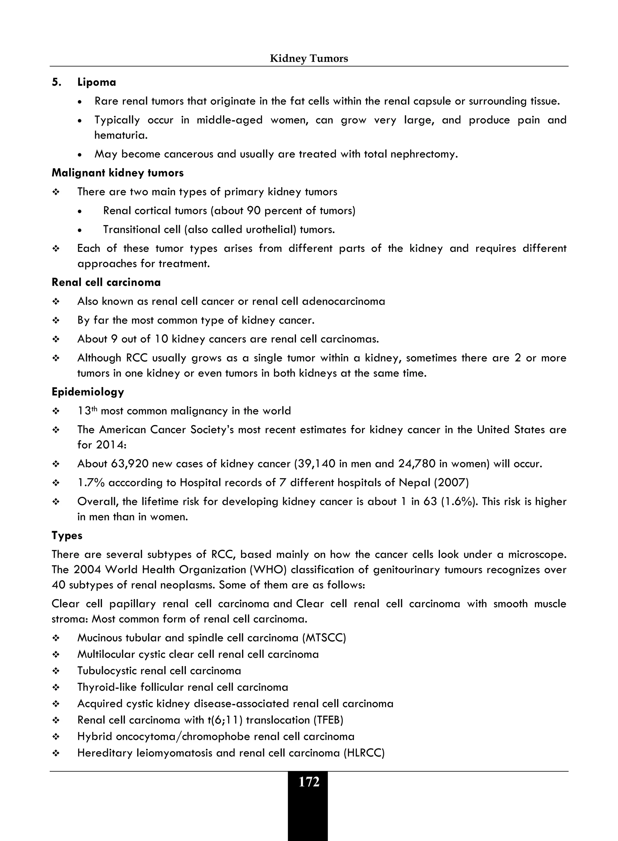 Kidney Tumors
172
5. Lipoma
• Rare renal tumors that originate in the fat cells within the renal capsule or surrounding tissue.
• Typically occur in middle-aged women, can grow very large, and produce pain and
hematuria.
• May become cancerous and usually are treated with total nephrectomy.
Malignant kidney tumors
 There are two main types of primary kidney tumors
• Renal cortical tumors (about 90 percent of tumors)
• Transitional cell (also called urothelial) tumors.
 Each of these tumor types arises from different parts of the kidney and requires different
approaches for treatment.
Renal cell carcinoma
 Also known as renal cell cancer or renal cell adenocarcinoma
 By far the most common type of kidney cancer.
 About 9 out of 10 kidney cancers are renal cell carcinomas.
 Although RCC usually grows as a single tumor within a kidney, sometimes there are 2 or more
tumors in one kidney or even tumors in both kidneys at the same time.
Epidemiology
 13th most common malignancy in the world
 The American Cancer Society’s most recent estimates for kidney cancer in the United States are
for 2014:
 About 63,920 new cases of kidney cancer (39,140 in men and 24,780 in women) will occur.
 1.7% acccording to Hospital records of 7 different hospitals of Nepal (2007)
 Overall, the lifetime risk for developing kidney cancer is about 1 in 63 (1.6%). This risk is higher
in men than in women.
Types
There are several subtypes of RCC, based mainly on how the cancer cells look under a microscope.
The 2004 World Health Organization (WHO) classification of genitourinary tumours recognizes over
40 subtypes of renal neoplasms. Some of them are as follows:
Clear cell papillary renal cell carcinoma and Clear cell renal cell carcinoma with smooth muscle
stroma: Most common form of renal cell carcinoma.
 Mucinous tubular and spindle cell carcinoma (MTSCC)
 Multilocular cystic clear cell renal cell carcinoma
 Tubulocystic renal cell carcinoma
 Thyroid-like follicular renal cell carcinoma
 Acquired cystic kidney disease-associated renal cell carcinoma
 Renal cell carcinoma with t(6;11) translocation (TFEB)
 Hybrid oncocytoma/chromophobe renal cell carcinoma
 Hereditary leiomyomatosis and renal cell carcinoma (HLRCC)
 