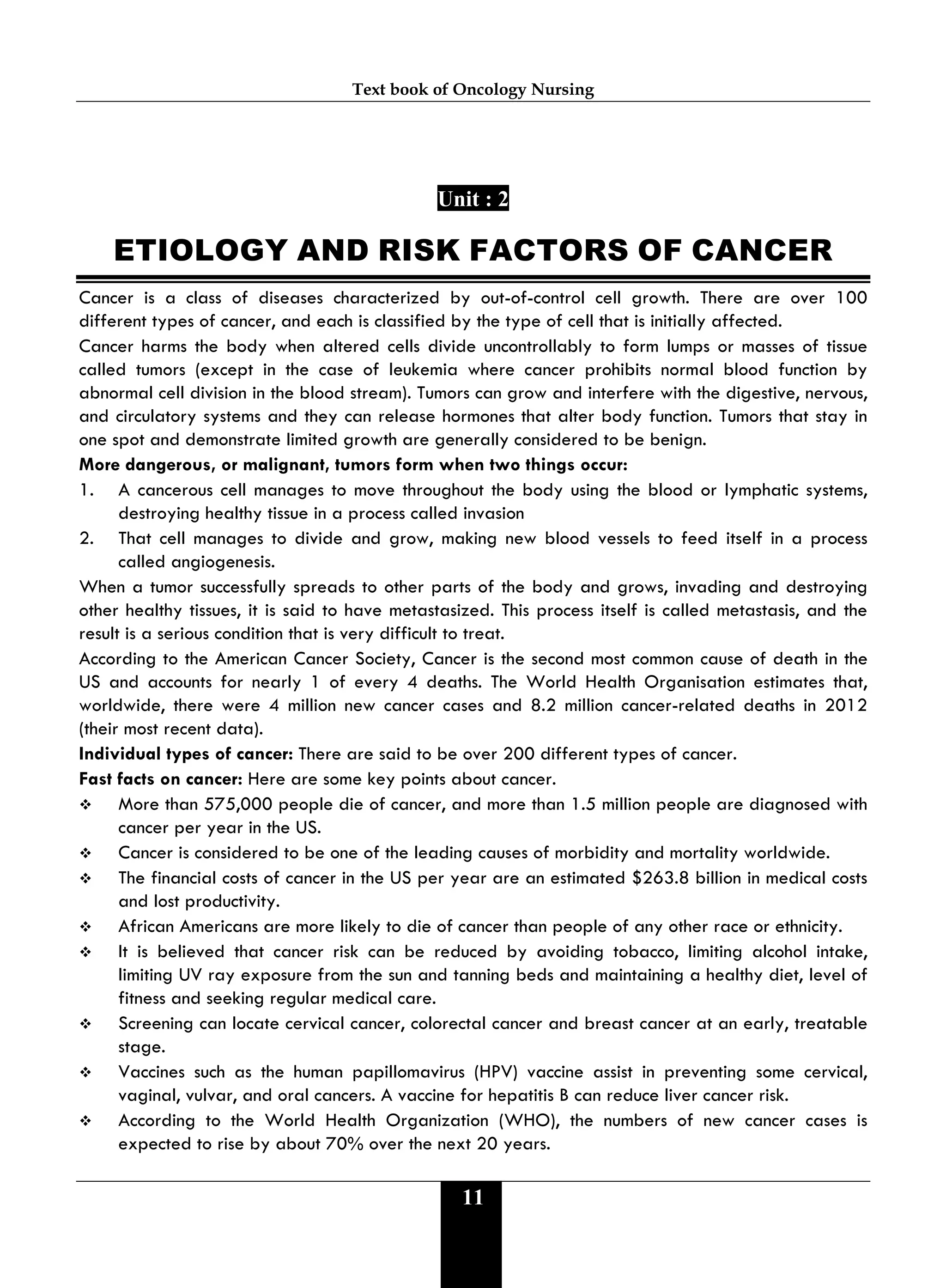 Text book of Oncology Nursing
11
Unit : 2
ETIOLOGY AND RISK FACTORS OF CANCER
Cancer is a class of diseases characterized by out-of-control cell growth. There are over 100
different types of cancer, and each is classified by the type of cell that is initially affected.
Cancer harms the body when altered cells divide uncontrollably to form lumps or masses of tissue
called tumors (except in the case of leukemia where cancer prohibits normal blood function by
abnormal cell division in the blood stream). Tumors can grow and interfere with the digestive, nervous,
and circulatory systems and they can release hormones that alter body function. Tumors that stay in
one spot and demonstrate limited growth are generally considered to be benign.
More dangerous, or malignant, tumors form when two things occur:
1. A cancerous cell manages to move throughout the body using the blood or lymphatic systems,
destroying healthy tissue in a process called invasion
2. That cell manages to divide and grow, making new blood vessels to feed itself in a process
called angiogenesis.
When a tumor successfully spreads to other parts of the body and grows, invading and destroying
other healthy tissues, it is said to have metastasized. This process itself is called metastasis, and the
result is a serious condition that is very difficult to treat.
According to the American Cancer Society, Cancer is the second most common cause of death in the
US and accounts for nearly 1 of every 4 deaths. The World Health Organisation estimates that,
worldwide, there were 4 million new cancer cases and 8.2 million cancer-related deaths in 2012
(their most recent data).
Individual types of cancer: There are said to be over 200 different types of cancer.
Fast facts on cancer: Here are some key points about cancer.
 More than 575,000 people die of cancer, and more than 1.5 million people are diagnosed with
cancer per year in the US.
 Cancer is considered to be one of the leading causes of morbidity and mortality worldwide.
 The financial costs of cancer in the US per year are an estimated $263.8 billion in medical costs
and lost productivity.
 African Americans are more likely to die of cancer than people of any other race or ethnicity.
 It is believed that cancer risk can be reduced by avoiding tobacco, limiting alcohol intake,
limiting UV ray exposure from the sun and tanning beds and maintaining a healthy diet, level of
fitness and seeking regular medical care.
 Screening can locate cervical cancer, colorectal cancer and breast cancer at an early, treatable
stage.
 Vaccines such as the human papillomavirus (HPV) vaccine assist in preventing some cervical,
vaginal, vulvar, and oral cancers. A vaccine for hepatitis B can reduce liver cancer risk.
 According to the World Health Organization (WHO), the numbers of new cancer cases is
expected to rise by about 70% over the next 20 years.
 