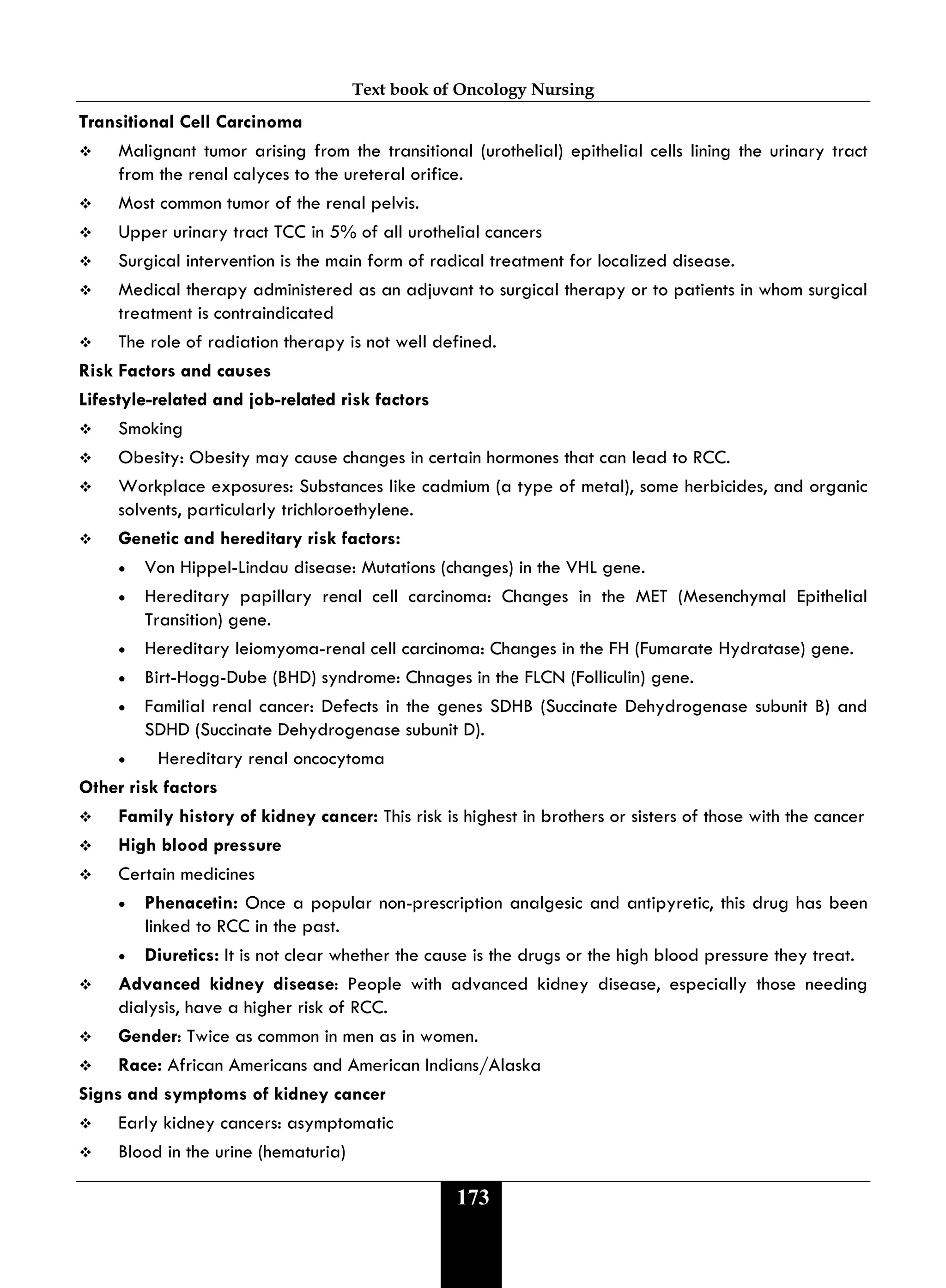 Text book of Oncology Nursing
173
Transitional Cell Carcinoma
 Malignant tumor arising from the transitional (urothelial) epithelial cells lining the urinary tract
from the renal calyces to the ureteral orifice.
 Most common tumor of the renal pelvis.
 Upper urinary tract TCC in 5% of all urothelial cancers
 Surgical intervention is the main form of radical treatment for localized disease.
 Medical therapy administered as an adjuvant to surgical therapy or to patients in whom surgical
treatment is contraindicated
 The role of radiation therapy is not well defined.
Risk Factors and causes
Lifestyle-related and job-related risk factors
 Smoking
 Obesity: Obesity may cause changes in certain hormones that can lead to RCC.
 Workplace exposures: Substances like cadmium (a type of metal), some herbicides, and organic
solvents, particularly trichloroethylene.
 Genetic and hereditary risk factors:
• Von Hippel-Lindau disease: Mutations (changes) in the VHL gene.
• Hereditary papillary renal cell carcinoma: Changes in the MET (Mesenchymal Epithelial
Transition) gene.
• Hereditary leiomyoma-renal cell carcinoma: Changes in the FH (Fumarate Hydratase) gene.
• Birt-Hogg-Dube (BHD) syndrome: Chnages in the FLCN (Folliculin) gene.
• Familial renal cancer: Defects in the genes SDHB (Succinate Dehydrogenase subunit B) and
SDHD (Succinate Dehydrogenase subunit D).
• Hereditary renal oncocytoma
Other risk factors
 Family history of kidney cancer: This risk is highest in brothers or sisters of those with the cancer
 High blood pressure
 Certain medicines
• Phenacetin: Once a popular non-prescription analgesic and antipyretic, this drug has been
linked to RCC in the past.
• Diuretics: It is not clear whether the cause is the drugs or the high blood pressure they treat.
 Advanced kidney disease: People with advanced kidney disease, especially those needing
dialysis, have a higher risk of RCC.
 Gender: Twice as common in men as in women.
 Race: African Americans and American Indians/Alaska
Signs and symptoms of kidney cancer
 Early kidney cancers: asymptomatic
 Blood in the urine (hematuria)
 