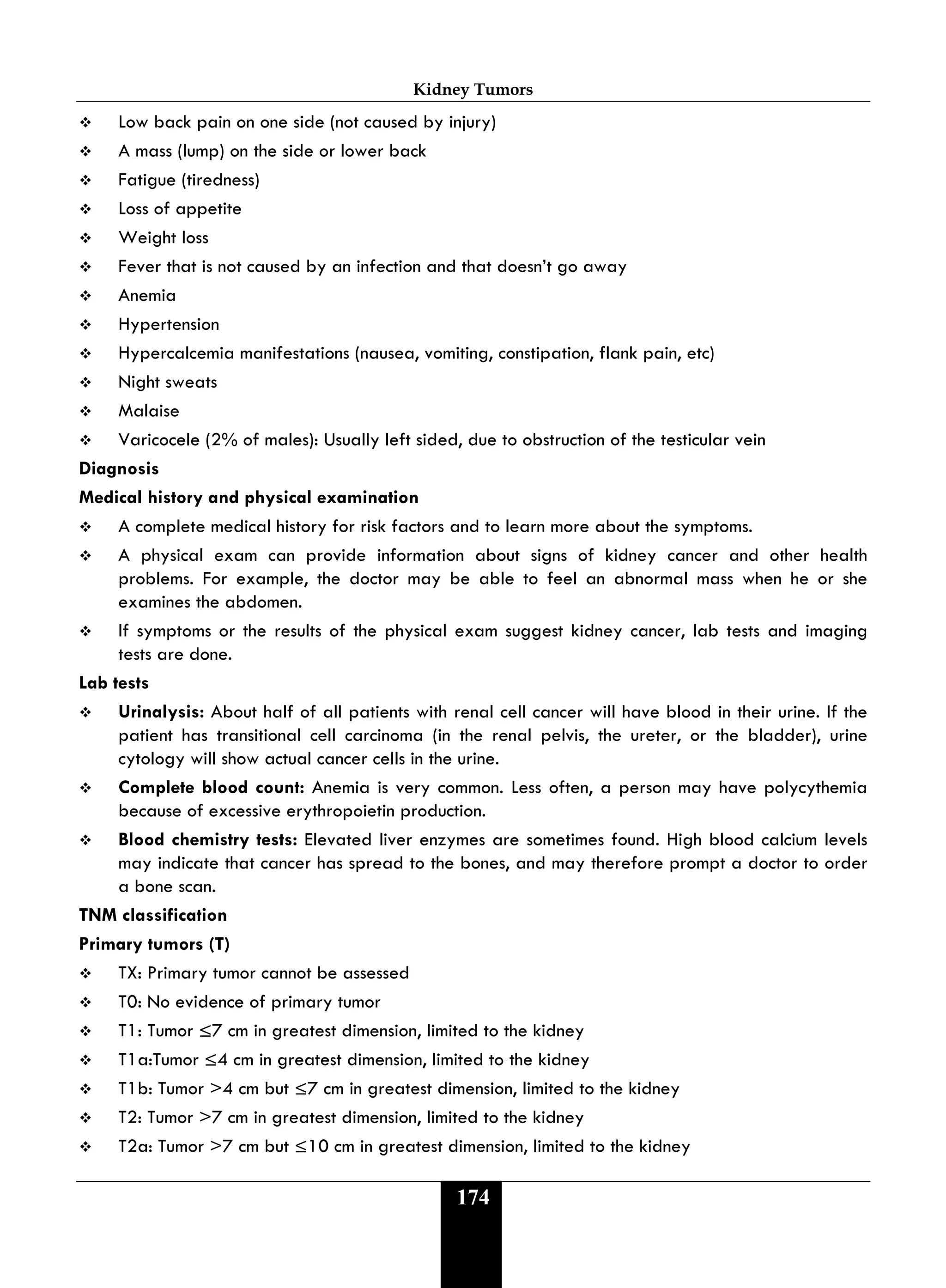 Kidney Tumors
174
 Low back pain on one side (not caused by injury)
 A mass (lump) on the side or lower back
 Fatigue (tiredness)
 Loss of appetite
 Weight loss
 Fever that is not caused by an infection and that doesn’t go away
 Anemia
 Hypertension
 Hypercalcemia manifestations (nausea, vomiting, constipation, flank pain, etc)
 Night sweats
 Malaise
 Varicocele (2% of males): Usually left sided, due to obstruction of the testicular vein
Diagnosis
Medical history and physical examination
 A complete medical history for risk factors and to learn more about the symptoms.
 A physical exam can provide information about signs of kidney cancer and other health
problems. For example, the doctor may be able to feel an abnormal mass when he or she
examines the abdomen.
 If symptoms or the results of the physical exam suggest kidney cancer, lab tests and imaging
tests are done.
Lab tests
 Urinalysis: About half of all patients with renal cell cancer will have blood in their urine. If the
patient has transitional cell carcinoma (in the renal pelvis, the ureter, or the bladder), urine
cytology will show actual cancer cells in the urine.
 Complete blood count: Anemia is very common. Less often, a person may have polycythemia
because of excessive erythropoietin production.
 Blood chemistry tests: Elevated liver enzymes are sometimes found. High blood calcium levels
may indicate that cancer has spread to the bones, and may therefore prompt a doctor to order
a bone scan.
TNM classification
Primary tumors (T)
 TX: Primary tumor cannot be assessed
 T0: No evidence of primary tumor
 T1: Tumor ≤7 cm in greatest dimension, limited to the kidney
 T1a:Tumor ≤4 cm in greatest dimension, limited to the kidney
 T1b: Tumor >4 cm but ≤7 cm in greatest dimension, limited to the kidney
 T2: Tumor >7 cm in greatest dimension, limited to the kidney
 T2a: Tumor >7 cm but ≤10 cm in greatest dimension, limited to the kidney
 