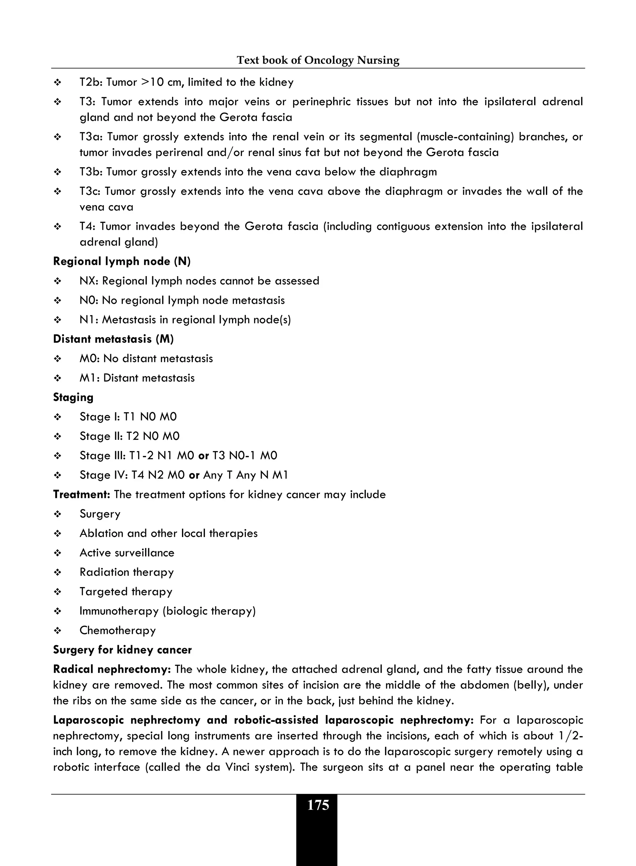 Text book of Oncology Nursing
175
 T2b: Tumor >10 cm, limited to the kidney
 T3: Tumor extends into major veins or perinephric tissues but not into the ipsilateral adrenal
gland and not beyond the Gerota fascia
 T3a: Tumor grossly extends into the renal vein or its segmental (muscle-containing) branches, or
tumor invades perirenal and/or renal sinus fat but not beyond the Gerota fascia
 T3b: Tumor grossly extends into the vena cava below the diaphragm
 T3c: Tumor grossly extends into the vena cava above the diaphragm or invades the wall of the
vena cava
 T4: Tumor invades beyond the Gerota fascia (including contiguous extension into the ipsilateral
adrenal gland)
Regional lymph node (N)
 NX: Regional lymph nodes cannot be assessed
 N0: No regional lymph node metastasis
 N1: Metastasis in regional lymph node(s)
Distant metastasis (M)
 M0: No distant metastasis
 M1: Distant metastasis
Staging
 Stage I: T1 N0 M0
 Stage II: T2 N0 M0
 Stage III: T1-2 N1 M0 or T3 N0-1 M0
 Stage IV: T4 N2 M0 or Any T Any N M1
Treatment: The treatment options for kidney cancer may include
 Surgery
 Ablation and other local therapies
 Active surveillance
 Radiation therapy
 Targeted therapy
 Immunotherapy (biologic therapy)
 Chemotherapy
Surgery for kidney cancer
Radical nephrectomy: The whole kidney, the attached adrenal gland, and the fatty tissue around the
kidney are removed. The most common sites of incision are the middle of the abdomen (belly), under
the ribs on the same side as the cancer, or in the back, just behind the kidney.
Laparoscopic nephrectomy and robotic-assisted laparoscopic nephrectomy: For a laparoscopic
nephrectomy, special long instruments are inserted through the incisions, each of which is about 1/2-
inch long, to remove the kidney. A newer approach is to do the laparoscopic surgery remotely using a
robotic interface (called the da Vinci system). The surgeon sits at a panel near the operating table
 