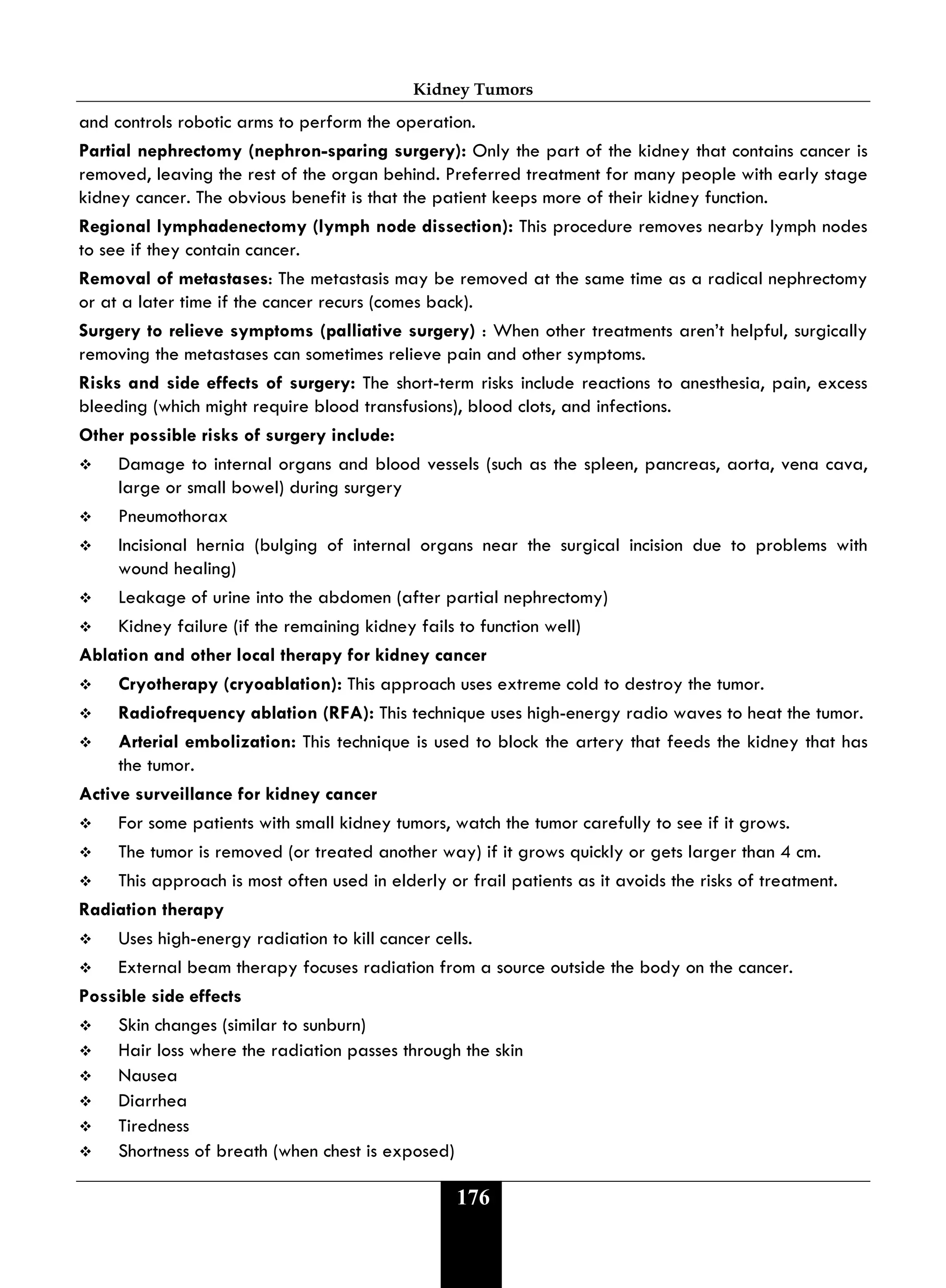 Kidney Tumors
176
and controls robotic arms to perform the operation.
Partial nephrectomy (nephron-sparing surgery): Only the part of the kidney that contains cancer is
removed, leaving the rest of the organ behind. Preferred treatment for many people with early stage
kidney cancer. The obvious benefit is that the patient keeps more of their kidney function.
Regional lymphadenectomy (lymph node dissection): This procedure removes nearby lymph nodes
to see if they contain cancer.
Removal of metastases: The metastasis may be removed at the same time as a radical nephrectomy
or at a later time if the cancer recurs (comes back).
Surgery to relieve symptoms (palliative surgery) : When other treatments aren’t helpful, surgically
removing the metastases can sometimes relieve pain and other symptoms.
Risks and side effects of surgery: The short-term risks include reactions to anesthesia, pain, excess
bleeding (which might require blood transfusions), blood clots, and infections.
Other possible risks of surgery include:
 Damage to internal organs and blood vessels (such as the spleen, pancreas, aorta, vena cava,
large or small bowel) during surgery
 Pneumothorax
 Incisional hernia (bulging of internal organs near the surgical incision due to problems with
wound healing)
 Leakage of urine into the abdomen (after partial nephrectomy)
 Kidney failure (if the remaining kidney fails to function well)
Ablation and other local therapy for kidney cancer
 Cryotherapy (cryoablation): This approach uses extreme cold to destroy the tumor.
 Radiofrequency ablation (RFA): This technique uses high-energy radio waves to heat the tumor.
 Arterial embolization: This technique is used to block the artery that feeds the kidney that has
the tumor.
Active surveillance for kidney cancer
 For some patients with small kidney tumors, watch the tumor carefully to see if it grows.
 The tumor is removed (or treated another way) if it grows quickly or gets larger than 4 cm.
 This approach is most often used in elderly or frail patients as it avoids the risks of treatment.
Radiation therapy
 Uses high-energy radiation to kill cancer cells.
 External beam therapy focuses radiation from a source outside the body on the cancer.
Possible side effects
 Skin changes (similar to sunburn)
 Hair loss where the radiation passes through the skin
 Nausea
 Diarrhea
 Tiredness
 Shortness of breath (when chest is exposed)
 