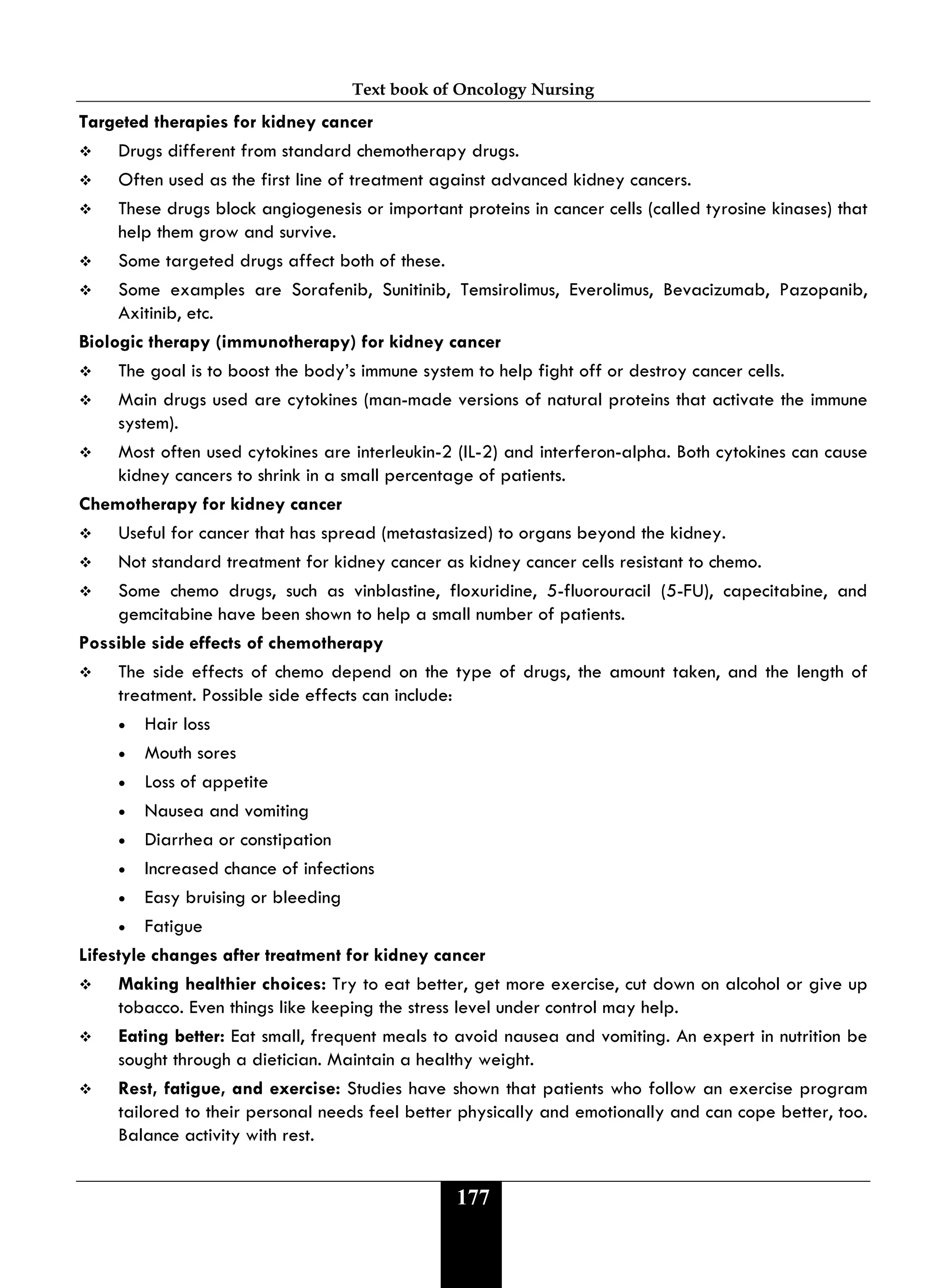 Text book of Oncology Nursing
177
Targeted therapies for kidney cancer
 Drugs different from standard chemotherapy drugs.
 Often used as the first line of treatment against advanced kidney cancers.
 These drugs block angiogenesis or important proteins in cancer cells (called tyrosine kinases) that
help them grow and survive.
 Some targeted drugs affect both of these.
 Some examples are Sorafenib, Sunitinib, Temsirolimus, Everolimus, Bevacizumab, Pazopanib,
Axitinib, etc.
Biologic therapy (immunotherapy) for kidney cancer
 The goal is to boost the body’s immune system to help fight off or destroy cancer cells.
 Main drugs used are cytokines (man-made versions of natural proteins that activate the immune
system).
 Most often used cytokines are interleukin-2 (IL-2) and interferon-alpha. Both cytokines can cause
kidney cancers to shrink in a small percentage of patients.
Chemotherapy for kidney cancer
 Useful for cancer that has spread (metastasized) to organs beyond the kidney.
 Not standard treatment for kidney cancer as kidney cancer cells resistant to chemo.
 Some chemo drugs, such as vinblastine, floxuridine, 5-fluorouracil (5-FU), capecitabine, and
gemcitabine have been shown to help a small number of patients.
Possible side effects of chemotherapy
 The side effects of chemo depend on the type of drugs, the amount taken, and the length of
treatment. Possible side effects can include:
• Hair loss
• Mouth sores
• Loss of appetite
• Nausea and vomiting
• Diarrhea or constipation
• Increased chance of infections
• Easy bruising or bleeding
• Fatigue
Lifestyle changes after treatment for kidney cancer
 Making healthier choices: Try to eat better, get more exercise, cut down on alcohol or give up
tobacco. Even things like keeping the stress level under control may help.
 Eating better: Eat small, frequent meals to avoid nausea and vomiting. An expert in nutrition be
sought through a dietician. Maintain a healthy weight.
 Rest, fatigue, and exercise: Studies have shown that patients who follow an exercise program
tailored to their personal needs feel better physically and emotionally and can cope better, too.
Balance activity with rest.
 