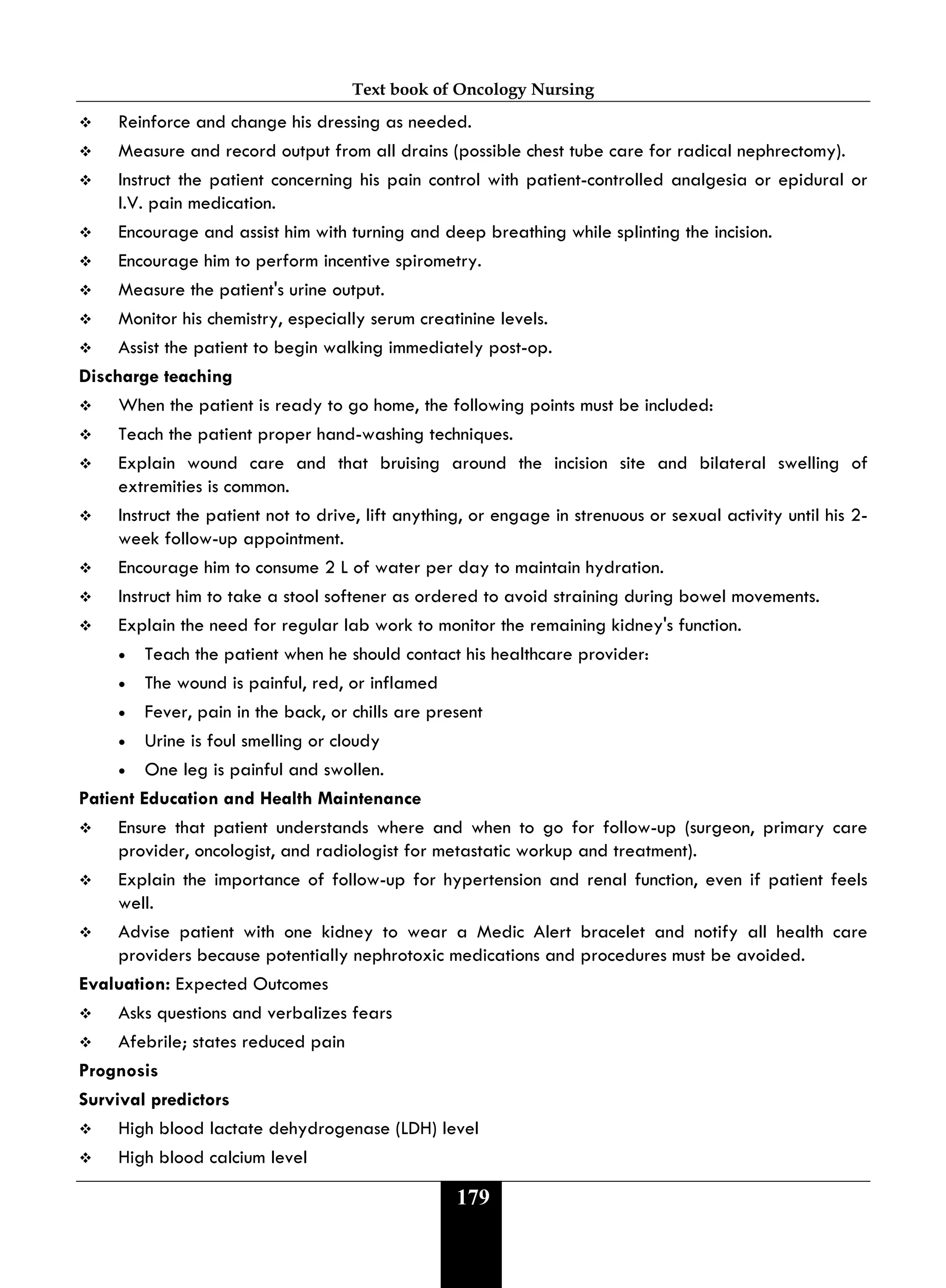 Text book of Oncology Nursing
179
 Reinforce and change his dressing as needed.
 Measure and record output from all drains (possible chest tube care for radical nephrectomy).
 Instruct the patient concerning his pain control with patient-controlled analgesia or epidural or
I.V. pain medication.
 Encourage and assist him with turning and deep breathing while splinting the incision.
 Encourage him to perform incentive spirometry.
 Measure the patient's urine output.
 Monitor his chemistry, especially serum creatinine levels.
 Assist the patient to begin walking immediately post-op.
Discharge teaching
 When the patient is ready to go home, the following points must be included:
 Teach the patient proper hand-washing techniques.
 Explain wound care and that bruising around the incision site and bilateral swelling of
extremities is common.
 Instruct the patient not to drive, lift anything, or engage in strenuous or sexual activity until his 2-
week follow-up appointment.
 Encourage him to consume 2 L of water per day to maintain hydration.
 Instruct him to take a stool softener as ordered to avoid straining during bowel movements.
 Explain the need for regular lab work to monitor the remaining kidney's function.
• Teach the patient when he should contact his healthcare provider:
• The wound is painful, red, or inflamed
• Fever, pain in the back, or chills are present
• Urine is foul smelling or cloudy
• One leg is painful and swollen.
Patient Education and Health Maintenance
 Ensure that patient understands where and when to go for follow-up (surgeon, primary care
provider, oncologist, and radiologist for metastatic workup and treatment).
 Explain the importance of follow-up for hypertension and renal function, even if patient feels
well.
 Advise patient with one kidney to wear a Medic Alert bracelet and notify all health care
providers because potentially nephrotoxic medications and procedures must be avoided.
Evaluation: Expected Outcomes
 Asks questions and verbalizes fears
 Afebrile; states reduced pain
Prognosis
Survival predictors
 High blood lactate dehydrogenase (LDH) level
 High blood calcium level
 