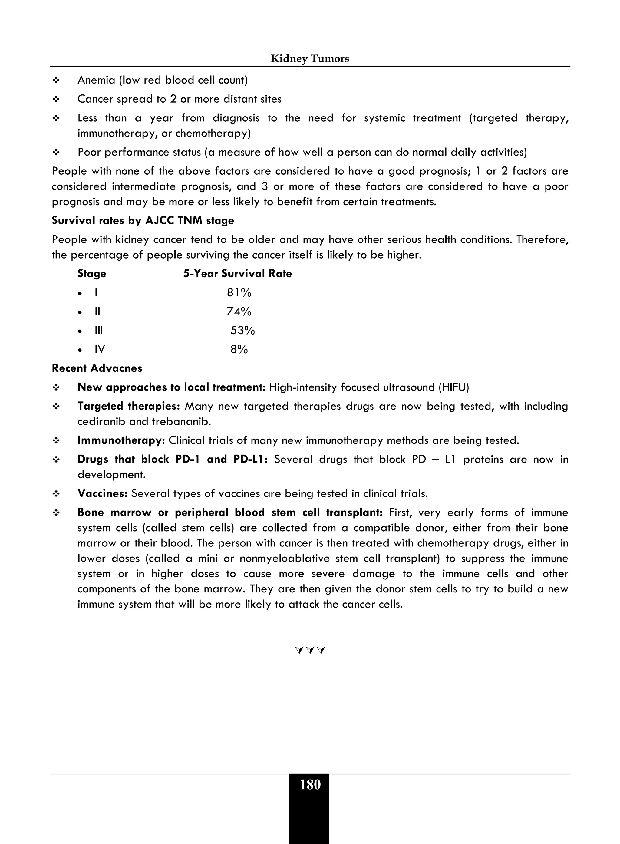 Kidney Tumors
180
 Anemia (low red blood cell count)
 Cancer spread to 2 or more distant sites
 Less than a year from diagnosis to the need for systemic treatment (targeted therapy,
immunotherapy, or chemotherapy)
 Poor performance status (a measure of how well a person can do normal daily activities)
People with none of the above factors are considered to have a good prognosis; 1 or 2 factors are
considered intermediate prognosis, and 3 or more of these factors are considered to have a poor
prognosis and may be more or less likely to benefit from certain treatments.
Survival rates by AJCC TNM stage
People with kidney cancer tend to be older and may have other serious health conditions. Therefore,
the percentage of people surviving the cancer itself is likely to be higher.
Stage 5-Year Survival Rate
• I 81%
• II 74%
• III 53%
• IV 8%
Recent Advacnes
 New approaches to local treatment: High-intensity focused ultrasound (HIFU)
 Targeted therapies: Many new targeted therapies drugs are now being tested, with including
cediranib and trebananib.
 Immunotherapy: Clinical trials of many new immunotherapy methods are being tested.
 Drugs that block PD-1 and PD-L1: Several drugs that block PD – L1 proteins are now in
development.
 Vaccines: Several types of vaccines are being tested in clinical trials.
 Bone marrow or peripheral blood stem cell transplant: First, very early forms of immune
system cells (called stem cells) are collected from a compatible donor, either from their bone
marrow or their blood. The person with cancer is then treated with chemotherapy drugs, either in
lower doses (called a mini or nonmyeloablative stem cell transplant) to suppress the immune
system or in higher doses to cause more severe damage to the immune cells and other
components of the bone marrow. They are then given the donor stem cells to try to build a new
immune system that will be more likely to attack the cancer cells.

 