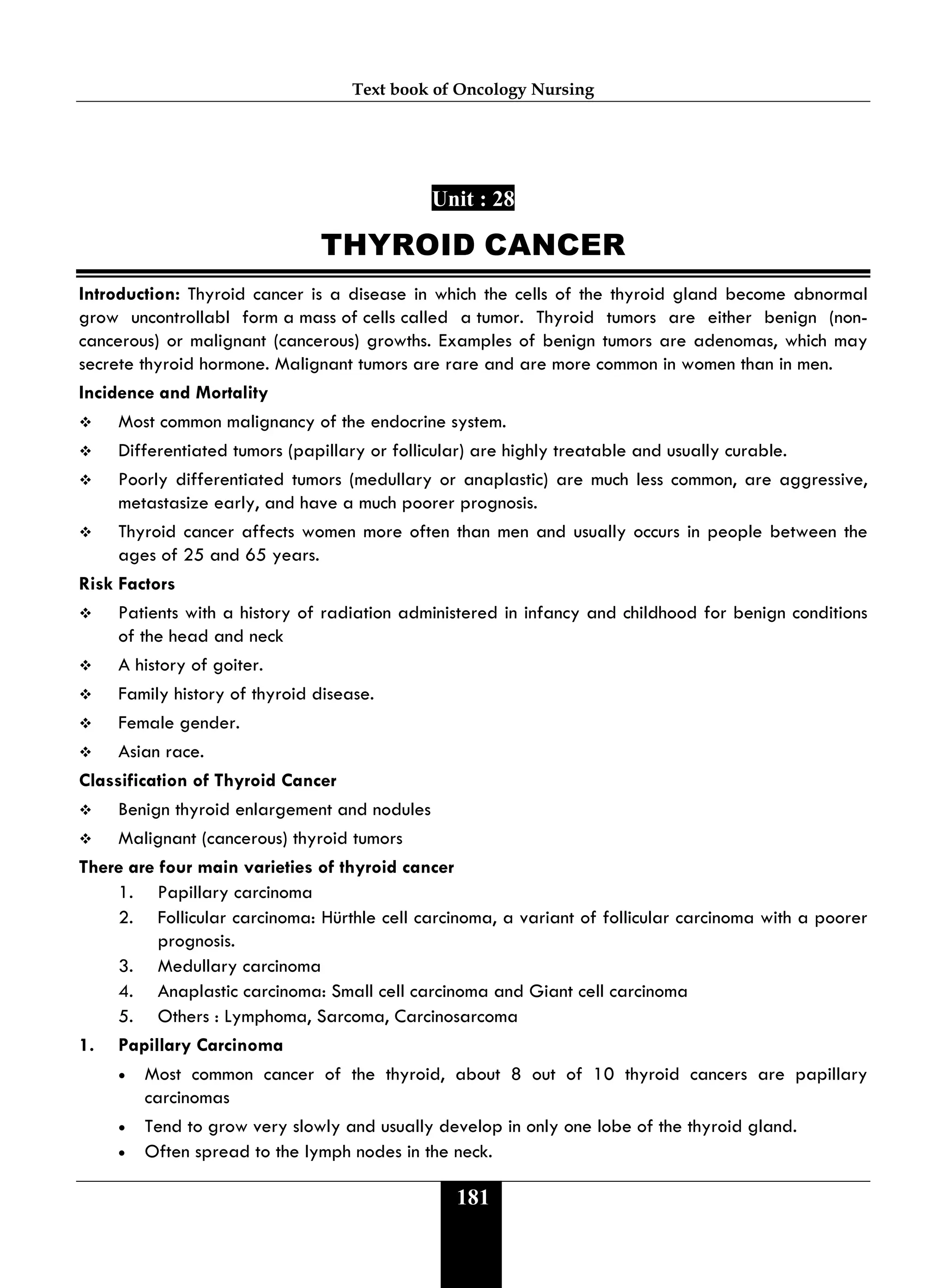 Text book of Oncology Nursing
181
Unit : 28
THYROID CANCER
Introduction: Thyroid cancer is a disease in which the cells of the thyroid gland become abnormal
grow uncontrollabl form a mass of cells called a tumor. Thyroid tumors are either benign (non-
cancerous) or malignant (cancerous) growths. Examples of benign tumors are adenomas, which may
secrete thyroid hormone. Malignant tumors are rare and are more common in women than in men.
Incidence and Mortality
 Most common malignancy of the endocrine system.
 Differentiated tumors (papillary or follicular) are highly treatable and usually curable.
 Poorly differentiated tumors (medullary or anaplastic) are much less common, are aggressive,
metastasize early, and have a much poorer prognosis.
 Thyroid cancer affects women more often than men and usually occurs in people between the
ages of 25 and 65 years.
Risk Factors
 Patients with a history of radiation administered in infancy and childhood for benign conditions
of the head and neck
 A history of goiter.
 Family history of thyroid disease.
 Female gender.
 Asian race.
Classification of Thyroid Cancer
 Benign thyroid enlargement and nodules
 Malignant (cancerous) thyroid tumors
There are four main varieties of thyroid cancer
1. Papillary carcinoma
2. Follicular carcinoma: Hürthle cell carcinoma, a variant of follicular carcinoma with a poorer
prognosis.
3. Medullary carcinoma
4. Anaplastic carcinoma: Small cell carcinoma and Giant cell carcinoma
5. Others : Lymphoma, Sarcoma, Carcinosarcoma
1. Papillary Carcinoma
• Most common cancer of the thyroid, about 8 out of 10 thyroid cancers are papillary
carcinomas
• Tend to grow very slowly and usually develop in only one lobe of the thyroid gland.
• Often spread to the lymph nodes in the neck.
 