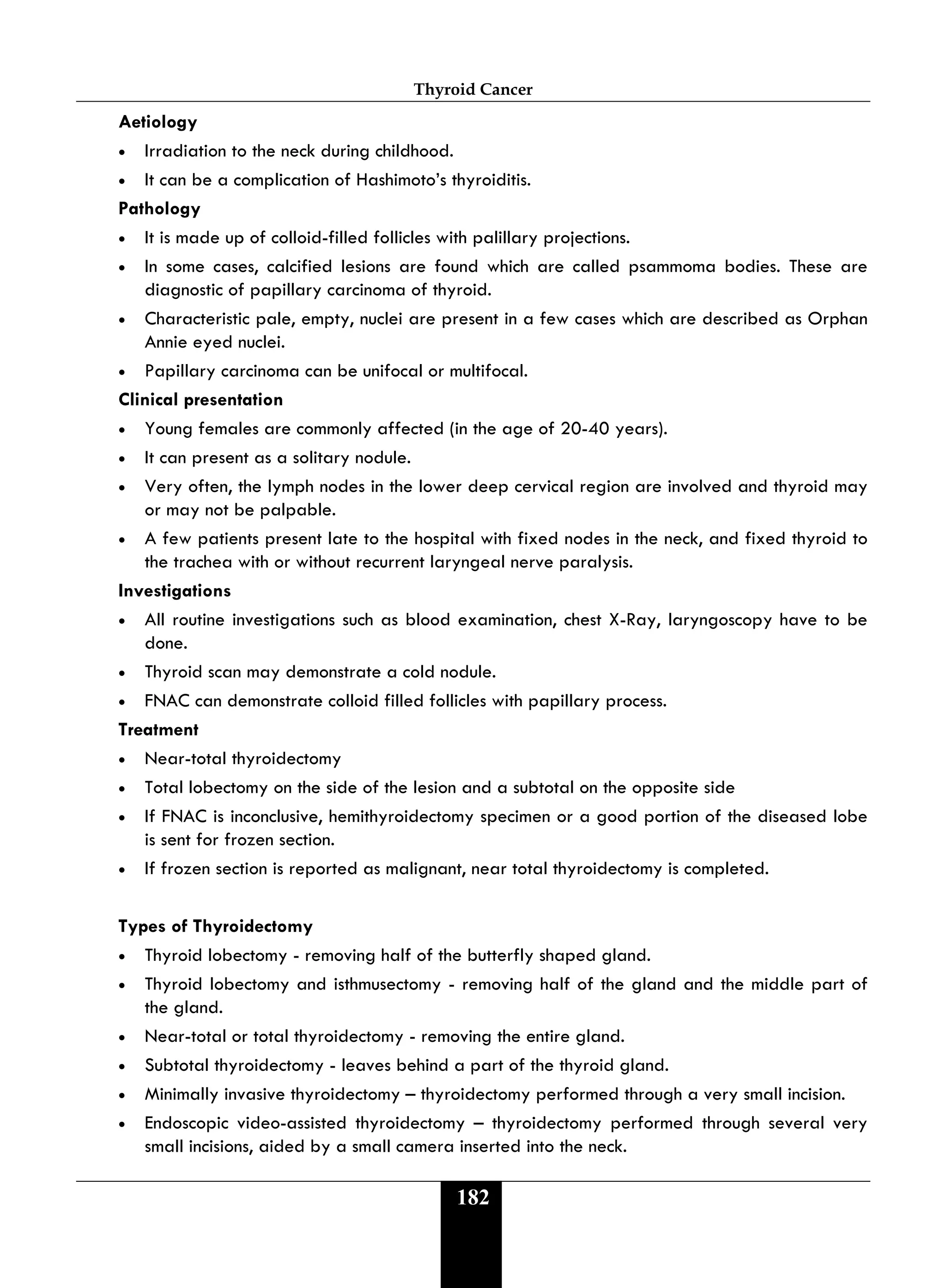 Thyroid Cancer
182
Aetiology
• Irradiation to the neck during childhood.
• It can be a complication of Hashimoto’s thyroiditis.
Pathology
• It is made up of colloid-filled follicles with palillary projections.
• In some cases, calcified lesions are found which are called psammoma bodies. These are
diagnostic of papillary carcinoma of thyroid.
• Characteristic pale, empty, nuclei are present in a few cases which are described as Orphan
Annie eyed nuclei.
• Papillary carcinoma can be unifocal or multifocal.
Clinical presentation
• Young females are commonly affected (in the age of 20-40 years).
• It can present as a solitary nodule.
• Very often, the lymph nodes in the lower deep cervical region are involved and thyroid may
or may not be palpable.
• A few patients present late to the hospital with fixed nodes in the neck, and fixed thyroid to
the trachea with or without recurrent laryngeal nerve paralysis.
Investigations
• All routine investigations such as blood examination, chest X-Ray, laryngoscopy have to be
done.
• Thyroid scan may demonstrate a cold nodule.
• FNAC can demonstrate colloid filled follicles with papillary process.
Treatment
• Near-total thyroidectomy
• Total lobectomy on the side of the lesion and a subtotal on the opposite side
• If FNAC is inconclusive, hemithyroidectomy specimen or a good portion of the diseased lobe
is sent for frozen section.
• If frozen section is reported as malignant, near total thyroidectomy is completed.
Types of Thyroidectomy
• Thyroid lobectomy - removing half of the butterfly shaped gland.
• Thyroid lobectomy and isthmusectomy - removing half of the gland and the middle part of
the gland.
• Near-total or total thyroidectomy - removing the entire gland.
• Subtotal thyroidectomy - leaves behind a part of the thyroid gland.
• Minimally invasive thyroidectomy – thyroidectomy performed through a very small incision.
• Endoscopic video-assisted thyroidectomy – thyroidectomy performed through several very
small incisions, aided by a small camera inserted into the neck.
 