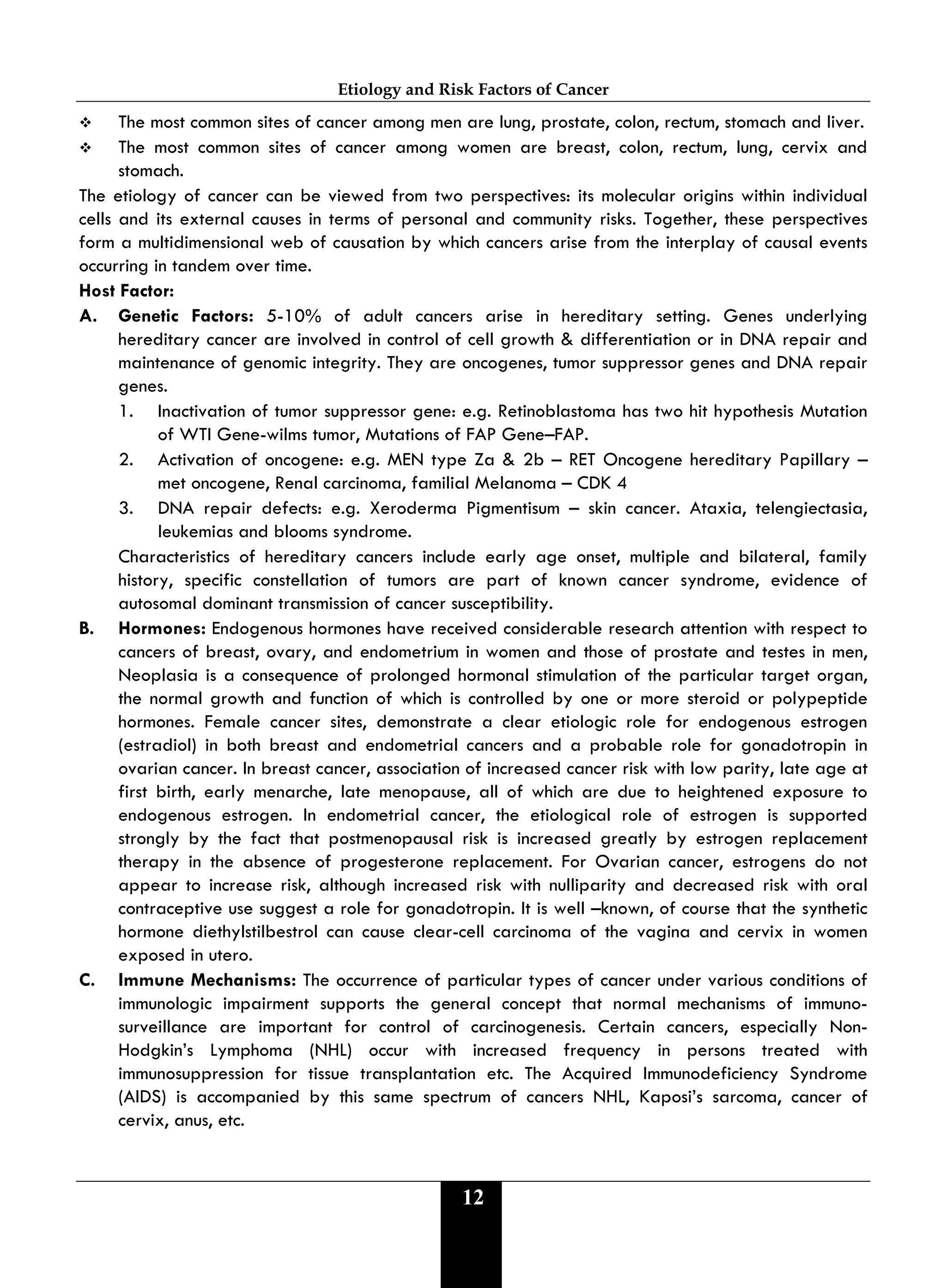Etiology and Risk Factors of Cancer
12
 The most common sites of cancer among men are lung, prostate, colon, rectum, stomach and liver.
 The most common sites of cancer among women are breast, colon, rectum, lung, cervix and
stomach.
The etiology of cancer can be viewed from two perspectives: its molecular origins within individual
cells and its external causes in terms of personal and community risks. Together, these perspectives
form a multidimensional web of causation by which cancers arise from the interplay of causal events
occurring in tandem over time.
Host Factor:
A. Genetic Factors: 5-10% of adult cancers arise in hereditary setting. Genes underlying
hereditary cancer are involved in control of cell growth & differentiation or in DNA repair and
maintenance of genomic integrity. They are oncogenes, tumor suppressor genes and DNA repair
genes.
1. Inactivation of tumor suppressor gene: e.g. Retinoblastoma has two hit hypothesis Mutation
of WTI Gene-wilms tumor, Mutations of FAP Gene–FAP.
2. Activation of oncogene: e.g. MEN type Za & 2b – RET Oncogene hereditary Papillary –
met oncogene, Renal carcinoma, familial Melanoma – CDK 4
3. DNA repair defects: e.g. Xeroderma Pigmentisum – skin cancer. Ataxia, telengiectasia,
leukemias and blooms syndrome.
Characteristics of hereditary cancers include early age onset, multiple and bilateral, family
history, specific constellation of tumors are part of known cancer syndrome, evidence of
autosomal dominant transmission of cancer susceptibility.
B. Hormones: Endogenous hormones have received considerable research attention with respect to
cancers of breast, ovary, and endometrium in women and those of prostate and testes in men,
Neoplasia is a consequence of prolonged hormonal stimulation of the particular target organ,
the normal growth and function of which is controlled by one or more steroid or polypeptide
hormones. Female cancer sites, demonstrate a clear etiologic role for endogenous estrogen
(estradiol) in both breast and endometrial cancers and a probable role for gonadotropin in
ovarian cancer. In breast cancer, association of increased cancer risk with low parity, late age at
first birth, early menarche, late menopause, all of which are due to heightened exposure to
endogenous estrogen. In endometrial cancer, the etiological role of estrogen is supported
strongly by the fact that postmenopausal risk is increased greatly by estrogen replacement
therapy in the absence of progesterone replacement. For Ovarian cancer, estrogens do not
appear to increase risk, although increased risk with nulliparity and decreased risk with oral
contraceptive use suggest a role for gonadotropin. It is well –known, of course that the synthetic
hormone diethylstilbestrol can cause clear-cell carcinoma of the vagina and cervix in women
exposed in utero.
C. Immune Mechanisms: The occurrence of particular types of cancer under various conditions of
immunologic impairment supports the general concept that normal mechanisms of immuno-
surveillance are important for control of carcinogenesis. Certain cancers, especially Non-
Hodgkin’s Lymphoma (NHL) occur with increased frequency in persons treated with
immunosuppression for tissue transplantation etc. The Acquired Immunodeficiency Syndrome
(AIDS) is accompanied by this same spectrum of cancers NHL, Kaposi’s sarcoma, cancer of
cervix, anus, etc.
 