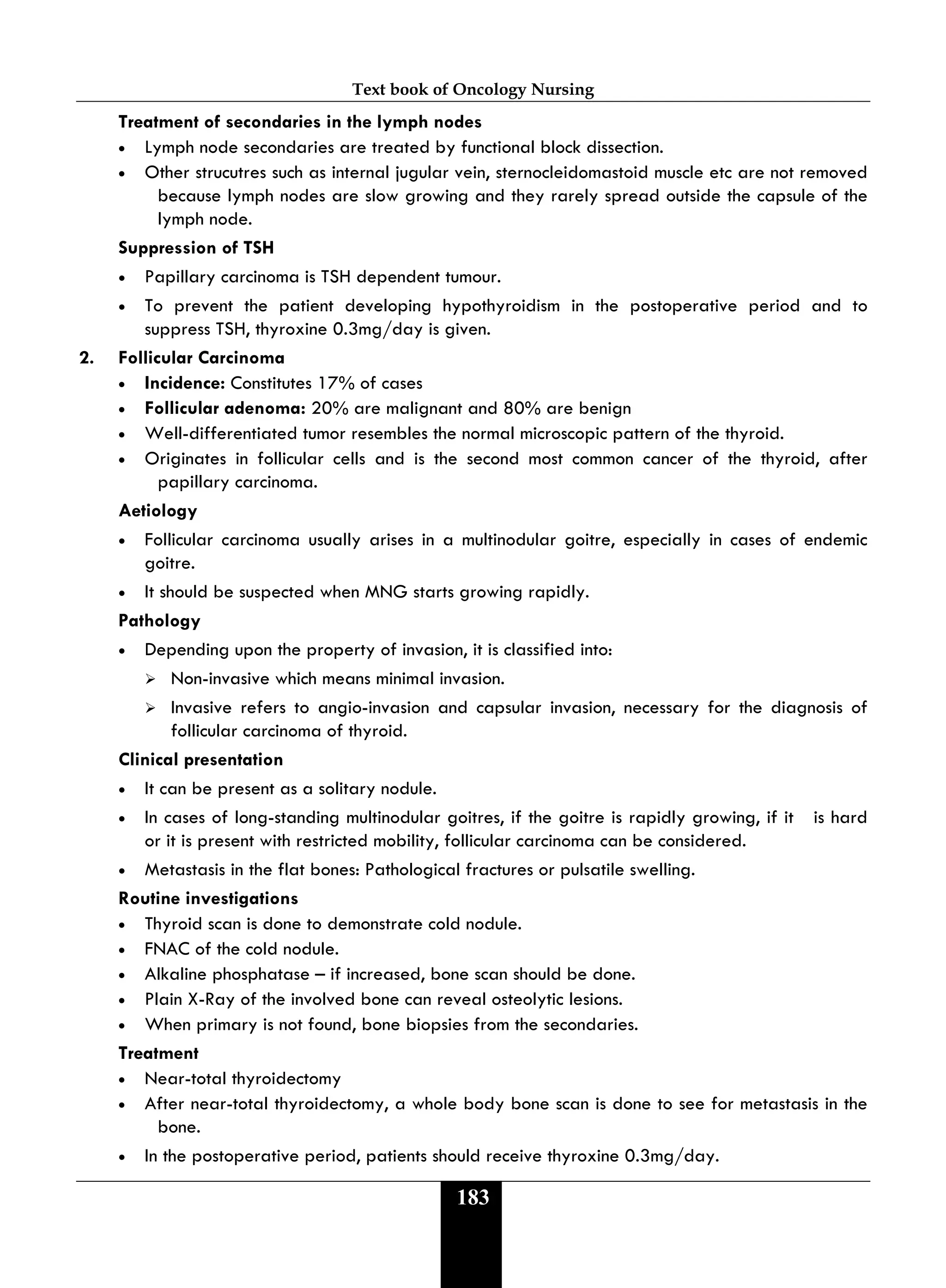 Text book of Oncology Nursing
183
Treatment of secondaries in the lymph nodes
• Lymph node secondaries are treated by functional block dissection.
• Other strucutres such as internal jugular vein, sternocleidomastoid muscle etc are not removed
because lymph nodes are slow growing and they rarely spread outside the capsule of the
lymph node.
Suppression of TSH
• Papillary carcinoma is TSH dependent tumour.
• To prevent the patient developing hypothyroidism in the postoperative period and to
suppress TSH, thyroxine 0.3mg/day is given.
2. Follicular Carcinoma
• Incidence: Constitutes 17% of cases
• Follicular adenoma: 20% are malignant and 80% are benign
• Well-differentiated tumor resembles the normal microscopic pattern of the thyroid.
• Originates in follicular cells and is the second most common cancer of the thyroid, after
papillary carcinoma.
Aetiology
• Follicular carcinoma usually arises in a multinodular goitre, especially in cases of endemic
goitre.
• It should be suspected when MNG starts growing rapidly.
Pathology
• Depending upon the property of invasion, it is classified into:
 Non-invasive which means minimal invasion.
 Invasive refers to angio-invasion and capsular invasion, necessary for the diagnosis of
follicular carcinoma of thyroid.
Clinical presentation
• It can be present as a solitary nodule.
• In cases of long-standing multinodular goitres, if the goitre is rapidly growing, if it is hard
or it is present with restricted mobility, follicular carcinoma can be considered.
• Metastasis in the flat bones: Pathological fractures or pulsatile swelling.
Routine investigations
• Thyroid scan is done to demonstrate cold nodule.
• FNAC of the cold nodule.
• Alkaline phosphatase – if increased, bone scan should be done.
• Plain X-Ray of the involved bone can reveal osteolytic lesions.
• When primary is not found, bone biopsies from the secondaries.
Treatment
• Near-total thyroidectomy
• After near-total thyroidectomy, a whole body bone scan is done to see for metastasis in the
bone.
• In the postoperative period, patients should receive thyroxine 0.3mg/day.
 