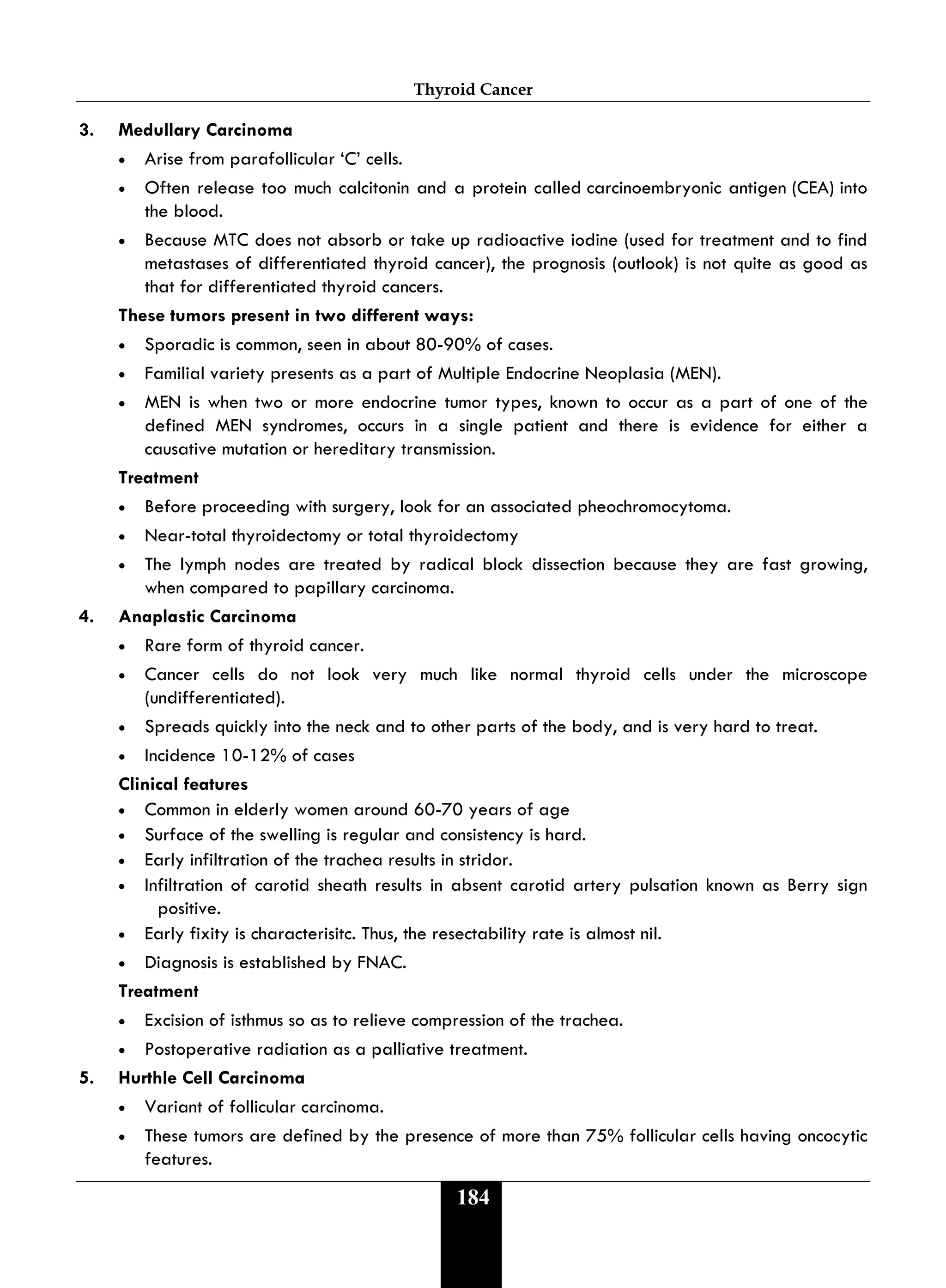 Thyroid Cancer
184
3. Medullary Carcinoma
• Arise from parafollicular ‘C’ cells.
• Often release too much calcitonin and a protein called carcinoembryonic antigen (CEA) into
the blood.
• Because MTC does not absorb or take up radioactive iodine (used for treatment and to find
metastases of differentiated thyroid cancer), the prognosis (outlook) is not quite as good as
that for differentiated thyroid cancers.
These tumors present in two different ways:
• Sporadic is common, seen in about 80-90% of cases.
• Familial variety presents as a part of Multiple Endocrine Neoplasia (MEN).
• MEN is when two or more endocrine tumor types, known to occur as a part of one of the
defined MEN syndromes, occurs in a single patient and there is evidence for either a
causative mutation or hereditary transmission.
Treatment
• Before proceeding with surgery, look for an associated pheochromocytoma.
• Near-total thyroidectomy or total thyroidectomy
• The lymph nodes are treated by radical block dissection because they are fast growing,
when compared to papillary carcinoma.
4. Anaplastic Carcinoma
• Rare form of thyroid cancer.
• Cancer cells do not look very much like normal thyroid cells under the microscope
(undifferentiated).
• Spreads quickly into the neck and to other parts of the body, and is very hard to treat.
• Incidence 10-12% of cases
Clinical features
• Common in elderly women around 60-70 years of age
• Surface of the swelling is regular and consistency is hard.
• Early infiltration of the trachea results in stridor.
• Infiltration of carotid sheath results in absent carotid artery pulsation known as Berry sign
positive.
• Early fixity is characterisitc. Thus, the resectability rate is almost nil.
• Diagnosis is established by FNAC.
Treatment
• Excision of isthmus so as to relieve compression of the trachea.
• Postoperative radiation as a palliative treatment.
5. Hurthle Cell Carcinoma
• Variant of follicular carcinoma.
• These tumors are defined by the presence of more than 75% follicular cells having oncocytic
features.
 