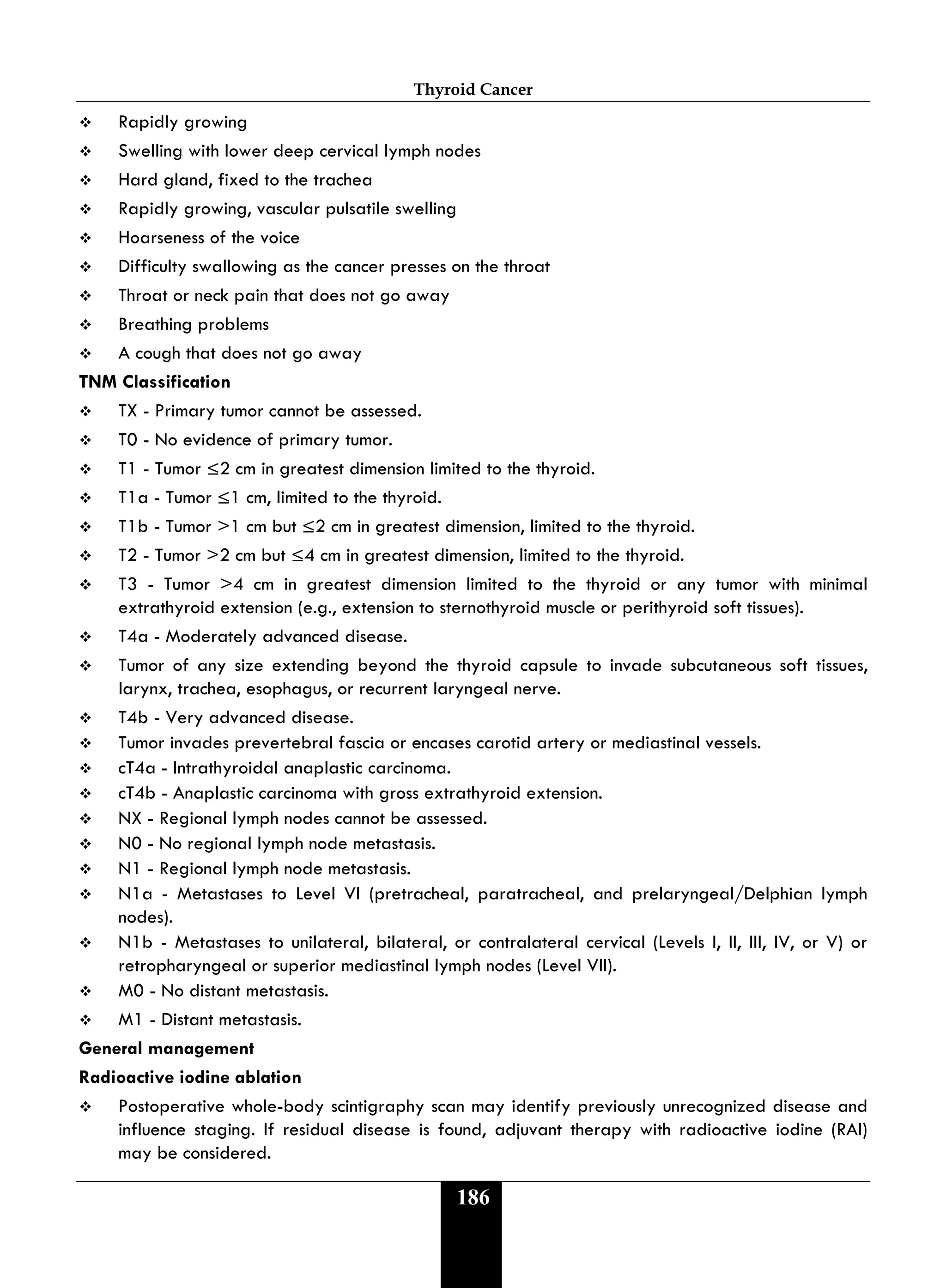 Thyroid Cancer
186
 Rapidly growing
 Swelling with lower deep cervical lymph nodes
 Hard gland, fixed to the trachea
 Rapidly growing, vascular pulsatile swelling
 Hoarseness of the voice
 Difficulty swallowing as the cancer presses on the throat
 Throat or neck pain that does not go away
 Breathing problems
 A cough that does not go away
TNM Classification
 TX - Primary tumor cannot be assessed.
 T0 - No evidence of primary tumor.
 T1 - Tumor ≤2 cm in greatest dimension limited to the thyroid.
 T1a - Tumor ≤1 cm, limited to the thyroid.
 T1b - Tumor >1 cm but ≤2 cm in greatest dimension, limited to the thyroid.
 T2 - Tumor >2 cm but ≤4 cm in greatest dimension, limited to the thyroid.
 T3 - Tumor >4 cm in greatest dimension limited to the thyroid or any tumor with minimal
extrathyroid extension (e.g., extension to sternothyroid muscle or perithyroid soft tissues).
 T4a - Moderately advanced disease.
 Tumor of any size extending beyond the thyroid capsule to invade subcutaneous soft tissues,
larynx, trachea, esophagus, or recurrent laryngeal nerve.
 T4b - Very advanced disease.
 Tumor invades prevertebral fascia or encases carotid artery or mediastinal vessels.
 cT4a - Intrathyroidal anaplastic carcinoma.
 cT4b - Anaplastic carcinoma with gross extrathyroid extension.
 NX - Regional lymph nodes cannot be assessed.
 N0 - No regional lymph node metastasis.
 N1 - Regional lymph node metastasis.
 N1a - Metastases to Level VI (pretracheal, paratracheal, and prelaryngeal/Delphian lymph
nodes).
 N1b - Metastases to unilateral, bilateral, or contralateral cervical (Levels I, II, III, IV, or V) or
retropharyngeal or superior mediastinal lymph nodes (Level VII).
 M0 - No distant metastasis.
 M1 - Distant metastasis.
General management
Radioactive iodine ablation
 Postoperative whole-body scintigraphy scan may identify previously unrecognized disease and
influence staging. If residual disease is found, adjuvant therapy with radioactive iodine (RAI)
may be considered.
 