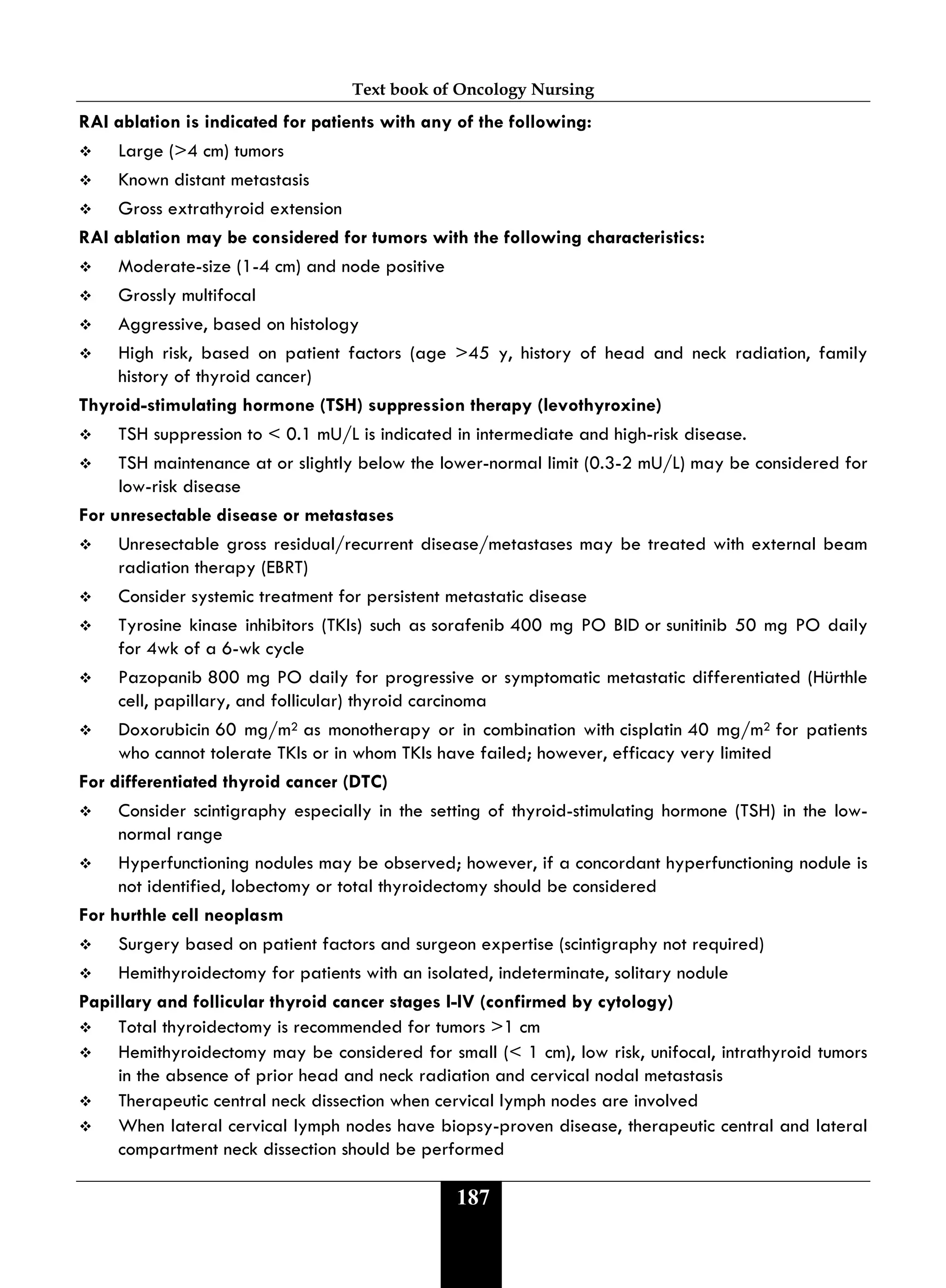 Text book of Oncology Nursing
187
RAI ablation is indicated for patients with any of the following:
 Large (>4 cm) tumors
 Known distant metastasis
 Gross extrathyroid extension
RAI ablation may be considered for tumors with the following characteristics:
 Moderate-size (1-4 cm) and node positive
 Grossly multifocal
 Aggressive, based on histology
 High risk, based on patient factors (age >45 y, history of head and neck radiation, family
history of thyroid cancer)
Thyroid-stimulating hormone (TSH) suppression therapy (levothyroxine)
 TSH suppression to < 0.1 mU/L is indicated in intermediate and high-risk disease.
 TSH maintenance at or slightly below the lower-normal limit (0.3-2 mU/L) may be considered for
low-risk disease
For unresectable disease or metastases
 Unresectable gross residual/recurrent disease/metastases may be treated with external beam
radiation therapy (EBRT)
 Consider systemic treatment for persistent metastatic disease
 Tyrosine kinase inhibitors (TKIs) such as sorafenib 400 mg PO BID or sunitinib 50 mg PO daily
for 4wk of a 6-wk cycle
 Pazopanib 800 mg PO daily for progressive or symptomatic metastatic differentiated (Hürthle
cell, papillary, and follicular) thyroid carcinoma
 Doxorubicin 60 mg/m2 as monotherapy or in combination with cisplatin 40 mg/m2 for patients
who cannot tolerate TKIs or in whom TKIs have failed; however, efficacy very limited
For differentiated thyroid cancer (DTC)
 Consider scintigraphy especially in the setting of thyroid-stimulating hormone (TSH) in the low-
normal range
 Hyperfunctioning nodules may be observed; however, if a concordant hyperfunctioning nodule is
not identified, lobectomy or total thyroidectomy should be considered
For hurthle cell neoplasm
 Surgery based on patient factors and surgeon expertise (scintigraphy not required)
 Hemithyroidectomy for patients with an isolated, indeterminate, solitary nodule
Papillary and follicular thyroid cancer stages I-IV (confirmed by cytology)
 Total thyroidectomy is recommended for tumors >1 cm
 Hemithyroidectomy may be considered for small (< 1 cm), low risk, unifocal, intrathyroid tumors
in the absence of prior head and neck radiation and cervical nodal metastasis
 Therapeutic central neck dissection when cervical lymph nodes are involved
 When lateral cervical lymph nodes have biopsy-proven disease, therapeutic central and lateral
compartment neck dissection should be performed
 