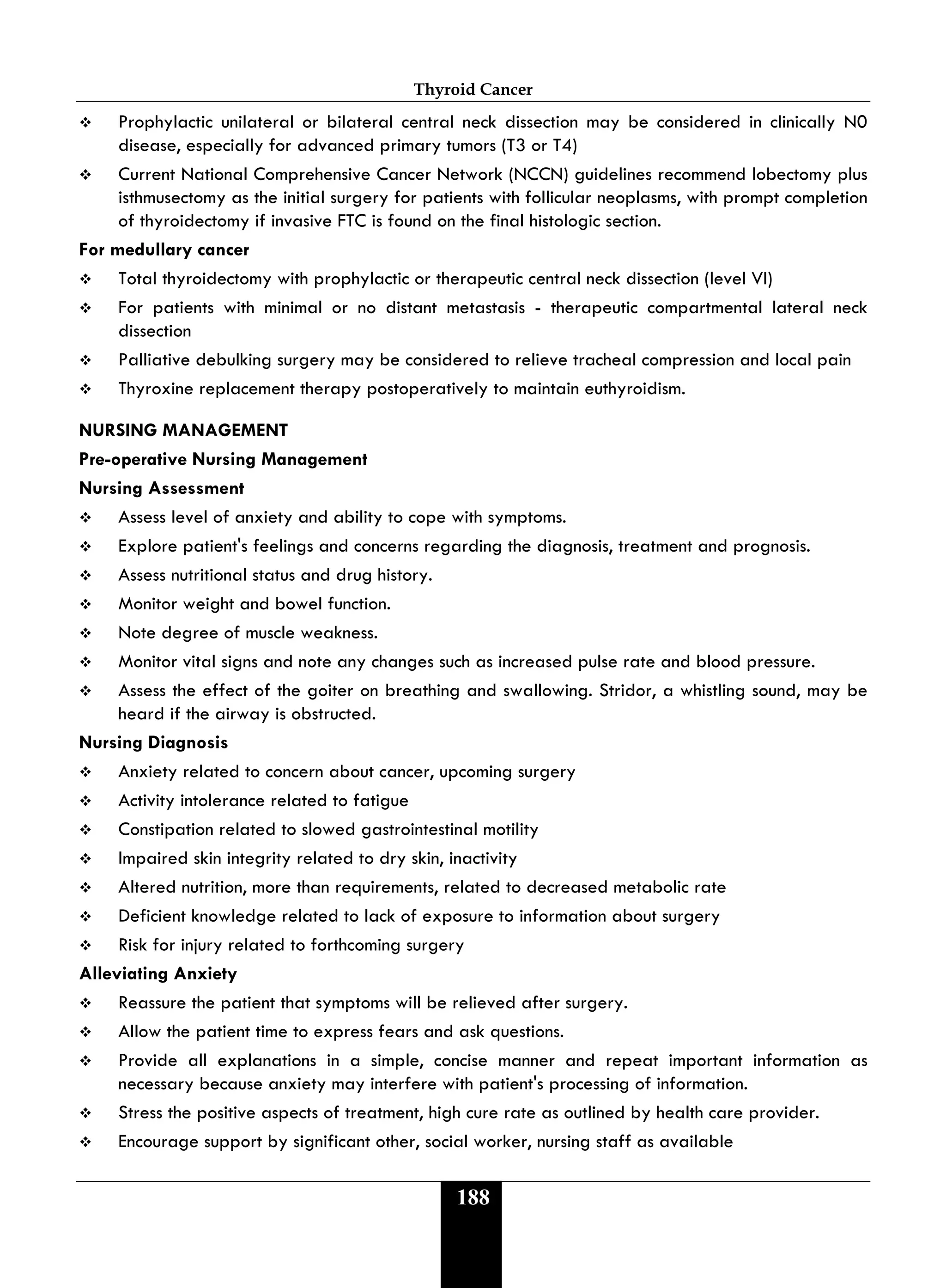 Thyroid Cancer
188
 Prophylactic unilateral or bilateral central neck dissection may be considered in clinically N0
disease, especially for advanced primary tumors (T3 or T4)
 Current National Comprehensive Cancer Network (NCCN) guidelines recommend lobectomy plus
isthmusectomy as the initial surgery for patients with follicular neoplasms, with prompt completion
of thyroidectomy if invasive FTC is found on the final histologic section.
For medullary cancer
 Total thyroidectomy with prophylactic or therapeutic central neck dissection (level VI)
 For patients with minimal or no distant metastasis - therapeutic compartmental lateral neck
dissection
 Palliative debulking surgery may be considered to relieve tracheal compression and local pain
 Thyroxine replacement therapy postoperatively to maintain euthyroidism.
NURSING MANAGEMENT
Pre-operative Nursing Management
Nursing Assessment
 Assess level of anxiety and ability to cope with symptoms.
 Explore patient's feelings and concerns regarding the diagnosis, treatment and prognosis.
 Assess nutritional status and drug history.
 Monitor weight and bowel function.
 Note degree of muscle weakness.
 Monitor vital signs and note any changes such as increased pulse rate and blood pressure.
 Assess the effect of the goiter on breathing and swallowing. Stridor, a whistling sound, may be
heard if the airway is obstructed.
Nursing Diagnosis
 Anxiety related to concern about cancer, upcoming surgery
 Activity intolerance related to fatigue
 Constipation related to slowed gastrointestinal motility
 Impaired skin integrity related to dry skin, inactivity
 Altered nutrition, more than requirements, related to decreased metabolic rate
 Deficient knowledge related to lack of exposure to information about surgery
 Risk for injury related to forthcoming surgery
Alleviating Anxiety
 Reassure the patient that symptoms will be relieved after surgery.
 Allow the patient time to express fears and ask questions.
 Provide all explanations in a simple, concise manner and repeat important information as
necessary because anxiety may interfere with patient's processing of information.
 Stress the positive aspects of treatment, high cure rate as outlined by health care provider.
 Encourage support by significant other, social worker, nursing staff as available
 