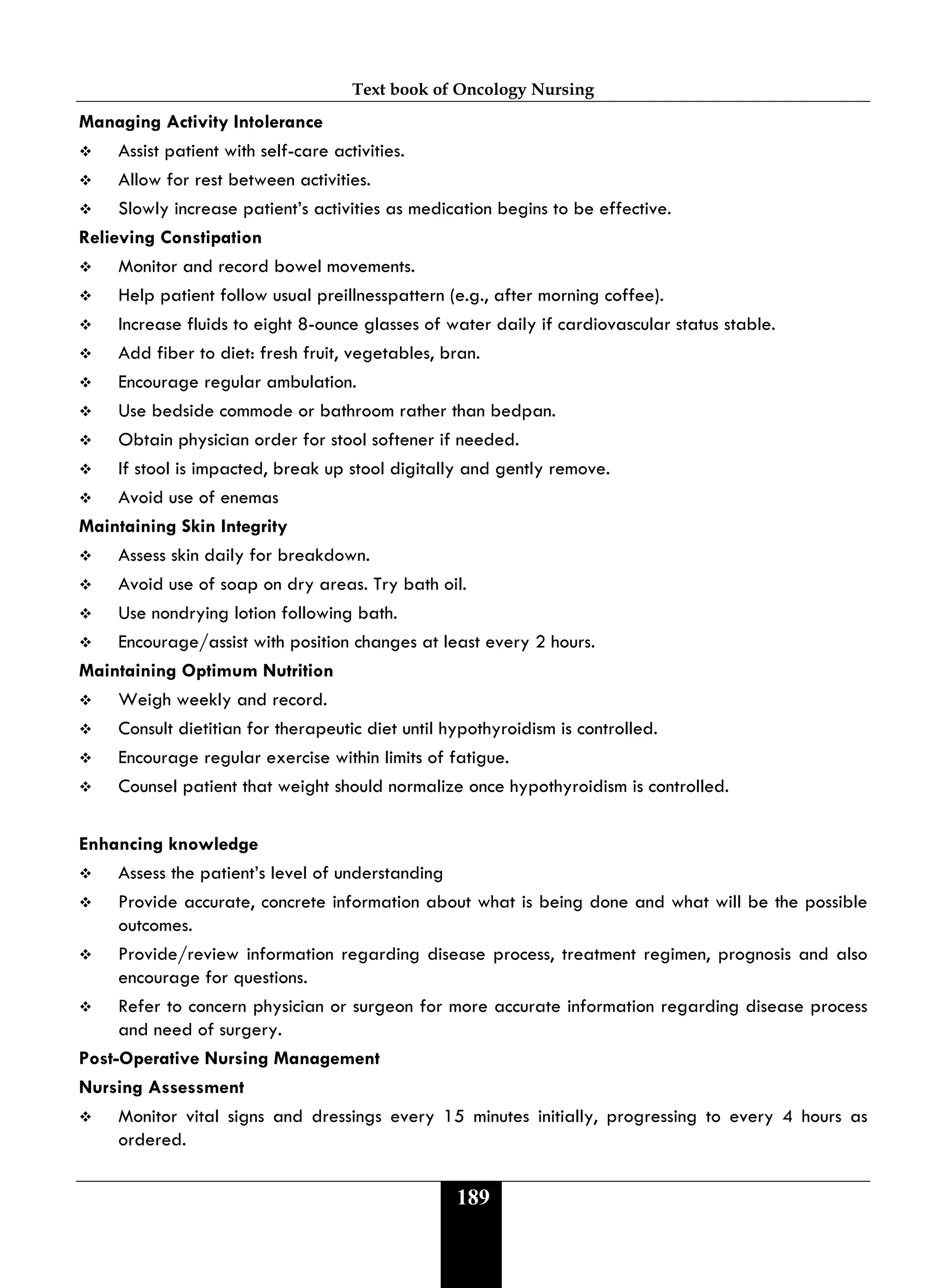 Text book of Oncology Nursing
189
Managing Activity Intolerance
 Assist patient with self-care activities.
 Allow for rest between activities.
 Slowly increase patient’s activities as medication begins to be effective.
Relieving Constipation
 Monitor and record bowel movements.
 Help patient follow usual preillnesspattern (e.g., after morning coffee).
 Increase fluids to eight 8-ounce glasses of water daily if cardiovascular status stable.
 Add fiber to diet: fresh fruit, vegetables, bran.
 Encourage regular ambulation.
 Use bedside commode or bathroom rather than bedpan.
 Obtain physician order for stool softener if needed.
 If stool is impacted, break up stool digitally and gently remove.
 Avoid use of enemas
Maintaining Skin Integrity
 Assess skin daily for breakdown.
 Avoid use of soap on dry areas. Try bath oil.
 Use nondrying lotion following bath.
 Encourage/assist with position changes at least every 2 hours.
Maintaining Optimum Nutrition
 Weigh weekly and record.
 Consult dietitian for therapeutic diet until hypothyroidism is controlled.
 Encourage regular exercise within limits of fatigue.
 Counsel patient that weight should normalize once hypothyroidism is controlled.
Enhancing knowledge
 Assess the patient’s level of understanding
 Provide accurate, concrete information about what is being done and what will be the possible
outcomes.
 Provide/review information regarding disease process, treatment regimen, prognosis and also
encourage for questions.
 Refer to concern physician or surgeon for more accurate information regarding disease process
and need of surgery.
Post-Operative Nursing Management
Nursing Assessment
 Monitor vital signs and dressings every 15 minutes initially, progressing to every 4 hours as
ordered.
 