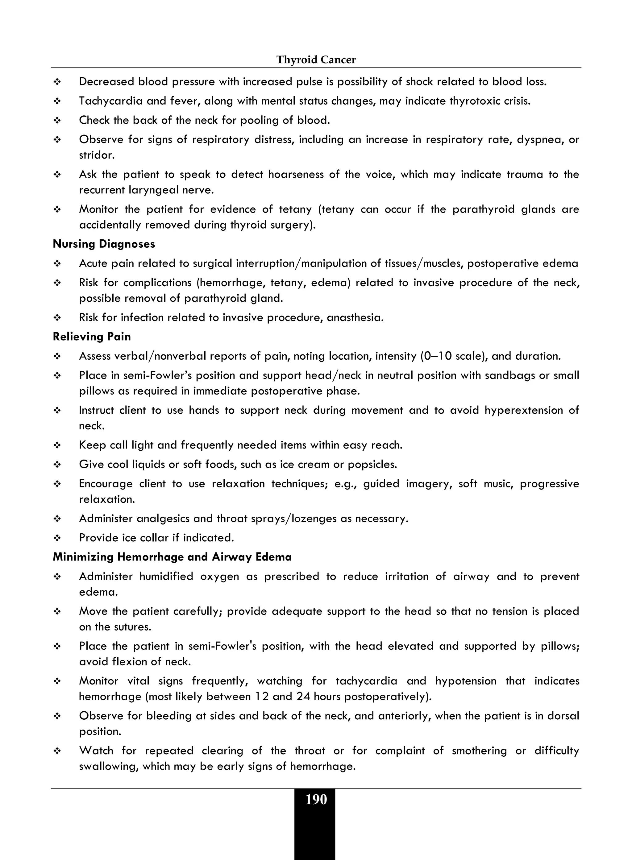 Thyroid Cancer
190
 Decreased blood pressure with increased pulse is possibility of shock related to blood loss.
 Tachycardia and fever, along with mental status changes, may indicate thyrotoxic crisis.
 Check the back of the neck for pooling of blood.
 Observe for signs of respiratory distress, including an increase in respiratory rate, dyspnea, or
stridor.
 Ask the patient to speak to detect hoarseness of the voice, which may indicate trauma to the
recurrent laryngeal nerve.
 Monitor the patient for evidence of tetany (tetany can occur if the parathyroid glands are
accidentally removed during thyroid surgery).
Nursing Diagnoses
 Acute pain related to surgical interruption/manipulation of tissues/muscles, postoperative edema
 Risk for complications (hemorrhage, tetany, edema) related to invasive procedure of the neck,
possible removal of parathyroid gland.
 Risk for infection related to invasive procedure, anasthesia.
Relieving Pain
 Assess verbal/nonverbal reports of pain, noting location, intensity (0–10 scale), and duration.
 Place in semi-Fowler’s position and support head/neck in neutral position with sandbags or small
pillows as required in immediate postoperative phase.
 Instruct client to use hands to support neck during movement and to avoid hyperextension of
neck.
 Keep call light and frequently needed items within easy reach.
 Give cool liquids or soft foods, such as ice cream or popsicles.
 Encourage client to use relaxation techniques; e.g., guided imagery, soft music, progressive
relaxation.
 Administer analgesics and throat sprays/lozenges as necessary.
 Provide ice collar if indicated.
Minimizing Hemorrhage and Airway Edema
 Administer humidified oxygen as prescribed to reduce irritation of airway and to prevent
edema.
 Move the patient carefully; provide adequate support to the head so that no tension is placed
on the sutures.
 Place the patient in semi-Fowler's position, with the head elevated and supported by pillows;
avoid flexion of neck.
 Monitor vital signs frequently, watching for tachycardia and hypotension that indicates
hemorrhage (most likely between 12 and 24 hours postoperatively).
 Observe for bleeding at sides and back of the neck, and anteriorly, when the patient is in dorsal
position.
 Watch for repeated clearing of the throat or for complaint of smothering or difficulty
swallowing, which may be early signs of hemorrhage.
 
